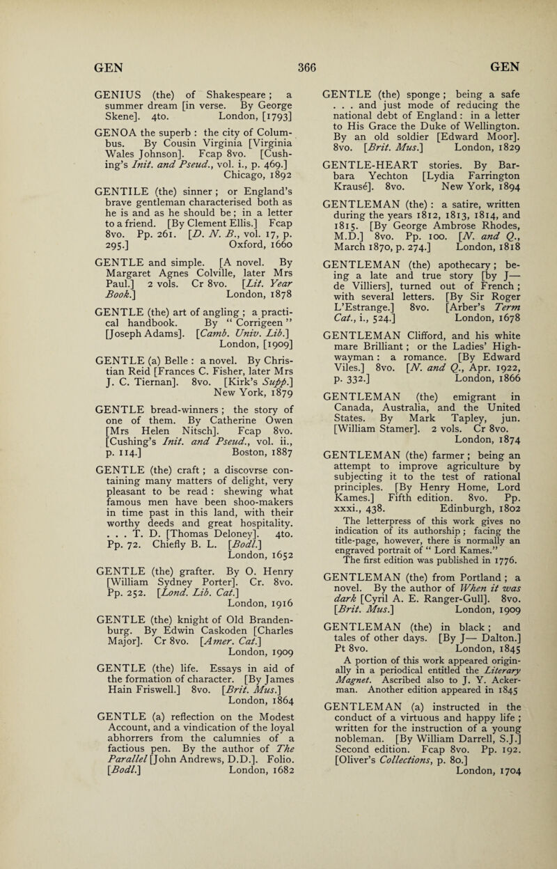 GENIUS (the) of Shakespeare ; a summer dream [in verse. By George Skene]. 4to. London, [1793] GENOA the superb : the city of Colum¬ bus. By Cousin Virginia [Virginia Wales Johnson]. Fcap 8vo. [Cush¬ ing’s Init. and Pseud., vol. i., p. 469.] Chicago, 1892 GENTILE (the) sinner ; or England’s brave gentleman characterised both as he is and as he should be ; in a letter to a friend. [By Clement Ellis.] Fcap 8vo. Pp. 261. [D. N. B., vol. 17, p. 295.] Oxford, 1660 GENTLE and simple. [A novel. By Margaret Agnes Colville, later Mrs Paul.] 2 vols. Cr 8vo. [Lit. Year Book.\ London, 1878 GENTLE (the) art of angling ; a practi¬ cal handbook. By “ Corrigeen ” [Joseph Adams]. [Camb. Univ. Lib.] London, [1909] GENTLE (a) Belle : a novel. By Chris¬ tian Reid [Frances C. Fisher, later Mrs J. C. Tiernan]. 8vo. [Kirk’s Suppi] New York, 1879 GENTLE bread-winners ; the story of one of them. By Catherine Owen [Mrs Helen Nitsch]. Fcap 8vo. [Cushing’s Init. and Pseud., vol. ii., p. 114.] Boston, 1887 GENTLE (the) craft ; a discovrse con¬ taining many matters of delight, very pleasant to be read : shewing what famous men have been shoo-makers in time past in this land, with their worthy deeds and great hospitality. . . . T. D. [Thomas Deloney]. 4to. Pp. 72. Chiefly B. L. [Bodl.] London, 1652 GENTLE (the) grafter. By O. Henry [William Sydney Porter]. Cr. 8vo. Pp. 252. [Lond. Lib. Cat.\ London, 1916 GENTLE (the) knight of Old Branden¬ burg. By Edwin Caskoden [Charles Major]. Cr 8vo. [Amer. Cat.] London, 1909 GENTLE (the) life. Essays in aid of the formation of character. [By James Hain Friswell.] 8vo. [Brit. Mus.] London, 1864 GENTLE (a) reflection on the Modest Account, and a vindication of the loyal abhorrers from the calumnies of a factious pen. By the author of The Parallel [John Andrews, D.D.]. Folio. [Bodl.] London, 1682 GENTLE (the) sponge ; being a safe . . . and just mode of reducing the national debt of England : in a letter to His Grace the Duke of Wellington. By an old soldier [Edward Moor]. 8vo. [Brit. Mus.] London, 1829 GENTLE-HEART stories. By Bar¬ bara Yechton [Lydia Farrington Krause]. 8vo. New York, 1894 GENTLEMAN (the) : a satire, written during the years 1812, 1813, 1814, and 1815. [By George Ambrose Rhodes, M.D.] 8vo. Pp. 100. [N. and Q., March 1870, p. 274.] London, 1818 GENTLEMAN (the) apothecary; be¬ ing a late and true story [by J— de Villiers], turned out of French ; with several letters. [By Sir Roger L’Estrange.] 8vo. [Arber’s Term Cat., i., 524.] London, 1678 GENTLEMAN Clifford, and his white mare Brilliant ; or the Ladies’ High¬ wayman : a romance. [By Edward Viles.] 8vo. [W. and Q., Apr. 1922, p. 332.] London, 1866 GENTLEMAN (the) emigrant in Canada, Australia, and the United States. By Mark Tapley, jun. [William Stamer]. 2 vols. Cr 8vo. London, 1874 GENTLEMAN (the) farmer ; being an attempt to improve agriculture by subjecting it to the test of rational principles. [By Henry Home, Lord Karnes.] Fifth edition. 8vo. Pp. xxxi., 438. Edinburgh, 1802 The letterpress of this work gives no indication of its authorship ; facing the title-page, however, there is normally an engraved portrait of “ Lord Kames.” The first edition was published in 1776. GENTLEMAN (the) from Portland ; a novel. By the author of When it was dark [Cyril A. E. Ranger-Gull]. 8vo. [Brit. Mus.] London, 1909 GENTLEMAN (the) in black; and tales of other days. [By J— Dalton.] Pt 8vo. London, 1845 A portion of this work appeared origin¬ ally in a periodical entitled the Literary Magnet. Ascribed also to J. Y. Acker¬ man. Another edition appeared in 1845 GENTLEMAN (a) instructed in the conduct of a virtuous and happy life ; written for the instruction of a young nobleman. [By William Darrell, S.J.] Second edition. Fcap 8vo. Pp. 192. [Oliver’s Collections, p. 80.] London, 1704