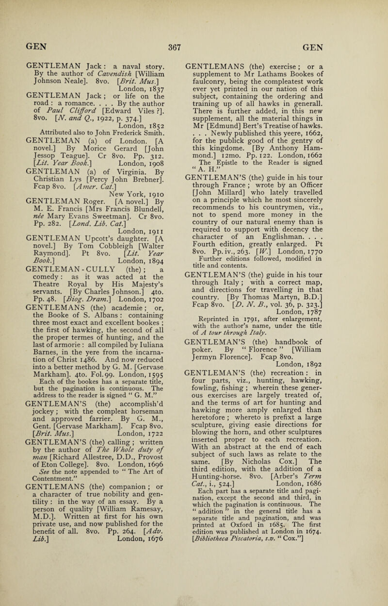 GENTLEMAN Jack : a naval story. By the author of Cavendish [William Johnson Neale]. 8vo. [Brit. Mus.] London, 1837 GENTLEMAN Jack; or life on the road : a romance. ... By the author of Paul Clifford [Edward Viles ?]. 8vo. [Al. and Q., 1922, p. 374.] London, 1852 Attributed also to John Frederick Smith. GENTLEMAN (a) of London. [A novel.] By Morice Gerard [John Jessop Teague]. Cr 8vo. Pp. 312. [Lit. Year Book.] London, 1908 GENTLEMAN (a) of Virginia. By Christian Lys [Percy John Brebner]. Fcap 8vo. [Amer. Cat.\ New York, 1910 GENTLEMAN Roger. [A novel.] By M. E. Francis [Mrs Francis Blundell, ne'e Mary Evans Sweetman]. Cr 8vo. Pp. 282. [Lond. Lib. Cat.\ London, 1911 GENTLEMAN Upcott’s daughter. [A novel.] By Tom Cobbleigh [Walter Raymond]. Pt 8vo. [Lit. Year Book.] London, 1894 GENTLEMAN - CULLY (the) ; a comedy: as it was acted at the Theatre Royal by His Majesty’s servants. [By Charles Johnson.] 4to. Pp. 48. [Biog. Dram.\ London, 1702 GENTLEMANS (the) academie; or, the Booke of S. Albans : containing three most exact and excellent bookes ; the first of hawking, the second of all the proper termes of hunting, and the last of armorie : all compiled by Iuliana Barnes, in the yere from the incarna¬ tion of Christ i486. And now reduced into a better method by G. M. [Gervase Markham]. 4to. Fol.99. London, 1595 Each of the bookes has a separate title, but the pagination is continuous. The address to the reader is signed “ G. M.” GENTLEMAN’S (the) accomplish’d jockey ; with the compleat horseman and approved farrier. By G. M., Gent. [Gervase Markham]. Fcap 8vo. [Brit. Mus.\ London, 1722 GENTLEMAN’S (the) calling ; written by the author of The Whole duty of man [Richard Allestree, D.D., Provost of Eton College]. 8vo. London, 1696 See the note appended to “ The Art of Contentment.” GENTLEMANS (the) companion ; or a character of true nobility and gen¬ tility : in the way of an essay. By a person of quality [William Ramesay, M.D.]. Written at first for his own private use, and now published for the benefit of all. 8vo. Pp. 264. [Adv. Lib.\ London, 1676 GENTLEMANS (the) exercise; or a supplement to Mr Lathams Bookes of faulconry, being the compleatest work ever yet printed in our nation of this subject, containing the ordering and training up of all hawks in generall. There is further added, in this new supplement, all the material things in Mr [Edmund] Bert’s Treatise of hawks. . . . Newly published this yeere, 1662, for the publick good of the gentry of this kingdome. [By Anthony Ham¬ mond.] i2mo. Pp. 122. London, 1662 The Epistle to the Reader is signed “ A. H.” GENTLEMAN’S (the) guide in his tour through France ; wrote by an Officer [John Millard] who lately travelled on a principle which he most sincerely recommends to his countrymen, viz., not to spend more money in the country of our natural enemy than is required to support with decency the character of an Englishman. . . . Fourth edition, greatly enlarged. Pt 8vo. Pp. iv.,263. [W.] London, 1770 Further editions followed, modified in title and contents. GENTLEMAN’S (the) guide in his tour through Italy; with a correct map, and directions for travelling in that country. [By Thomas Martyn, B.D.] Fcap 8vo. [D. N. B., vol. 36, p. 323.] London, 1787 Reprinted in 1791, after enlargement, with the author’s name, under the title of A tour through Italy. GENTLEMAN’S (the) handbook of poker. By “ Florence ” [William Jermyn Florence]. Fcap 8vo. London, 1892 GENTLEMAN’S (the) recreation : in four parts, viz., hunting, hawking, fowling, fishing ; wherein these gener¬ ous exercises are largely treated of, and the terms of art for hunting and hawking more amply enlarged than heretofore ; whereto is prefixt a large sculpture, giving easie directions for blowing the horn, and other sculptures inserted proper to each recreation. With an abstract at the end of each subject of such laws as relate to the same. [By Nicholas Cox.] The third edition, with the addition of a Hunting-horse. 8vo. [Arber’s Term Cat., i., 524.] London, 1686 Each part has a separate title and pagi¬ nation, except the second and third, in which the pagination is continuous. The “ addition ” in the general title has a separate title and pagination, and was printed at Oxford in 1685. The first edition was published at London in 1674. [Bibliotheca Piscatoria, s.v. “ Cox.”]