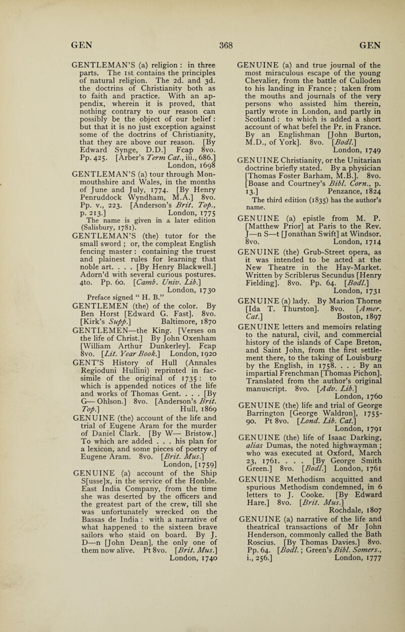 GENTLEMAN’S (a) religion : in three parts. The ist contains the principles of natural religion. The 2d. and 3d. the doctrins of Christianity both as to faith and practice. With an ap¬ pendix, wherein it is proved, that nothing contrary to our reason can possibly be the object of our belief : but that it is no just exception against some of the doctrins of Christianity, that they are above our reason. [By Edward Synge, D.D.] Fcap 8vo. Pp. 425. [Arber’s Term Cat., iii., 686.] London, 1698 GENTLEMAN’S (a) tour through Mon¬ mouthshire and Wales, in the months of June and July, 1774. [By Henry Penruddock Wyndham, M.A.] 8vo. Pp. v., 223. [Anderson’s Brit. Top., p. 213.] London, 1775 The name is given in a later edition (Salisbury, 1781). GENTLEMAN’S (the) tutor for the small sword ; or, the compleat English fencing master : containing the truest and plainest rules for learning that noble art. . . . [By Henry Blackwell.] Adorn’d with several curious postures. 4to. Pp. 60. [Camb. Univ. Lib.] London, 1730 Preface signed “ H. B.” GENTLEMEN (the) of the color. By Ben Horst [Edward G. Fast]. 8vo. [Kirk’s Supp.\ Baltimore, 1870 GENTLEMEN—the King. [Verses on the life of Christ.] By John Oxenham [William Arthur Dunkerley]. Fcap 8vo. [Lit. Year Boob.] London, 1920 GENT’S History of Hull (Annales Regioduni Hullini) reprinted in fac¬ simile of the original of 1735 : to which is appended notices of the life and works of Thomas Gent. . . . [By G— Ohlson.] 8vo. [Anderson’s Brit. Top.] Hull, 1869 GENUINE (the) account of the life and trial of Eugene Aram for the murder of Daniel Clark. [By W— Bristow.] To which are added . . . his plan for a lexicon, and some pieces of poetry of Eugene Aram. 8vo. [Brit. Musi] London, [1759] GENUINE (a) account of the Ship S[usse]x, in the service of the Honble. East India Company, from the time she was deserted by the officers and the greatest part of the crew, till she was unfortunately wrecked on the Bassas de India : with a narrative of what happened to the sixteen brave sailors who staid on board. By J. D—n [John Dean], the only one of them now alive. Pt 8vo. [Brit. Musi] London, 1740 GENUINE (a) and true journal of the most miraculous escape of the young Chevalier, from the battle of Culloden to his landing in France ; taken from the mouths and journals of the very persons who assisted him therein, partly wrote in London, and partly in Scotland : to which is added a short account of what befel the Pr. in France. By an Englishman [John Burton, M.D., of York]. 8vo. [Bodli] London, 1749 GENUINE Christianity, or the Unitarian doctrine briefly stated. By a physician [Thomas Foster Barham, M.B.]. 8vo. [Boase and Courtney’s Bibl. Corn., p. 13.] Penzance, 1824 The third edition (1835) bas the author’s name. GENUINE (a) epistle from M. P. [Matthew Prior] at Paris to the Rev. J—n S—t [Jonathan Swift] at Windsor. 8vo. London, 1714 GENUINE (the) Grub-Street opera, as it was intended to be acted at the New Theatre in the Hav-Market. ✓ Written by Scriblerus Secundus [Henry Fielding]. 8vo. Pp. 64. [Bodli] London, 1731 GENUINE (a) lady. By Marion Thorne [Ida T. Thurston]. 8vo. [Amer. Cat.] Boston, 1897 GENUINE letters and memoirs relating to the natural, civil, and commercial history of the islands of Cape Breton, and Saint John, from the first settle¬ ment there, to the taking of Louisburg by the English, in 1758. ... By an impartial Frenchman [Thomas Pichon]. Translated from the author’s original manuscript. 8vo. [Adv. Lib.] London, 1760 GENUINE (the) life and trial of George Barrington [George Waldron], 1755- 90. Pt 8vo. [Lond. Lib. Cat.] London, 1791 GENUINE (the) life of Isaac Darking, alias Dumas, the noted highwayman ; who was executed at Oxford, March 23, 1761. . . . [By George Smith Green.] 8vo. [Bodli] London, 1761 GENUINE Methodism acquitted and spurious Methodism condemned, in 6 letters to J. Cooke. [By Edward Hare.] 8vo. [Brit. Musi] Rochdale, 1807 GENUINE (a) narrative of the life and theatrical transactions of Mr John Henderson, commonly called the Bath Roscius. [By Thomas Davies.] 8vo. Pp. 64. [Bodl.; Green’s Bibl. Somers., i., 256.] London, 1777