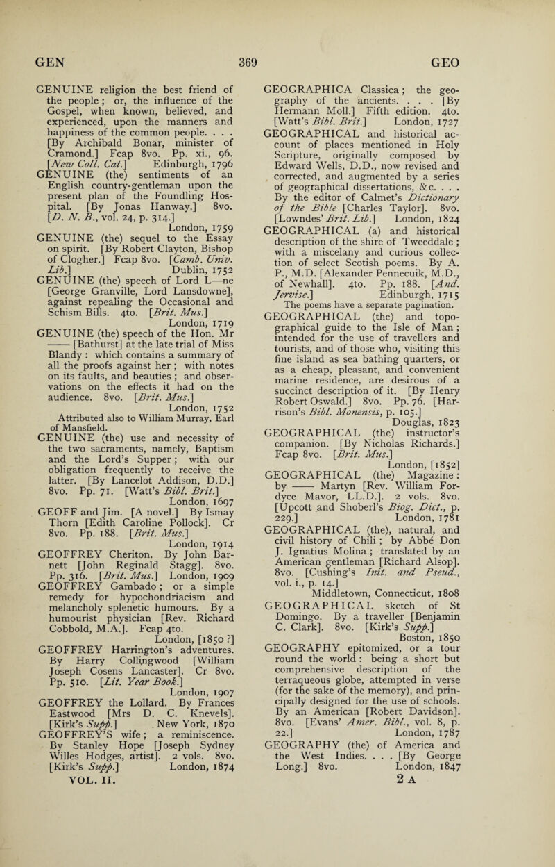 GENUINE religion the best friend of the people ; or, the influence of the Gospel, when known, believed, and experienced, upon the manners and happiness of the common people. . . . [By Archibald Bonar, minister of Cramond.] Fcap 8vo. Pp. xi., 96. [New Coll. Cal.\ Edinburgh, 1796 GENUINE (the) sentiments of an English country-gentleman upon the present plan of the Foundling Hos¬ pital. [By Jonas Hanway.] 8vo. [D. N. B., vol. 24, p. 314.] London, 1759 GENUINE (the) sequel to the Essay on spirit. [By Robert Clayton, Bishop of Clogher.] Fcap 8vo. \Camb. Univ. Lib.\ Dublin, 1752 GENUINE (the) speech of Lord L—ne [George Granville, Lord Lansdowne], against repealing the Occasional and Schism Bills. 4to. [Brit. Mus.\ London, 1719 GENUINE (the) speech of the Hon. Mr -[Bathurst] at the late trial of Miss Blandy : which contains a summary of all the proofs against her ; with notes on its faults, and beauties ; and obser¬ vations on the effects it had on the audience. 8vo. [Bril. Mus.\ London, 1752 Attributed also to William Murray, Earl of Mansfield. GENUINE (the) use and necessity of the two sacraments, namely, Baptism and the Lord’s Supper; with our obligation frequently to receive the latter. [By Lancelot Addison, D.D.] 8vo. Pp. 71. [Watt’s Bibl. Brit.\ London, 1697 GEOFF and Jim. [A novel.] By Ismay Thorn [Edith Caroline Pollock]. Cr 8vo. Pp. 188. [Brit. Mus.\ London, 1914 GEOFFREY Cheriton. By John Bar¬ nett [John Reginald Stagg], 8vo. Pp. 316. [Brit. Mus.\ London, 1909 GEOFFREY Gambado ; or a simple remedy for hypochondriacism and melancholy splenetic humours. By a humourist physician [Rev. Richard Cobbold, M.A.]. Fcap 4to. London, [1850 ?] GEOFFREY Harrington’s adventures. By Harry Colfingwood [William Joseph Cosens Lancaster]. Cr 8vo. Pp. 510. [Lit. Year Book.\ London, 1907 GEOFFREY the Lollard. By Frances Eastwood [Mrs D. C. Knevels]. [Kirk’s Supp.] New York, 1870 GEOFFREY’S wife; a reminiscence. By Stanley Hope [Joseph Sydney Willes Hodges, artist]. 2 vols. 8vo. [Kirk’s Supp.\ London, 1874 YOL. II. GEOGRAPHICA Classica; the geo¬ graphy of the ancients. . . . [By Hermann Moll.] Fifth edition. 4to. [Watt’s Bibl. Brit.\ London, 1727 GEOGRAPHICAL and historical ac¬ count of places mentioned in Holy Scripture, originally composed by Edward Wells, D.D., now revised and corrected, and augmented by a series of geographical dissertations, &c. . . . By the editor of Calmet’s Dictionary of the Bible [Charles Taylor]. 8vo. [Lowndes’ Brit. Lib.\ London, 1824 GEOGRAPHICAL (a) and historical description of the shire of Tweeddale ; with a miscelany and curious collec¬ tion of select Scotish poems. By A. P., M.D. [Alexander Pennecuik, M.D., of Newhall]. 4to. Pp. 188. [And. Jervisel\ Edinburgh, 1715 The poems have a separate pagination. GEOGRAPHICAL (the) and topo¬ graphical guide to the Isle of Man ; intended for the use of travellers and tourists, and of those who, visiting this fine island as sea bathing quarters, or as a cheap, pleasant, and convenient marine residence, are desirous of a succinct description of it. [By Henry Robert Oswald.] 8vo. Pp. 76. [Har¬ rison’s Bibl. Monensis, p. 105.] Douglas, 1823 GEOGRAPHICAL (the) instructor’s companion. [By Nicholas Richards.] Fcap 8vo. [Brit. Mus.] London, [1852] GEOGRAPHICAL (the) Magazine: by - Martyn [Rev. William For- dyce Mavor, LL.D.]. 2 vols. 8vo. [Upcott and Shoberl’s Biog. Diet., p. 229.] London, 1781 GEOGRAPHICAL (the), natural, and civil history of Chili ; by Abbe Don J. Ignatius Molina ; translated by an American gentleman [Richard Alsop]. 8vo. [Cushing’s Init. and Pseud., vol. i., p. 14.] Middletown, Connecticut, 1808 GEOGRAPHICAL sketch of St Domingo. By a traveller [Benjamin C. Clark]. 8vo. [Kirk’s Suppi\ Boston, 1850 GEOGRAPHY epitomized, or a tour round the world : being a short but comprehensive description of the terraqueous globe, attempted in verse (for the sake of the memory), and prin¬ cipally designed for the use of schools. By an American [Robert Davidson]. 8vo. [Evans’ Amer. Bibl., vol. 8, p. 22.] London, 1787 GEOGRAPHY (the) of America and the West Indies. . . . [By George Long.] 8vo. London, 1847 2 A