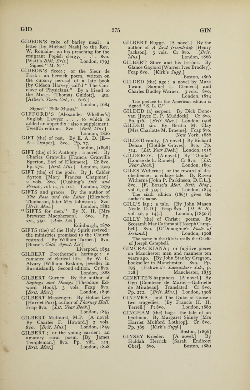 GIDEON’S cake of barley meal: a letter [by Michael Nash] to the Rev. W. Romaine, on his preaching for the emigrant Popish clergy. . . . 8vo. [Watt’s Bibl. Brit.\ London, 1793 Signed “ M. N.” GIDEON’S fleece ; or the Sieur de Frisk : an heroick poem, written on the cursory perusal of a late book [by Gideon Harvey] call’d “ The Con¬ clave of Physicians.” By a friend to the Muses [Thomas Guidott]. 4to. [Arber’s Term Cat., ii., 616.] London, 1684 Signed “ Philo-Musus.” GIFFORD’S [Alexander Whellier’s] English Lawyer ... to which is added an appendix ; also a supplement. Twelfth edition. 8vo. [Brit. Mus.] London, 1826 GIFT (the) of rest. By E. A. D. [E— A— Draper]. 8vo. Pp. 77. London, [1898] GIFT (the) of St Anthony : a novel. By Charles Granville [Francis Granville Egerton, Earl of Ellesmere], Cr 8vo. Pp. 272. [Brit. Mus.] London, 1909 GIFT (the) of the gods. By J. Calder Ayrton [Mary Frances Chapman]. 2 vols. 8vo. [Cushing’s Init. and Pseud., vol. ii., p. 10.] London, 1879 GIFTS and graces. By the author of The Rose and the Lotus [Elizabeth Thomason, later Mrs Johnston]. 8vo. [Brit. Mus.] London, 1882 “ GIFTS for men.” By X. H. [Mrs Brewster Macpherson]. 8vo. Pp. xvi., 350. [Adv. Lib.] Edinburgh, 1870 GIFTS (the) of the Holy Spirit revived : the ministries promised to the Church restored. [By William Tarbet.] 8vo. [Boase’s Cath. Apost. Lit.] Liverpool, 1854 GILBERT Freethorne’s heritage : a romance of clerical life. By W. C. Alvary [William Erskine, jeweller in Burntisland]. Second edition. Cr 8vo. London, 1888 GILBERT Gurney. By the author of Sayings and Doings [Theodore Ed¬ ward Hook], 3 vols. Fcap 8vo. [Brit. Mus.] London, 1836 GILBERT Massenger. By Holme Lee [Harriet Parr], author of Thorney Hall. Fcap 8vo. [Lit. Year Book.] London, 1855 GILBERT Midhurst, M.P. [A novel. By Charles F. Howard.] 2 vols. 8vo. [Brit. Mus.] London, 1859 GILBERT ; or the young carrier : an amatory rural poem. [By James Templeman.] 8vo. Pp. viii., 143. [Brit. Mus.] London, 1808 GILBERT Rugge. [A novel.] By the author of A first friendship [Henry Jackson]. 3 vols. Cr 8vo. [Brit. Mus.] London, 1866 GILBERT Starr and his lessons. By Glance Gaylord [Warren Ives Bradley]. Fcap 8vo. [Kirk’s Supp.] Boston, 1866 GILDED (the) age : a novel by Mark Twain [Samuel L. Clemens] and Charles Dudley Warner. 3 vols. 8vo. London, 1874 The preface to the American edition is signed “ S. L. C.” GILDED (a) serpent. By Dick Dono¬ van [Joyce E. P. Muddock]. Cr 8vo. Pp. 316. [Brit. Mies.] London, 1908 GILDED sin. By Bertha M. Clay [Mrs Charlotte M. Braeme]. Fcap 8vo. New York, 1886 GILDED vanity. [A novel.] By Richard Dehan [Clotilde Graves]. 8vo. Pp. 314. [Lit. Year Book.] London, 1916 GILDEROY. [A novel.] By “ Ouida” [Louise de la Ramee]. Cr 8vo. [Lit. Year Book.] London, 1891 GILES Witherne ; or the reward of dis¬ obedience : a village tale. By Raven Witherne [John P. Parkinson, D.C.L.]. 8vo. [F. Boase’s Mod. Brit. Biog., vol. 6, col. 359.] London, 1859 The sixth edition (1863) gives the author’s name. GILL’S lap ; a tale. [By John Mason Neale, D.D.] Fcap 8vo. [D. N. B., vol. 40, p. 145.] London, [1850 ?] GILLY (the) of Christ ; poems. By Seosamh Mac Cathmaoil[Joseph Camp¬ bell]. 8vo. [O’Donoghue’s Poets of Ireland.] London, 1908 The name in the title is really the Gaelic of Joseph Campbell. GIMCRACKIANA ; or fugitive pieces on Manchester men and manners ten years ago. [By John Stanley Gregson, bookseller in Manchester.] 8vo. Pp. 195. [Fishwick’s Lancashire Lib., p. 128.] Manchester, 1833 GINETTE’S happiness. [A novel.] By Gyp [Comtesse de Martel—Gabrielle de Mirabeau]. Translated. Cr 8vo. Pp. 272. [Brit. Mus.] London, 1908 GINEVRA ; and The Duke of Guise : two tragedies. [By Francis H. H. Terrell.] Pt 8vo. London, 1880 GINGHAM (the) bag: the tale of an heirloom. By Margaret Sidney [Mrs Harriet Mulford Lothrop]. Cr 8vo. Pp. 369. [Kirk’s Supp.] Boston, [1896] GINSEY Krieder. [A novel.] By Huldah Herrick [Sarah Endicott Ober]. 8vo. Boston, 1880