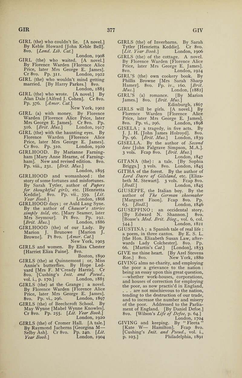 GIRL (the) who couldn’t lie. [A novel.] By Keble Howard [John Keble Bell]. 8vo. [Lond. Lib. Cat.\ London, 1908 GIRL (the) who waited. [A novel.] By Florence Warden [Florence Alice Price, later Mrs George E. James]. Cr 8vo. Pp. 311. London, 1922 GIRL (the) who wouldn’t mind getting married. [By Harry Parkes.] 8vo. London, 1885 GIRL (the) who wrote. [A novel.] By Alan Dale [Alfred J. Cohen]. Cr 8vo. Pp. 376. \Amer. Cat.] New York, 1902 GIRL (a) with money. By Florence Warden [Florence Alice Price, later Mrs George E. James]. Cr 8vo. Pp. 316. [Brit. Mus.\ London, 1917 GIRL (the) with the haunting eyes. By Florence Warden [Florence Alice Price, later Mrs George E. James]. Cr 8vo. Pp. 310. London, 1920 GIRLHOOD. By Marianne Farning- ham [Mary Anne Hearne, of Farning- ham]. New and revised edition. 8vo. Pp. viii., 231. [Brit. Musi] London, 1895 GIRLHOOD and womanhood : the story of some fortunes and misfortunes. By Sarah Tytler, author of Papers for thoughtful girls, etc. [Henrietta Keddie]. 8vo. Pp. vii., 359. [Lit. Year Book.] London, 1868 GIRLHOOD days ; or Auld Lang Syne. By the author of Chaucer’’s stories simply told, etc. [Mary Seamer, later Mrs Seymour]. Pt 8vo. Pp. 192. [Brit. Musi] London, 1886 GIRLHOOD (the) of our Lady. By Marion J. Brunowe [Marion J. Browne]. Pt 8vo. [Amer. Cat.] New York, 1903 GIRLS and women. By Eliza Chester [Harriet Eliza Paine]. 8vo. Boston, 1890 GIRLS (the) at Quinnemont ; or, Miss Annie’s butterflies. By Hope Led- yard [Mrs F. M‘Cready Harris]. Cr 8vo. [Cushing’s Init. and Pseud., vol. i., p. 170.] London, 1885 GIRLS (the) at the Grange ; a novel. By Florence Warden [Florence Alice Price, later Mrs George E. James]. 8vo. Pp. vi., 296. London, 1897 GIRLS (the) of Beechcroft School. By May Wynne [Mabel Wynne Knowles]. Cr 8vo. Pp. 255. [Lit. Year Book.] London, 1920 GIRLS (the) of Cromer Hall. [A tale.] By Raymond Jacberns [Georgina M— Selby Ash]. Cr 8vo. Pp. 240. [Lit. Year Book.] London, 1904 GIRLS (the) of Inverbarns. By Sarah Tytler [Henrietta Keddie]. Cr 8vo. [Lit. Year Book.] London, 1906 GIRLS (the) of the cottage. A novel. By Florence Warden [Florence Alice Price, later Mrs George E. James]. 8vo. London, 1924 GIRL’S (the) own cookery book. By Phillis Browne [Mrs Sarah Sharp Hamer]. 8vo. Pp. iv., 160. [Brit. Musi] London, [1882] GIRL’S (a) romance. [By Marian James.] 8vo. [Brit. Musi] Edinburgh, 1867 GIRLS will be girls. [A novel.] By Florence Warden [Florence Alice Price, later Mrs George E. James]. 8vo. Pp. vi., 296. London, 1898 GISELA ; a tragedy, in five acts. By J. J. H. [John James Holroyd]. 8vo. Pp. 96. [Brit. Musi] London, 1839 GISELLA. By the author of Second love [John Palgrave Simpson, M.A.]. 3 vols. Fcap 8vo. [Brit. Musi] London, 1847 GITANA (the) : a tale. [By Sophia Briggs.] 3 vols. 8vo. London, 1845 GITHA of the forest. By the author of Lord Dacre of Gilsland, etc. [Eliza¬ beth M. Stewart]. 3 vols. Fcap 8vo. [Bodli] London, 1845 GIUSEPPE, the Italian boy. By the author of The German shoemaker [Margaret Fison]. Fcap 8vo. Pp. 63. [Bodli] London, 1846 GIUSEPPINO ; an occidental story. [By Edward N. Shannon.] 8vo. [Boase’s Mod. Brit. Biog., vol. 6, col. 544.] London, 1821 GIUSTINA ; a Spanish tale of real life : a poem, in three cantos. By E. S. L. [the Hon. Elizabeth Susan Law, after¬ wards Lady Colchester]. 8vo. Pp. 66. [Martin’s Cat.] [London], 1833 GIVE me thine heart. [By Azel Stevens Roe.] 8vo. New York, 1880 GIVING alms no charity, and employing the poor a grievance to the nation : being an essay upon this great question, —whether work-houses, corporations, and houses of correction for employing the poor, as now practis’d in England, . . . are not mischievous to the nation, tending to the destruction of our trade, and to increase the number and misery of the poor. Addressed to the Parlia¬ ment of England. [By Daniel Defoe.] 8vo. [Wilson’s Life of Defoe, p. 64.] London, 1704 GIVING and keeping. By “ Fleeta ” [Kate W— Hamilton]. Fcap 8vo. [Cushing’s Init. and Pseud., vol. i., p. 103.] Philadelphia, 1891