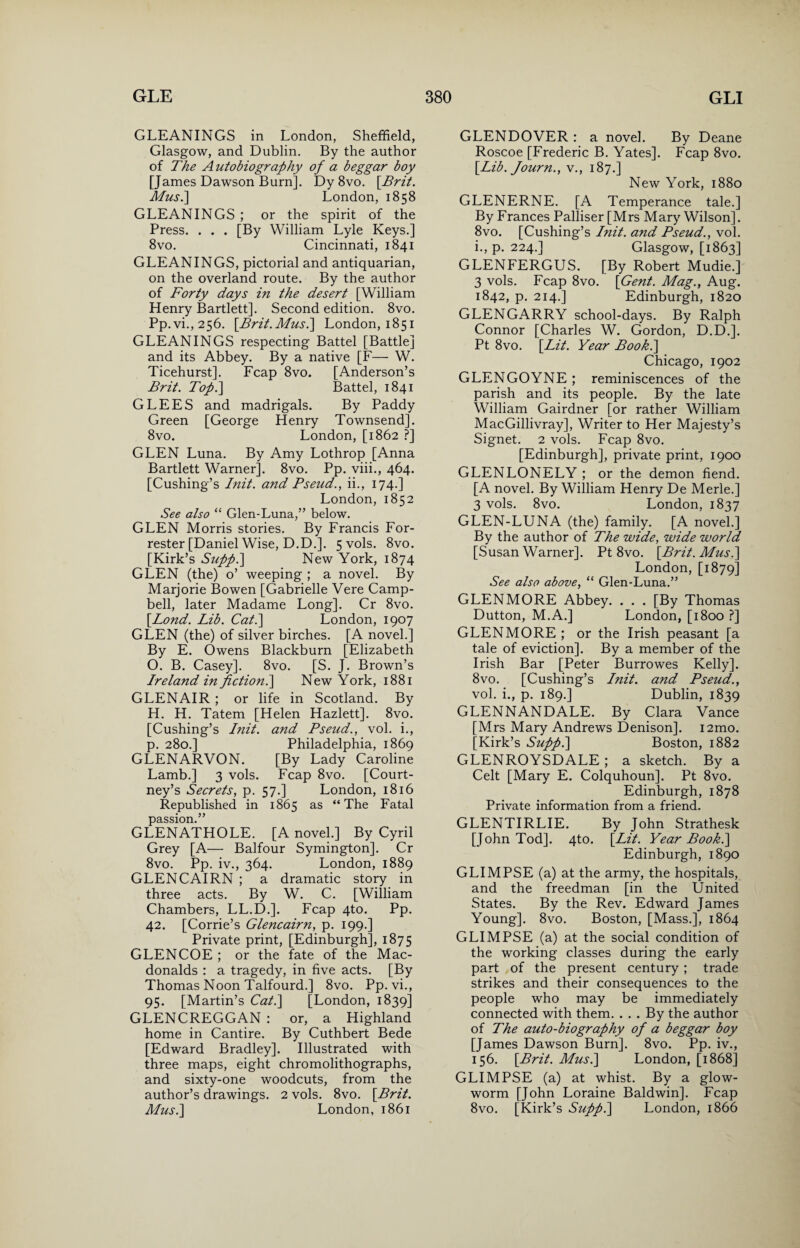 GLEANINGS in London, Sheffield, Glasgow, and Dublin. By the author of The Autobiography of a beggar boy [James Dawson Burn]. Dy 8vo. [Brit. Mus.] London, 1858 GLEANINGS ; or the spirit of the Press. . . . [By William Lyle Keys.] 8vo. Cincinnati, 1841 GLEANINGS, pictorial and antiquarian, on the overland route. By the author of Forty days in the desert [William Henry Bartlett]. Second edition. 8vo. Pp.vi.,256. [Brit.Mush] London, 1851 GLEANINGS respecting Battel [Battle] and its Abbey. By a native [F— W. Ticehurst], Fcap 8vo. [Anderson’s Brit. Top.] Battel, 1841 GLEES and madrigals. By Paddy Green [George Henry Townsend]. 8vo. London, [1862 ?] GLEN Luna. By Amy Lothrop [Anna Bartlett Warner]. 8vo. Pp. viii., 464. [Cushing’s Init. and Pseud., ii., 174.] London, 1852 See also “ Glen-Luna,” below. GLEN Morris stories. By Francis For¬ rester [Daniel Wise, D.D.]. 5 vols. 8vo. [Kirk’s Supp.\ New York, 1874 GLEN (the) o’ weeping ; a novel. By Marjorie Bowen [Gabrielle Vere Camp¬ bell, later Madame Long], Cr 8vo. [Bond. Lib. Cat.\ London, 1907 GLEN (the) of silver birches. [A novel.] By E. Owens Blackburn [Elizabeth O. B. Casey]. 8vo. [S. J. Brown’s Ireland in fpctionl] New York, 1881 GLENAIR ; or life in Scotland. By H. H. Tatem [Helen Hazlett]. 8vo. [Cushing’s Init. and Pseud., vol. i., p. 280.] Philadelphia, 1869 GLENARVON. [By Lady Caroline Lamb.] 3 vols. Fcap 8vo. [Court¬ ney’s Secrets, p. 57.] London, 1816 Republished in 1865 as “The Fatal passion.” GLENATHOLE. [A novel.] By Cyril Grey [A— Balfour Symington]. Cr 8vo. Pp. iv., 364. London, 1889 GLENCAIRN ; a dramatic story in three acts. By W. C. [William Chambers, LL.D.]. Fcap 4to. Pp. 42. [Corrie’s Glencairn, p. 199.] Private print, [Edinburgh], 1875 GLENCOE ; or the fate of the Mac¬ donalds : a tragedy, in five acts. [By Thomas Noon Talfourd.] 8vo. Pp. vi., 95. [Martin’s Cat.\ [London, 1839] GLENCREGGAN : or, a Highland home in Cantire. By Cuthbert Bede [Edward Bradley]. Illustrated with three maps, eight chromolithographs, and sixty-one woodcuts, from the author’s drawings. 2 vols. 8vo. [Prit. Mus.] London, 1861 GLENDOVER : a novel. By Deane Roscoe [Frederic B. Yates]. Fcap 8vo. [lib. Journ., v., 187.] New York, 1880 GLENERNE. [A Temperance tale.] By Frances Palliser [Mrs Mary Wilson]. 8vo. [Cushing’s Init. and Pseud., vol. i., p. 224.] Glasgow, [1863] GLENFERGUS. [By Robert Mudie.] 3 vols. Fcap 8vo. [Gent. Mag., Aug. 1842, p. 214.] Edinburgh, 1820 GLENGARRY school-days. By Ralph Connor [Charles W. Gordon, D.D.]. Pt 8vo. [Lit. Year Pook.\ Chicago, 1902 GLENGOYNE ; reminiscences of the parish and its people. By the late William Gairdner [or rather William MacGillivray], Writer to Her Majesty’s Signet. 2 vols. Fcap 8vo. [Edinburgh], private print, 1900 GLENLONELY ; or the demon fiend. [A novel. By William Henry De Merle.] 3 vols. 8vo. London, 1837 GLEN-LUNA (the) family. [A novel.] By the author of The wide, wide world [Susan Warner]. Pt 8vo. [Prit. Mus.] London, [1879] See also above, “ Glen-Luna.” GLENMORE Abbey. . . . [By Thomas Dutton, M.A.] London, [1800 ?] GLENMORE ; or the Irish peasant [a tale of eviction]. By a member of the Irish Bar [Peter Burro wes Kelly]. 8vo. [Cushing’s Init. and Pseud., vol. i., p. 189.] Dublin, 1839 GLENNANDALE. By Clara Vance [Mrs Mary Andrews Denison]. i2mo. [Kirk’s Supp.\ Boston, 1882 GLENROYSDALE ; a sketch. By a Celt [Mary E. Colquhoun]. Pt 8vo. Edinburgh, 1878 Private information from a friend. GLENTIRLIE. By John Strathesk [John Tod]. 4to. [lit. Year Pook.\ Edinburgh, 1890 GLIMPSE (a) at the army, the hospitals, and the freedman [in the United States. By the Rev. Edward James Young], 8vo. Boston, [Mass.], 1864 GLIMPSE (a) at the social condition of the working classes during the early part of the present century ; trade strikes and their consequences to the people who may be immediately connected with them. . . . By the author of The auto-biography of a beggar boy [James Dawson Burn]. 8vo. Pp. iv., 156. [Brit. Mus.] London, [1868] GLIMPSE (a) at whist. By a glow¬ worm [John Loraine Baldwin]. Fcap 8vo. [Kirk’s Sufp.] London, 1866