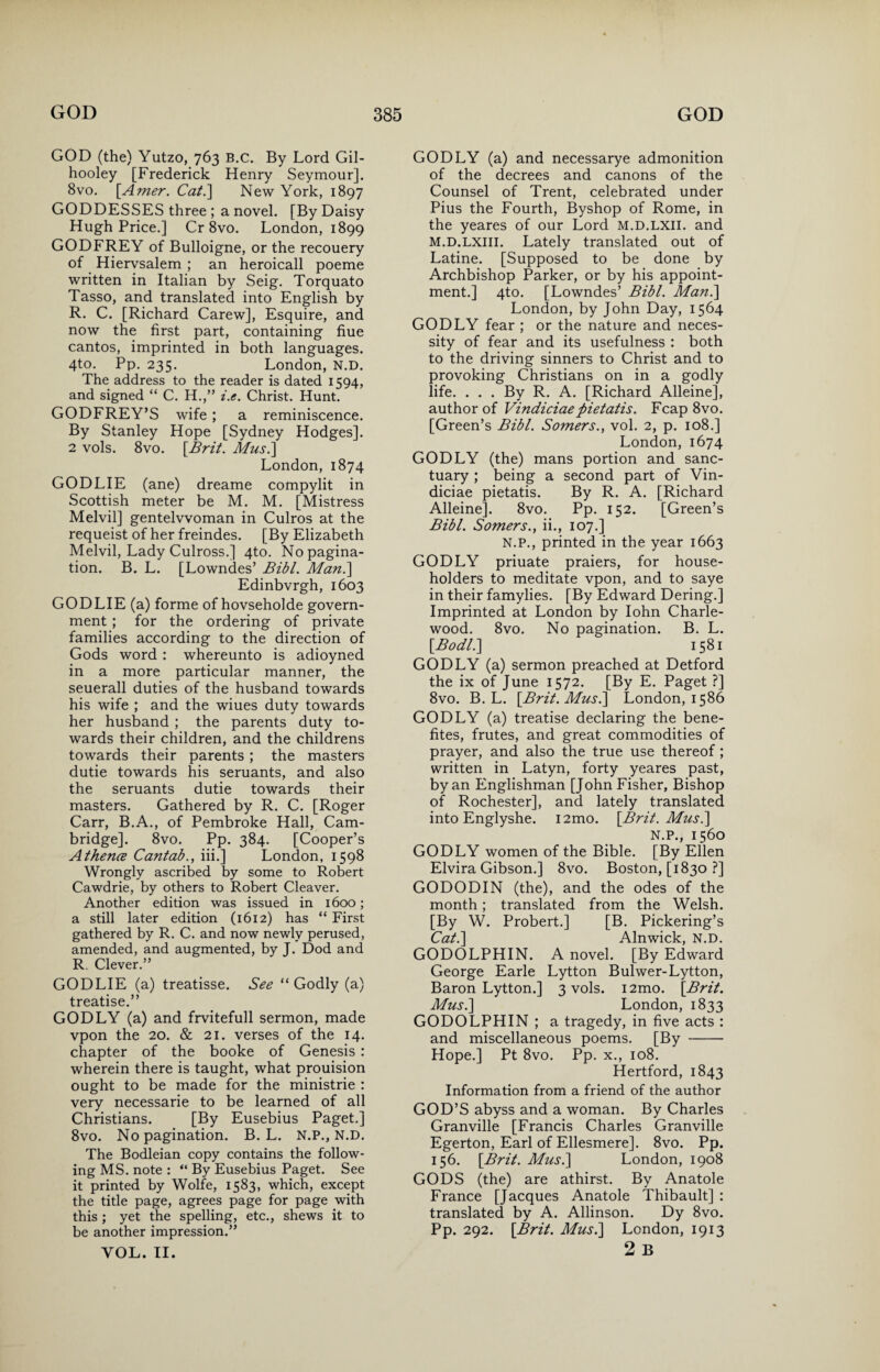 GOD (the) Yutzo, 763 B.C. By Lord Gil- hooley [Frederick Henry Seymour]. 8vo. [.Amer. Cat.] New York, 1897 GODDESSES three ; a novel. [By Daisy Hugh Price.] Cr 8vo. London, 1899 GODFREY of Bulloigne, or the recouery of Hiervsalem ; an heroicall poeme written in Italian by Seig. Torquato Tasso, and translated into English by R. C. [Richard Carew], Esquire, and now the first part, containing hue cantos, imprinted in both languages. 4to. Pp. 235. London, N.D. The address to the reader is dated 1594, and signed “ C. H.,” i.e. Christ. Hunt. GODFREY’S wife; a reminiscence. By Stanley Hope [Sydney Hodges]. 2 vols. 8vo. [Brit. Mus.] London, 1874 GODLIE (ane) dreame compylit in Scottish meter be M. M. [Mistress Melvil] gentelvvoman in Culros at the requeist of her freindes. [By Elizabeth Melvil, Lady Culross.] 4to. No pagina¬ tion. B. L. [Lowndes’ Bibl. Man.\ Edinbvrgh, 1603 GODLIE (a) forme of hovseholde govern¬ ment ; for the ordering of private families according to the direction of Gods word : whereunto is adioyned in a more particular manner, the seuerall duties of the husband towards his wife ; and the wiues duty towards her husband ; the parents duty to¬ wards their children, and the childrens towards their parents ; the masters dutie towards his seruants, and also the seruants dutie towards their masters. Gathered by R. C. [Roger Carr, B.A., of Pembroke Hall, Cam¬ bridge]. 8vo. Pp. 384. [Cooper’s A thence Cantab., iii.] London, 1598 Wrongly ascribed by some to Robert Cawdrie, by others to Robert Cleaver. Another edition was issued in 1600; a still later edition (1612) has “ First gathered by R. C. and now newly perused, amended, and augmented, by J. Dod and R. Clever.” GODLIE (a) treatisse. See “ Godly (a) treatise.” GODLY (a) and frvitefull sermon, made vpon the 20. & 21. verses of the 14. chapter of the booke of Genesis : wherein there is taught, what prouision ought to be made for the ministrie : very necessarie to be learned of all Christians. [By Eusebius Paget.] 8vo. No pagination. B. L. N.P., N.D. The Bodleian copy contains the follow¬ ing MS. note : “ By Eusebius Paget. See it printed by Wolfe, 1583, which, except the title page, agrees page for page with this ; yet the spelling, etc., shews it to be another impression.” YOL. II. GODLY (a) and necessarye admonition of the decrees and canons of the Counsel of Trent, celebrated under Pius the Fourth, Byshop of Rome, in the yeares of our Lord M.D.LXII. and M.D.LXIII. Lately translated out of Latine. [Supposed to be done by Archbishop Parker, or by his appoint¬ ment.] 4to. [Lowndes’ Bibl. Man.] London, by John Day, 1564 GODLY fear ; or the nature and neces¬ sity of fear and its usefulness : both to the driving sinners to Christ and to provoking Christians on in a godly life. . . . By R. A. [Richard Alleine], author of Vindiciae pietatis. Fcap 8vo. [Green’s Bibl. Somers., vol. 2, p. 108.] London, 1674 GODLY (the) mans portion and sanc¬ tuary ; being a second part of Vin- diciae pietatis. By R. A. [Richard Alleine]. 8vo. Pp. 152. [Green’s Bibl. Somers., ii., 107.] N.P., printed in the year 1663 GODLY priuate praiers, for house¬ holders to meditate vpon, and to saye in their famylies. [By Edward Dering.] Imprinted at London by Iohn Charle- wood. 8vo. No pagination. B. L. [Bodl.\ 1581 GODLY (a) sermon preached at Detford the ix of June 1572. [By E. Paget ?] 8vo. B. L. [Brit. Mus.] London, 1586 GODLY (a) treatise declaring the bene- fites, frutes, and great commodities of prayer, and also the true use thereof ; written in Latyn, forty yeares past, by an Englishman [John Fisher, Bishop of Rochester], and lately translated into Englyshe. i2mo. [Brit. Mus.] N.P., 1560 GODLY women of the Bible. [By Ellen Elvira Gibson.] 8vo. Boston, [1830 ?] GODODIN (the), and the odes of the month; translated from the Welsh. [By W. Probert.] [B. Pickering’s Cat.] Alnwick, N.D. GODOLPHIN. A novel. [By Edward George Earle Lytton Bulwer-Lytton, Baron Lytton.] 3 vols. i2mo. [Brit. Mus.] London, 1833 GODOLPHIN ; a tragedy, in five acts : and miscellaneous poems. [By - Hope.] Pt 8vo. Pp. x., 108. Hertford, 1843 Information from a friend of the author GOD’S abyss and a woman. By Charles Granville [Francis Charles Granville Egerton, Earl of Ellesmere]. 8vo. Pp. 156. [Brit. Mus.] London, 1908 GODS (the) are athirst. By Anatole France [Jacques Anatole Thibault] : translated by A. Allinson. Dy 8vo. Pp. 292. [Brit. Mus.] London, 1913 2 B