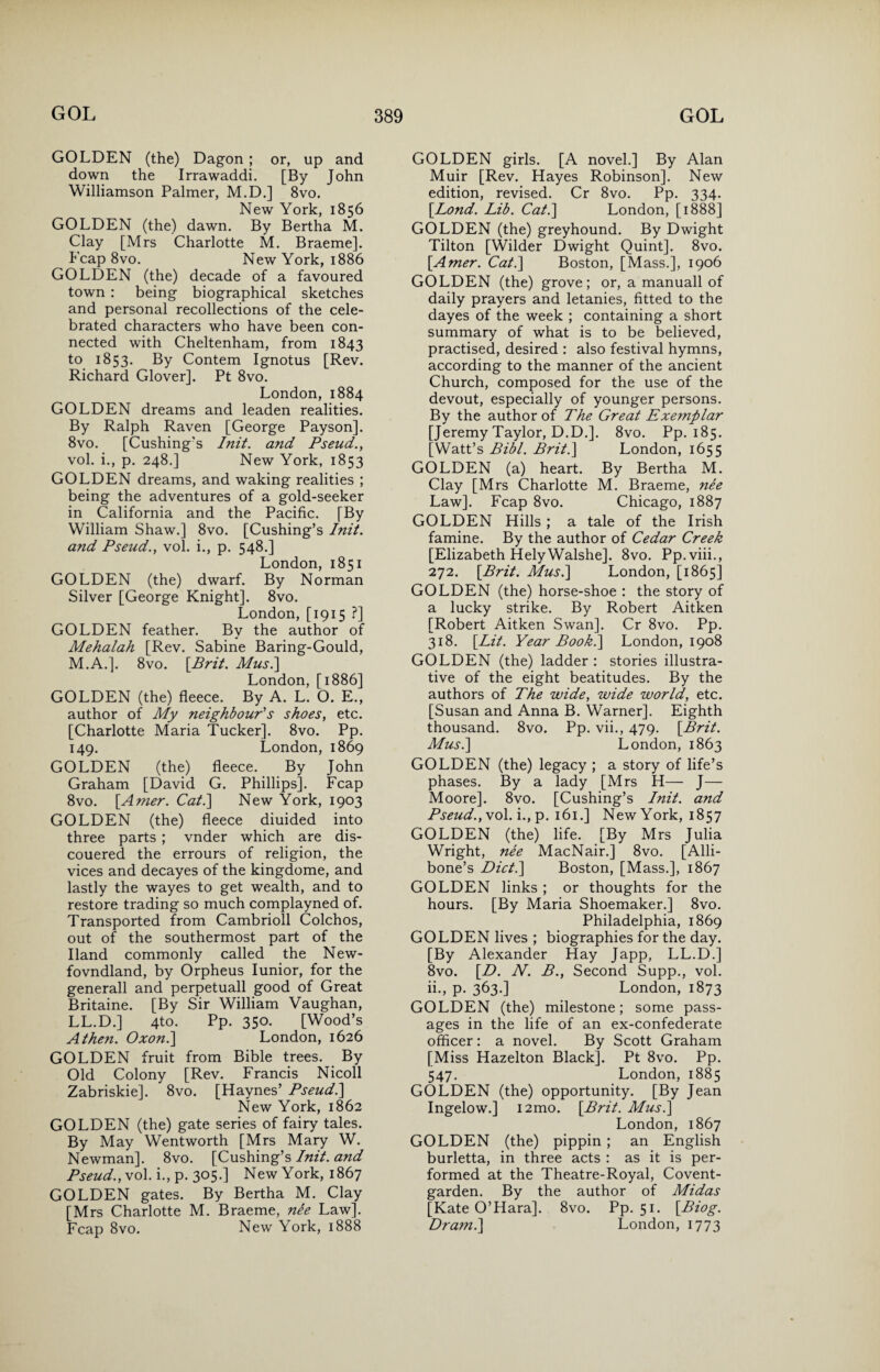 GOLDEN (the) Dagon ; or, up and down the Irrawaddi. [By John Williamson Palmer, M.D.] 8vo. New York, 1856 GOLDEN (the) dawn. By Bertha M. Clay [Mrs Charlotte M. Braeme]. ^ Leap 8vo. New York, 1886 GOLDEN (the) decade of a favoured town : being biographical sketches and personal recollections of the cele¬ brated characters who have been con¬ nected with Cheltenham, from 1843 to 1853. By Contem Ignotus [Rev. Richard Glover]. Pt 8vo. London,1884 GOLDEN dreams and leaden realities. By Ralph Raven [George Payson]. 8vo. [Cushing's Init. and Pseud., vol. i., p. 248.] New York, 1853 GOLDEN dreams, and waking realities ; being the adventures of a gold-seeker in California and the Pacific. [By William Shaw.] 8vo. [Cushing’s Init. and Pseud., vol. i., p. 548.] London, 1851 GOLDEN (the) dwarf. By Norman Silver [George Knight]. 8vo. London, [1915 ?] GOLDEN feather. By the author of Mehalah [Rev. Sabine Baring-Gould, M.A.]. 8vo. [Brit. Musi] London, [1886] GOLDEN (the) fleece. By A. L. O. E., author of My neighbour's shoes, etc. [Charlotte Maria Tucker]. 8vo. Pp. 149. London, 1869 GOLDEN (the) fleece. By John Graham [David G. Phillips]. Fcap 8vo. [.Amer. Cat.] New York, 1903 GOLDEN (the) fleece diuided into three parts ; vnder which are dis- couered the errours of religion, the vices and decayes of the kingdome, and lastly the wayes to get wealth, and to restore trading so much complayned of. Transported from Cambrioll Colchos, out of the southermost part of the Hand commonly called the New- fovndland, by Orpheus Iunior, for the generall and perpetuall good of Great Britaine. [By Sir William Vaughan, LL.D.] 4to. Pp. 350. [Wood’s A then. Oxon.] London, 1626 GOLDEN fruit from Bible trees. By Old Colony [Rev. Francis Nicoll Zabriskie]. 8vo. [Haynes’ Pseud.] New York, 1862 GOLDEN (the) gate series of fairy tales. By May Wentworth [Mrs Mary W. Newman]. 8vo. [Cushing’s Init. and Pseud., vol. i., p. 305.] New York, 1867 GOLDEN gates. By Bertha M. Clay [Mrs Charlotte M. Braeme, nee Law]. Fcap 8vo. New York, 1888 GOLDEN girls. [A novel.] By Alan Muir [Rev. Hayes Robinson]. New edition, revised. Cr 8vo. Pp. 334. [Lond. Lib. Cat.] London, [1888] GOLDEN (the) greyhound. By Dwight Tilton [Wilder Dwight Quint]. 8vo. [Amer. Cat.] Boston, [Mass.], 1906 GOLDEN (the) grove; or, a manuall of daily prayers and letanies, fitted to the dayes of the week ; containing a short summary of what is to be believed, practised, desired ; also festival hymns, according to the manner of the ancient Church, composed for the use of the devout, especially of younger persons. By the author of The Great Exemplar [Jeremy Taylor, D.D.]. 8vo. Pp. 185. [Watt’s Bibl. Brit.] London, 1655 GOLDEN (a) heart. By Bertha M. Clay [Mrs Charlotte M. Braeme, nee Law]. Fcap 8vo. Chicago, 1887 GOLDEN Hills; a tale of the Irish famine. By the author of Cedar Creek [Elizabeth HelyWalshe]. 8vo. Pp.viii., 272. [Brit. Musi] London, [1865] GOLDEN (the) horse-shoe : the story of a lucky strike. By Robert Aitken [Robert Aitken Swan]. Cr 8vo. Pp. 318. [Lit. Year Booki] London, 1908 GOLDEN (the) ladder : stories illustra¬ tive of the eight beatitudes. By the authors of The wide, wide world, etc. [Susan and Anna B. Warner]. Eighth thousand. 8vo. Pp. vii., 479. [Brit. Musi] London, 1863 GOLDEN (the) legacy ; a story of life’s phases. By a lady [Mrs H— J— Moore]. 8vo. [Cushing’s Init. and Pseud., vol. i., p. 161.] New York, 1857 GOLDEN (the) life. [By Mrs Julia Wright, nee MacNair.] 8vo. [Alli- bone’s Diet.] Boston, [Mass.], 1867 GOLDEN links ; or thoughts for the hours. [By Maria Shoemaker.] 8vo. Philadelphia, 1869 GOLDEN lives ; biographies for the day. [By Alexander Hay Japp, LL.D.] 8vo. [D. N. B., Second Supp., vol. ii., p. 363.] London, 1873 GOLDEN (the) milestone; some pass¬ ages in the life of an ex-confederate officer: a novel. By Scott Graham [Miss Hazelton Black]. Pt 8vo. Pp. 547. London,1885 GOLDEN (the) opportunity. [By Jean Ingelow.] i2mo. [Brit. Musi] London, 1867 GOLDEN (the) pippin ; an English burletta, in three acts : as it is per¬ formed at the Theatre-Royal, Covent- garden. By the author of Midas [Kate O’Hara]. 8vo. Pp. 51. [Biog. Dram.] London, 1773