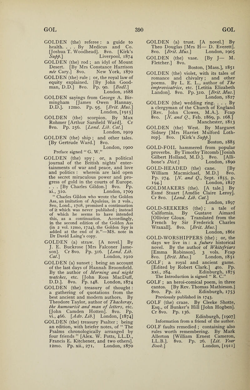 GOLDEN (the) referee : a guide to health. . . . By Medicus and Co. [Joshua T. Woodhead]. 8vo. [Kirk’s Sufp.] Liverpool, 1874 GOLDEN (the) rod ; an idyl of Mount Desert. [By Mrs Constance Harrison nee Cary.] 8vo. New York, 1870 GOLDEN (the) rule ; or, the royal law of equity explained. [By John Good¬ man, D.D.] 8vo. Pp. 90. [Bodl.] London, 1688 GOLDEN sayings from George A. Bir¬ mingham [James Owen Hannay, D.D.]. i2mo. Pp. 95. [Brit. Mus.] London, [1915] GOLDEN (the) scorpion. By Max Rohmer [Arthur Sarsfield Ward]. Cr 8vo. Pp. 256. \Lond. Lib. Cat.] London, 1919 GOLDEN (the) ship ; and other tales. [By Gertrude Ward.] 8vo. London, 1900 Preface signed “ G. W.” GOLDEN (the) spy; or, a political journal of the British nights’ enter¬ tainments of war and peace, and love and politics : wherein are laid open the secret miraculous power and pro¬ gress of gold in the courts of Europe. . . . [By Charles Gildon.] 8vo. Pp. xi., 310. London, 1709 “ Charles Gildon who wrote the Golden Ass, an imitation of Apuleius, in 2 vols., 8vo, Lond., 1708, promised a continuation of it which was never published ; instead of which he seems to have intended this, as a continuation. Accordingly, in the second edition of the Golden Ass (in 2 vol. i2mo, 1724), the Golden Spy is added at the end of it.”—MS. note in Dr David Laing’s copy. GOLDEN (a) straw. [A novel.] By J. E. Buckrose [Mrs Falconer Jame¬ son]. Cr 8vo. Pp. 316. [Lond. LJb. Cat.] London, 1910 GOLDEN (a) sunset ; being an account of the last days of Hannah Broomfield. By the author of Morning and night watches, etc. [John Ross MacDuff, D.D.]. 8vo. Pp. 148. London, 1874 GOLDEN (the) treasury of thought : a gathering of quotations from the best ancient and modern authors. By Theodore Taylor, author of Thackeray, the humourist and man of letters, etc. [John Camden Hotten]. 8vo. Pp. vi., 466. [Adv. Lib.] London, [1874] GOLDEN (the) treasury Psalter ; being an edition, with briefer notes, of “ The Psalms chronologically arranged by four friends ” [Alex. W. Potts, LL.D., Francis E. Kitchener, and two others]. i2mo. Pp. xii., 271. London, 1870 GOLDEN (a) trust. [A novel.] By Theo Douglas [Mrs H— D. Everett]. 8vo. [Brit. Musi] London, 1905 GOLDEN (the) vase. [By J— M. Fletcher.] 8vo. Boston, [Mass.], 1851 GOLDEN (the) violet, with its tales of romance and chivalry; and other poems. By L. E. L., author of The improvisatrice, etc. [Letitia Elizabeth Landon]. 8vo. Pp. 310. [Brit. Mus.] London, 1827 GOLDEN (the) wedding ring. ... By a clergyman of the Church of England [Rev. John Clowes, M.A.]. Fcap 8vo. [N. and Q., Feb. 1869, p. 168.] Manchester, 1813 GOLDEN (the) West. By Margaret Sidney [Mrs Harriet Mulford Loth- rop]. 8vo. [Kirk’s Suppl] Boston, 1885 GOLD-FOIL hammered from popular proverbs. By Timothy Titcomb [Josiah Gilbert Holland, M.D.]. 8vo. [Alli- bone’s Diet.] London, 1890 GOLD-HEADED (the) cane. [By William Macmichael, M.D.] 8vo. Pp. 274. [N. and Q., Sept. 1855, p. 194.] London, 1827 GOLDMAKERS (the). [A tale.] By Esme Stuart [Amelie Claire Leroy]. Cr 8vo. [Lond. Lib. Cat.] London, 1897 GOLD-SEEKERS (the) ; a tale of California. By Gustave Aimard [Ollivier Gloux. Translated from the French by Sir Frederick Charles Wraxall]. 8vo. [Brit. Mus.] London, 1861 GOLD-WORSHIPPERS (the) ; or, the days we live in : a future historical novel. By the author of Whitefriars [Emma Robinson]. 3 vols. Fcap 8vo. [Brit. Mus.] London, 1851 GOLF; a royal and ancient game. [Edited by Robert Clark.] 4to. Pp. xxi., 284. Edinburgh, 1875 The Introduction is signed “ R. C.” GOLF ; an heroi-comical poem, in three cantos. [By Rev. Thomas Mathieson.] 8vo. Pp. 22. Edinburgh, 1753 Previously published in 1743. GOLF (the) craze. By Cleeke Shotte, Esq., of Bunker’s Hill [John Hogben]. Cr 8vo. Pp. 136. Edinburgh, [1907] Information from a friend of the author. GOLF faults remedied ; containing also rules worth remembering. By Mark Allerton [William Ernest Cameron, LL.B.]. 8vo. Pp. 26. [Lit. Year Book.] London, [1911]