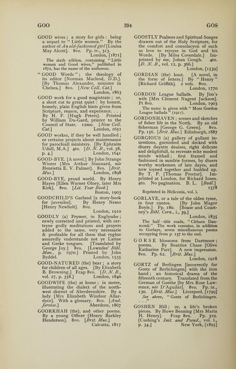 GOOD wives ; a story for girls : being a sequel to “ Little women.” By the author of An old-fashioned girl [Louisa May Alcott]. 8vo. Pp. iv., 313. London, [1871] The sixth edition, containing “ Little women and Good wives,” published in 1872, has the name of the authoress. “ GOOD Words ” ; the theology of its editor [Norman Macleod, D.D.]. [By Thomas Alexander, minister in Chelsea.] 8vo. [New Coll. Cal.] London, 1863 GOOD work for a good magistrate ; or, a short cut to great quiet : by honest, homely, plain English hints given from Scripture, reason, and experience. . . . By H. P. [Hugh Peters]. Printed by William Du-Gard, printer to the Council of State. i2mo. [New Coll. Cat.] London, 1651 GOOD workes, if they be well handled ; or certaine projects about maintenance for parochiall ministers. [By Ephraim Udall, M.A.] 4to. [D. N. B., vol. 58, p. 4.] London, 1641 GOOD-BYE. [A novel.] Byjohn Strange Winter [Mrs Arthur Stannard, nee Henrietta E. V. Palmer]. 8vo. [Brit. Musi] London, 1898 GOOD-BYE, proud world. By Henry Hayes [Ellen Warner Olney, later Mrs Kirk]. 8vo. [Lit. Year Book.] Boston, 1903 GOODCHILD’S Garland [a story-book for juveniles]. By Henry Nemo [Henry Newbolt]. 8vo. London, 1910 GOODLY (a) Prymer, in Englysshe ; newly corrected and printed, with cer- teyne godly meditations and prayers added to the same, very necessarie & profitable for all them that ryghte assuredly vnderstande not ye Latine and Greke tongues. [Translated by George Joy.] 8vo. [Lowndes’ Bibl. Man., p. 1970.] Printed by John Byddel. London, 1535 GOOD-NATURED (the) bear ; a story for children of all ages. [By Elizabeth B. Browning.] Fcap 8vo. [D. N. B., vol. 27, p. 358.] London, 1846 GOODWIFE (the) at home ; in metre, illustrating the dialect of the north¬ west district of Aberdeenshire. By a lady [Mrs Elizabeth Windsor Allar- dyce]. With a glossary. 8vo. [And. Jervisei] Aberdeen, 1867 GOORKHAH (the), and other poems. By a young Officer [Henry Barkley Henderson]. 8vo. [Brit. Musi] Calcutta, 1817 GOOSTLY Psalmes and Spiritual Songes drawen out of the Holy Scripture, for the comfort and consolacyon of such as love to rejoyse in God and his Worde. [By Miles Coverdale.] Im¬ printed by me, Johan Gough. 4to. ID. N. B., vol. 12, p. 366.] London, [1539] GORDIAN (the) knot. [A novel, in the form of letters.] By “ Henry ” [Richard Griffith]. 2 vols. 8vo. London, 1770 GORDON League ballads. By Jim’s wife [Mrs Clement Nugent Jackson]. Pt 8vo. London, 1903 The name is given with “ More Gordon League ballads ” (1911). GORDONHAVEN ; scenes and sketches of fisher life in the North. By an old fisherman [George G. Green]. 8vo. Pp. 156. [Brit. Mus.] Edinburgh, 1887 GORGIOUS (a) gallery of gallant in- uentions, garnished and decked with diuers dayntie deuises, right delicate and delightfull, to recreate eche modest minde withall ; first framed and fashioned in sundrie formes, by diuers worthy workemen of late dayes, and now ioyned together and budded up. By T. P. [Thomas Proctor]. Im¬ printed at London, for Richard Iones. 4to. No pagination. B. L. [Bodli] 1578 Reprinted in Heliconia, vol. i. GORLAYE, or a tale of the olden tyme, in four cantos. [By John Magor Boyle.] Pp. 180. [Boase and Court¬ ney’s Bibl. Corn., i., 39.] London, 1835 The half - title reads, “ Cithara Dan- monii.” The work contains, in addition to Gorlaye, seven miscellaneous poems occupying from p. 157 to the end. G O R S E blossoms from Dartmoor ; poems. By Beatrice Chase [Olive Katharine Parr]. A new impression. 8vo. Pp. 62. [Brit. Musi] London, 1918 GORTZ of Berlingen [incorrectly for Goetz of Berlichingen] with the iron hand ; an historical drama of the fifteenth century. Translated from the German of Goethe [by Mrs Rose Law¬ rence, nee D’Aguilar]. 8vo. Pp. ix., 130. [Brit. Musi] Liverpool, [1799] See above, “ Goetz of Berlichingen. yy GOSHEN Hill ; or, a life’s broken pieces. By Howe Benning [Mrs Maria H. Henry], Fcap 8vo. Pp. 319. [Cushing’s Init. and Pseud., vol. i., p. 34.] New York, [1895]