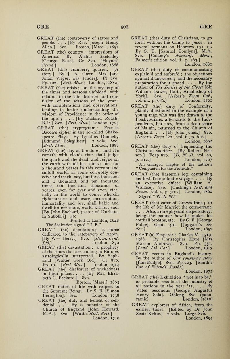 GREAT (the) controversy of states and people. . . . [By Rev. Joseph Henry Allen.] 8vo. Boston, [Mass.], 1851 GREAT (the) country : impressions of America. By Arthur Sketchley [George Rose]. Cr 8vo. [Haynes’ Pseud. ] London, 1868 GREAT (the) cranberry quarrel. [A story.] By J. A. Owen [Mrs Jane Allan Visger, nee Pinder]. Pt 8vo. Pp. 122. [Brit. Mus.] London, [1882] GREAT (the) crisis ; or, the mystery of the times and seasons unfolded, with relation to the late disorder and con¬ fusion of the seasons of the year : with considerations and observations, tending to better understanding the wisdom of Providence in the order of the ages ; . . . [By Richard Roach, B.D.] 8vo. [Brit. Mus.] London, 1725 GREAT (the) cryptogram : Francis Bacon’s cipher in the so-called Shake¬ speare Plays. By Ignatius Donnelly [Edmund Boisgilbert]. 2 vols. 8vo. [Brit. Musi] London, 1888 GREAT (the) day at the dore ; and He cometh with clouds that shall judge the quick and the dead, and reigne on the earth with all his saints : not for a thousand yeares in this corrupt and sinfull world, as some corruptly con¬ ceive and teach, nay, but for a thousand and a thousand, and ten thousand times ten thousand thousands of yeares, even for ever and ever, eter¬ nally in the world to come, wherein righteousness and peace, incorruption, immortality and joy, shall habit and dwell for evermore, world without end. [By John Eachard, pastor of Durham, in Suffolk ?] 4to. Printed at London, 1648 The dedication signed “ I. E.” GREAT (the) deputation; a farce dedicated to the ratepayers of Aston. [By W— Berry.] 8vo. [Birm. Cent. Lib.] London, 1879 GREAT (the) devastation ; a prophecy of the times that are coming in Europe, astrologically interpreted. By Seph- arial [Walter Gorn Old]. Cr 8vo. Pp. 19. [Brit. Mus.] London, 1914 GREAT (the) disclosure of wickedness in high places. . . . [By Mrs Eliza¬ beth C. Packard.] 8vo. Boston, [Mass.], 1865 GREAT duties of life with respect to the Supreme Being. By S. B. [Simon Berington]. 8vo. London, 1738 GREAT (the) duty and benefit of self- denial. ... By a minister of the Church of England [John Howard, M.A.]. 8vo. [Watt’s Bibl. Brit.] London, 1710 GREAT (the) duty of Christians, to go forth without the Camp to Jesus ; in several sermons on Hebrews 13 : 13. By S. T. [Samuel Tomlyns], M.A. 8 vo. [Calamy’s Nonconf. Mem., Palmer’s edition, vol. ii., p. 263.] London, 1682 GREAT (the) duty of communicating explain’d and enforc’d : the objections against it answered ; and the necessary preparation for it stated. ... By the author of The Duties of the Closet [Sir William Dawes, Bart., Archbishop of York]. 8vo. [Arber’s Term Cat., vol. iii., p. 686.] London, 1700 GREAT (the) duty of Conformity, plainly illustrated in the example of a young man who was first drawn to the Presbyterians, afterwards to the Inde¬ pendents, but now, from a deep sence of his sin, returned to the Church of England. . . . [By John Jones.] 8vo. [Arber’s Term Cat., vol. ii., p. 616.] London, 1692 GREAT (the) duty of frequenting the Christian sacrifice. [By Robert Nel¬ son.] Fcap 8vo. [D. N. B., vol. 40, p. 212.] London, 1707 An enlarged chapter of the author’s “ Companion for the Festivals.” GREAT (the) Eastern’s log, containing her first Transatlantic voyage. ... By an executive officer [William A. Wallace]. 8vo. [Cushing’s Init. and Pseud., vol. i., p. 301.] London, i860 Signed “ W. A. W.” GREAT (the) eater of Grayes-Inne ; or the life of Mr Marriot the cormorrant. . . . Also, a rare physicalldispensatory; being the manner how he makes his cordiall broaths, etc. By G. F. [George Fidge], Gent. 4to. [Jaggard’s In¬ dex .] London, 1652 GREAT (a) Emperor ; Charles V., 1519- 1588. By Christopher Hare [Mrs Marion Andrews]. 8vo. Pp. 351. [Lond. Lib. Cat.] London, 1917 GREAT events in England’s history. By the author of Our country's story [Jane Budge]. 8vo. Pp.223. [Smith’s Cat. of Friends' Books.] London, 1872 GREAT (the) Exhibition “ wot is to be,” or probable results of the industry of all nations in the year ’51. . . . By Vates Secundus [George Augustus Henry Sala]. Oblong 8vo (pano¬ ramic). London, [1850] GREAT explorers of Africa, from the earliest times. [Edited by Dr John Scott Keltie.] 2 vols. Large 8vo. London, 1894