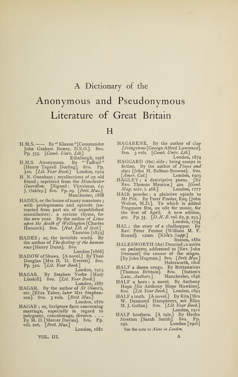 A Dictionary of the Anonymous and Pseudonymous Literature of Great Britain H H. M.S.-By “ Klaxon ” [Commander John Graham Bower, D.S.O.]. 8vo. Pp. 355. [Camb. Univ. Lib.'] Edinburgh, 1918 H.M.S. Anonymous. By “Taffrail” [Henry Taprell Dorling]. 8vo. Pp. 320. [Lit. Year Book.] London, 1919 H. N. Oxenham ; recollections of an old friend ; reprinted from the Ma?ichester Guardian. [Signed: Vicesimus, i.e. J. Oakley.] 8vo. Pp. 29. [Bril. Mush] Manchester, 1888 HADES, or the house of many mansions ; with prolegomena and episode (ex¬ tracted from part six of unpublished miscellanies): a serious rhyme, for the new year. By the author of Lmes icfon the death of Wellingto?i [Charles Hancock]. 8vo. [Nat. Lib. of Scot.] Taunton [1853] HADES ; or, the invisible world. By the author of The destiny of the human race [Henry Dunn]. 8vo. London [1868] HADOW ofShaws. [A novel.] By Theo Douglas [Mrs H. D. Everett]. 8vo. Pp. 310. [Lit. Year Book.] London, 1913 HAGAR. By Stephen Yorke [Mary Linskill]. 8vo. [Lit. Year Book.] London, 1887 HAGAR. By the author of St Olave’s, etc. [Eliza Tabor, later Mrs Stephen¬ son]. 8vo. 3 vols. [Brit. Mus.] London, 1870 HAGAR ; or, Scripture facts concerning marriage, especially in regard to polygamy, concubinage, divorce. . . . By M. D. [Mercer Davies]. 8vo. Pp. viii. 206. [Brit. Mus.] London, 1881 HAGARENE. By the author of Guy Livingstojie [George Alfred Lawrence]. 8vo. 3 vols. [Camb. Univ. Lib.] London,1874 HAGGARD (the) side ; being essays in fiction. By the author of Times and days [John H. Balfour-Browne]. 8vo. [Amer. Cat.] London, 1903 HAGLEY ; a descriptive poem. [By Rev. Thomas Maurice.] 4to. [Gent. Mag. xciv. i. 468.] London, 1777 HAIR powder; a plaintive epistle to Mr Pitt. By Peter Pindar, Esq. [John Wolcot, M.D.]. To which is added Frogmore fete, an ode for music, for the first of April. A new edition. 4to. Pp. 35. [D. N. B. vol. 62, p. 293.] London, 1795 HAL ; the story of a clodhopper. By Rev. Peter Pennot [William M. F. Round]. i2mo. [Kirk’s Supf.] Boston, 1880 HALESWORTH (the) Dunciad; a satire on pedantry, addressed to [Rev. John Dennant] the censor of the stages. [By John Hugman.] 8vo. [Brit. Mus.] Hales worth, 1808 HALF a dozen songs. By Brittannicus [Thomas Brittain]. 8vo. [Sutton’s Lane. Authors.] Manchester, 1846 HALF a hero ; a novel. By Anthony Hope [Sir Anthony Hope Hawkins]. 8 vo. [Lit. Year Book.] London, 1894. HALF a truth. [A novel.] By Rita [Mrs W. Desmond Humphreys, nee Eliza M. J. Gollan]. 8vo. [Lit. Year Book.] London, 1911 HALF brothers. [A tale.] By Hesba Stretton [Sarah Smith]. 8vo. Pp. 192. London [1906] See the note to Alone in London.