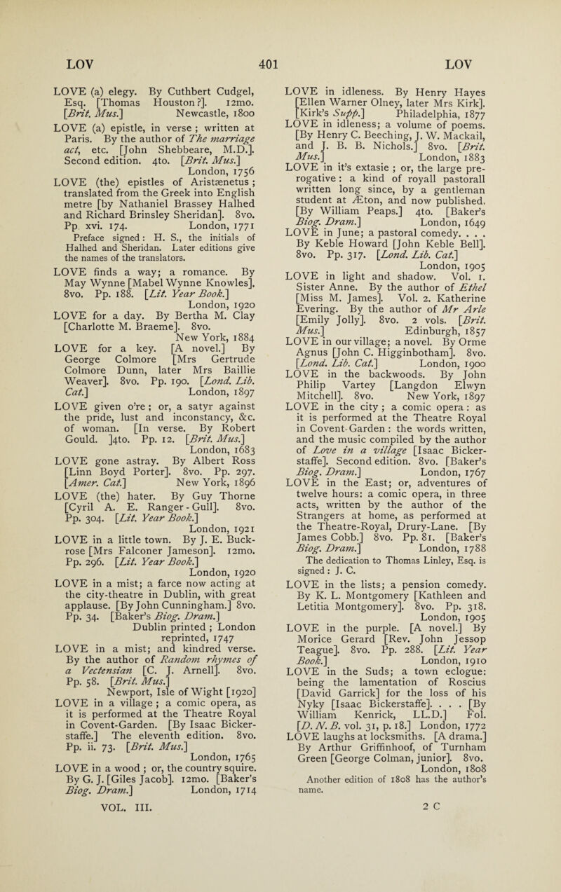 LOVE (a) elegy. By Cuthbert Cudgel, Esq. [Thomas Houston?]. i2mo. [Brit. Mus.] Newcastle, 1800 LOVE (a) epistle, in verse ; written at Paris. By the author of The marriage act, etc. [John Shebbeare, M.D.]. Second edition. 4to. [Brit. Mus.] London,1756 LOVE (the) epistles of Aristsenetus ; translated from the Greek into English metre [by Nathaniel Brassey Halhed and Richard Brinsley Sheridan]. 8vo. Pp xvi. 174. London, 1771 Preface signed: H. S., the initials of Halhed and Sheridan. Later editions give the names of the translators. LOVE finds a way; a romance. By May Wynne [Mabel Wynne Knowles], 8vo. Pp. 188. [Lit. Year Book.] London,1920 LOVE for a day. By Bertha M. Clay [Charlotte M. Braeme]. 8vo. New York, 1884 LOVE for a key. [A novel.] By George Colmore [Mrs Gertrude Colmore Dunn, later Mrs Baillie Weaver]. 8vo. Pp. 190. [Bond. Lib. Cat.] London, 1897 LOVE given o’re ; or, a satyr against the pride, lust and inconstancy, &c. of woman. [In verse. By Robert Gould. ]4to. Pp. 12. [Brit. Mus.] London,1683 LOVE gone astray. By Albert Ross [Linn Boyd Porter]. 8vo. Pp. 297. [Amer. Cat.] New York, 1896 LOVE (the) hater. By Guy Thorne [Cyril A. E. Ranger - Gull]. 8vo. Pp. 304. [Lit. Year Book.] London, 1921 LOVE in a little town. By J. E. Buck- rose [Mrs Falconer Jameson]. i2mo. Pp. 296. [Lit. Year Book.] London, 1920 LOVE in a mist; a farce now acting at the city-theatre in Dublin, with great applause. [By John Cunningham.] 8vo. Pp. 34. [Baker’s Biog. Dram.] Dublin printed ; London reprinted, 1747 LOVE in a mist; and kindred verse. By the author of Random rhymes of a Vectensian [C. J. Arnell]. 8vo. Pp. 58. [Brit. Mus.] Newport, Isle of Wight [1920] LOVE in a village ; a comic opera, as it is performed at the Theatre Royal in Covent-Garden. [By Isaac Bicker- stafife.] The eleventh edition. 8vo. Pp. ii. 73. [Brit. Mus.] London, 1765 LOVE in a wood ; or, the country squire. By G. J. [Giles Jacob]. i2mo. [Baker’s Biog. Dram.] London, 1714 LOVE in idleness. By Henry Hayes [Ellen Warner Olney, later Mrs Kirk]. [Kirk’s Suppi] Philadelphia, 1877 LOVE in idleness; a volume of poems. [By Henry C. Beeching, J. W. Mackail, and J. B. B. Nichols.] 8vo. [Brit. Mus.] London, 1883 LOVE in it’s extasie ; or, the large pre¬ rogative : a kind of royall pastorall written long since, by a gentleman student at y£ton, and now published. [By William Peaps.] 4to. [Baker’s Biog. Dr ami] London, 1649 LOVE in June; a pastoral comedy. . . . By Keble Howard [John Keble Bell]. 8vo. Pp. 317. [Bond. Lib. Cat.] London, 1905 LOVE in light and shadow. Vol. 1. Sister Anne. By the author of Ethel [Miss M. James], Vol. 2. Katherine Evering. By the author of Mr Arle [Emily Jolly]. 8vo. 2 vols. [Brit. Musi] Edinburgh, 1857 LOVE in our village; a novel. By Orme Agnus [John C. Higginbotham]. 8vo. [Bond. Lib. Cat.] London, 1900 LOVE in the backwoods. By John Philip Vartey [Langdon Elwyn Mitchell]. 8vo. New York, 1897 LOVE in the city ; a comic opera : as it is performed at the Theatre Royal in Covent-Garden : the words written, and the music compiled by the author of Love in a village [Isaac Bicker- staffe]. Second edition. 8vo. [Baker’s Biog. Dram.] London, 1767 LOVE in the East; or, adventures of twelve hours: a comic opera, in three acts, written by the author of the Strangers at home, as performed at the Theatre-Royal, Drury-Lane. [By James Cobb.] 8vo. Pp. 81. [Baker’s Biog. Drami] London, 1788 The dedication to Thomas Linley, Esq. is signed : J. C. LOVE in the lists; a pension comedy. By K. L. Montgomery [Kathleen and Letitia Montgomery]. 8vo. Pp. 318. London, 1905 LOVE in the purple. [A novel.] By Morice Gerard [Rev. John Jessop Teague]. 8vo. Pp. 288. [Lit. Year Book.] London, 1910 LOVE in the Suds; a town eclogue: being the lamentation of Roscius [David Garrick] for the loss of his Nyky [Isaac Bickerstaffe]. . . . [By William Kenrick, LL.D.] Fol. [D.N.B. vol. 31, p. 18.] London, 1772 LOVE laughs at locksmiths. [A drama.] By Arthur Griffinhoof, of Turnham Green [George Colman, junior]. 8vo. London, 1808 Another edition of 1808 has the author’s name.