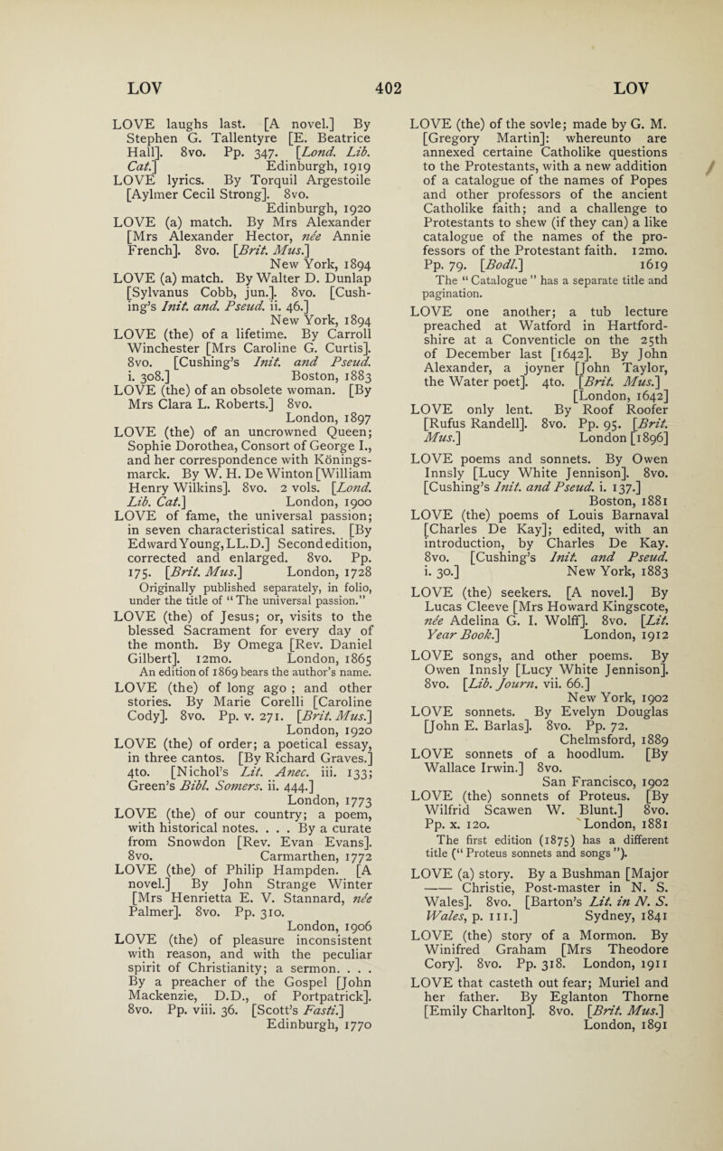 LOVE laughs last. [A novel.] By Stephen G. Tallentyre [E. Beatrice Hall]. 8vo. Pp. 347. [Lond. Lib. Cat.] Edinburgh, 1919 LOVE lyrics. By Torquil Argestoile [Aylmer Cecil Strong]. 8vo. Edinburgh, 1920 LOVE (a) match. By Mrs Alexander [Mrs Alexander Hector, ne'e Annie French]. 8vo. [Brit. Musi] New York, 1894 LOVE (a) match. By Walter D. Dunlap [Sylvanus Cobb, jun.]. 8vo. [Cush¬ ing’s Init. and. Pseud, ii. 46.] New York, 1894 LOVE (the) of a lifetime. By Carroll Winchester [Mrs Caroline G. Curtis]. 8vo. [Cushing’s Init. and Pseud. i. 308.] Boston, 1883 LOVE (the) of an obsolete woman. [By Mrs Clara L. Roberts.] 8vo. London, 1897 LOVE (the) of an uncrowned Queen; Sophie Dorothea, Consort of George I., and her correspondence with Konings- marck. By W. H. De Winton [William Henry Wilkins]. 8vo. 2 vols. [Lond. Lib. Cat.] London, 1900 LOVE of fame, the universal passion; in seven characteristical satires. [By Edward Young, LL.D.] Second edition, corrected and enlarged. 8vo. Pp. 175. [Brit. Musi] London, 1728 Originally published separately, in folio, under the title of “ The universal passion.” LOVE (the) of Jesus; or, visits to the blessed Sacrament for every day of the month. By Omega [Rev. Daniel Gilbert]. i2mo. London, 1865 An edition of 1869 bears the author’s name. LOVE (the) of long ago ; and other stories. By Marie Corelli [Caroline Cody]. 8vo. Pp. v. 271. [Brit. Musi] London, 1920 LOVE (the) of order; a poetical essay, in three cantos. [By Richard Graves.] 4to. [Nichol’s Lit. Anec. iii. 133; Green’s Bibl. So?ners. ii. 444.] London, 1773 LOVE (the) of our country; a poem, with historical notes. ... By a curate from Snowdon [Rev. Evan Evans]. 8vo. Carmarthen, 1772 LOVE (the) of Philip Hampden. [A novel.] By John Strange Winter [Mrs Henrietta E. V. Stannard, nee Palmer]. 8vo. Pp. 310. London, 1906 LOVE (the) of pleasure inconsistent with reason, and with the peculiar spirit of Christianity; a sermon. . . . By a preacher of the Gospel [John Mackenzie, D.D., of Portpatrick]. 8vo. Pp. viii. 36. [Scott’s Fasti.] Edinburgh, 1770 LOVE (the) of the sovle; made by G. M. [Gregory Martin]: whereunto are annexed certaine Catholike questions to the Protestants, with a new addition of a catalogue of the names of Popes and other professors of the ancient Catholike faith; and a challenge to Protestants to shew (if they can) a like catalogue of the names of the pro¬ fessors of the Protestant faith. i2mo. Pp. 79. [Bodli] 1619 The “ Catalogue ” has a separate title and pagination. LOVE one another; a tub lecture preached at Watford in Hartford- shire at a Conventicle on the 25th of December last [1642]. By John Alexander, a joyner [John Taylor, the Water poet]. 4to. [Brit. Musi] [London, 1642] LOVE only lent. By Roof Roofer [Rufus Randell]. 8vo. Pp. 95. [Brit. Musi] London [1896] LOVE poems and sonnets. By Owen Innsly [Lucy White Jennison]. 8vo. [Cushing’s Init. and Pseud, i. 137.] Boston, 1881 LOVE (the) poems of Louis Barnaval [Charles De Kay]; edited, with an introduction, by Charles De Kay. 8vo. [Cushing’s Init. and Pseud. i. 30.] New York, 1883 LOVE (the) seekers. [A novel.] By Lucas Cleeve [Mrs Howard Kingscote, nee Adelina G. I. Wolff]. 8vo. [Lit. Year Book.] London, 1912 LOVE songs, and other poems. By Owen Innsly [Lucy White Jennison]. 8vo. [Lib. Jour?i. vii. 66.] New York, 1902 LOVE sonnets. By Evelyn Douglas [John E. Barlas]. 8vo. Pp. 72. Chelmsford, 1889 LOVE sonnets of a hoodlum. [By Wallace Irwin.] 8vo. San Francisco, 1902 LOVE (the) sonnets of Proteus. [By Wilfrid Scawen W. Blunt.] 8vo. Pp. x. 120. London, 1881 The first edition (1875) has a different title (“ Proteus sonnets and songs ”). LOVE (a) story. By a Bushman [Major -Christie, Post-master in N. S. Wales]. 8vo. [Barton’s Lit. in N. S. Wales, p. hi.] Sydney, 1841 LOVE (the) story of a Mormon. By Winifred Graham [Mrs Theodore Cory]. 8vo. Pp. 318. London, 1911 LOVE that casteth out fear; Muriel and her father. By Eglanton Thorne [Emily Charlton]. 8vo. [Brit. Musi] London, 1891