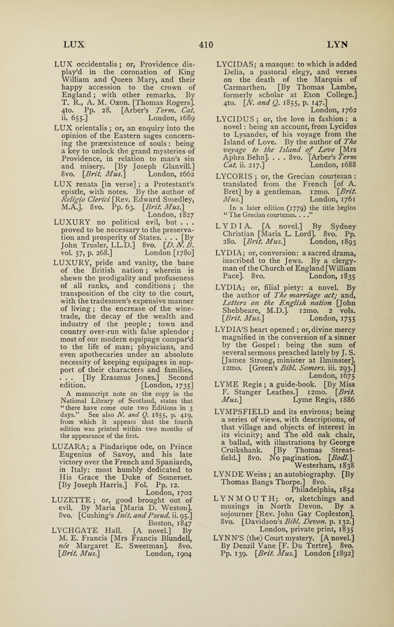 LUX occidentalis ; or, Providence dis¬ play’d in the coronation of King William and Queen Mary, and their happy accession to the crown of England; with other remarks. By T. R., A. M. Oxon. [Thomas Rogers]. 4to. Pp. 28. [Arber’s Term. Cat. ii. 655.] London, 1689 LUX orientalis ; or, an enquiry into the opinion of the Eastern sages concern¬ ing the prasexistence of souls : being a key to unlock the grand mysteries of Providence, in relation to man’s sin and misery. [By Joseph Glanvill.] 8vo. [Brit. Mus.] London, 1662 LUX renata [in verse] ; a Protestant’s epistle, with notes. By the author of Religio Clerici [Rev. Edward Smedley, M.A.]. 8vo. Pp. 63. [Brit. Mus.] London, 1827 LUXURY no political evil, but . . . proved to be necessary to the preserva¬ tion and prosperity of States. . . . [By John Trusler, LL.D.] 8vo. [D. N. B. vol. 57, p. 268.] London [1780] LUXURY, pride and vanity, the bane of the British nation ; wherein is shewn the prodigality and profuseness of all ranks, and conditions ; the transposition of the city to the court, with the tradesmen’s expensive manner of living ; the encrease of the wine- trade, the decay of the wealth and industry of the people ; town and country over-run with false splendor ; most of our modern equipage compar’d to the life of man; physicians, and even apothecaries under an absolute necessity of keeping equipages in sup¬ port of their characters and families, . . . [By Erasmus Jones.] Second edition. [London, 1735] A manuscript note on the copy in the National Library of Scotland, states that “there have come oute two Editions in 3 days.” See also N. and Q. 1855, p. 419, from which it appears that the fourth edition was printed within two months of the appearance of the first. LUZARA; a Pindarique ode, on Prince Eugenius of Savoy, and his late victory over the French and Spaniards, in Italy: most humbly dedicated to His Grace the Duke of Somerset. [By Joseph Harris.] Fol. Pp. 12. London,1702 LUZETTE ; or, good brought out of evil. By Maria [Maria D. Weston]. 8vo. [Cushing’s lnit. a?tdPseud, ii. 95.] Boston, 1847 LYCHGATE Hall. [A novel.] By M. E. Francis [Mrs Francis Blundell, nee Margaret E. Sweetman]. 8vo. [Brit. Mus.] London, 1904 LYCIDAS; a masque: to which is added Delia, a pastoral elegy, and verses on the death of the Marquis of Carmarthen. [By Thomas Lambe, formerly scholar at Eton College.] 4to. [N. and Q. 1855, p. 147.] London, 1762 LYCIDUS ; or, the love in fashion: a novel: being an account, from Lycidus to Lysander, of his voyage from the Island of Love. By the author of The voyage to the Island of Love [Mrs Aphra Behn]. . . . 8vo. [Arber’s Term Cat. ii. 217.] London, 1688 LYCORIS ; or, the Grecian courtezan : translated from the French [of A. Bret] by a gentleman. i2mo. [Brit. Mus.] London, 1761 In a later edition (1779) the title begins “ The Grecian courtezan. . . .” LYDIA. [A novel.] By Sydney Christian [Maria L. Lord]. 8vo. Pp. 280. [Brit. Mus.] London, 1893 LYDIA; or, conversion: a sacred drama, inscribed to the Jews. By a clergy¬ man of the Church of England [William Pace]. 8vo. London, 1835 LYDIA; or, filial piety: a novel. By the author of The marriage actj and, Letters on the English nation [John Shebbeare, M.D.]. i2mo. 2 vols. [Brit. Mus.] London, 1755 LYDIA’S heart opened ; or, divine mercy magnified in the conversion of a sinner by the Gospel: being the sum of several sermons preached lately by J. S. [James Strong, minister at Ilminster]. i2mo. [Green’s Bill. Somers, iii. 293.] London, 1675 LYME Regis ; a guide-book. [By Miss F. Stanger Leathes.] i2mo. [Brit. Mus.] Lyme Regis, 1886 LYMPSFIELD and its environs; being a series of views, with descriptions, of that village and objects of interest in its vicinity; and The old oak chair, a ballad, with illustration^ by George Cruikshank. [By Thomas Streat- field.] 8vo. No pagination. [Bodl.] Westerham, 1838 LYNDE Weiss ; an autobiography. [By Thomas Bangs Thorpe.] 8vo. Philadelphia, 1854 LYNMOUTH; or, sketchings and musings in North Devon. By a sojourner [Rev. John Gay Copleston]. 8vo. [Davidson’s Bibl. Devon, p. 132.] London, private print, 1835 LYNN’S (the) Court mystery. [A novel.] By Denzil Vane [F. Du Tertre]. 8vo. Pp. 139. [Brit. Mus.] London [1892]