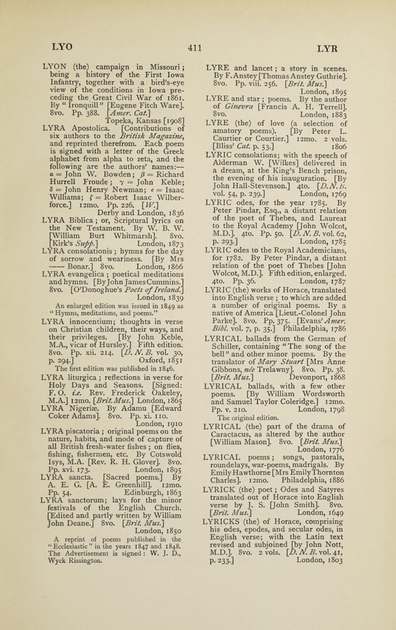 LYON (the) campaign in Missouri ; being a history of the First Iowa Infantry, together with a bird’s-eye view of the conditions in Iowa pre¬ ceding the. Great Civil War of 1861. By “ Ironquill” [Eugene Fitch Ware]. 8vo. Pp. 388. Amer. Cat.\ Topeka, Kansas [1908] LYRA Apostolica. [Contributions of six authors to the British Magazine, and reprinted therefrom. Each poem is signed with a letter of the Greek alphabet from alpha to zeta, and the following are the authors5 names:— a = John W. Bowden; /3 = Richard Hurrell Froude; 7 = John Keble; d = John Henry Newman; e — Isaac Williams; f = Robert Isaac Wilber- force.] i2mo. Pp. 226. [Wi] Derby and London, 1836 LYRA Biblica ; or, Scriptural lyrics on the New Testament. By W. B. W. William Burt Whitmarsh]. 8vo. Kirk’s Suppi] London, 1873 LYRA consolationis ; hymns for the day of sorrow and weariness. [By Mrs -Bonar.] 8vo. London, 1866 LYRA evangelica ; poetical meditations and hymns. [By John James Cummins.’ 8vo. [O’Donoghue’s Poets of Ireland '. London, 1839 An enlarged edition was issued in 1849 as “ Hymns, meditations, and poems.” LYRA innocentium; thoughts in verse on Christian children, their ways, and their privileges. [By John Keble, M.A., vicar of Hursley.] Fifth edition. 8vo. Pp. xii. 214. [D. N. B. vol. 30, p. 294.] Oxford, 1851 The first edition was published in 1846. LYRA liturgica ; reflections in verse for Holy Days and Seasons. [Signed: F. O. i.e. Rev. Frederick Oakeley, M.A.] i2mo. \Brit.Mus.] London, 1865 LYRA Nigeriae. By Adamu [Edward Coker Adams]. 8vo. Pp.xi.no. London, 1910 LYRA piscatoria ; original poems on the nature, habits, and mode of capture of all British fresh-water fishes ; on flies, fishing, fishermen, etc. By Cotswold Isys, M.A. [Rev. R. H. Glover]. 8vo. Pp. xvi. 173. London, 1895 LYRA sancta. [Sacred poems.] By A. E. G. [A. E. Greenhill]. i2mo. Pp. 54. Edinburgh, 1863 LYRA sanctorum; lays for the minor festivals of the English Church. [Edited and partly written by William John Deane.] 8vo. [Brit. Mus.] London, 1850 A reprint of poems published in the “Ecclesiastic” in the years 1847 and 1848. The Advertisement is signed : W. J. D., Wyck Rissington. LYRE and lancet; a story in scenes. By F. Anstey [Thomas Anstey Guthrie]. 8vo. Pp. viii. 256. [Brit. Mus.] London, 1895 LYRE and star ; poems. By the author of Ginevra [Francis A. H. Terrell]. 8vo. London, 1883 LYRE (the) of love (a selection of amatory poems). [By Peter L. Caurtier or Courtier.] i2mo. 2 vols. [Bliss’ Cat. p. 53.] 1806 LYRIC consolations; with the speech of Alderman W. [Wilkes] delivered in a dream, at the King’s Bench prison, the evening of his inauguration. [By John Hall-Stevenson.] 4to. [D.N.B. vol. 54, p. 239.] London, 1769 LYRIC odes, for the year 1785. By Peter Pindar, Esq., a distant relation of the poet of Thebes, and Laureat to the Royal Academy [John Wolcot, M.D.]. 4to. Pp. 50. [D.N.B.xol. 62, p. 293.] London, 1785 LYRIC odes to the Royal Academicians, for 1782. By Peter Pindar, a distant relation of the poet of Thebes [John Wolcot, M.D.]. Fifth edition, enlarged. 4to. Pp. 36. London, 1787 LYRIC (the) works of Horace, translated into English verse ; to which are added a number of original poems. By a native of America [Lieut.-Colonel John Parke]. 8vo. Pp. 375. [Evans’ Amer. Bibl. vol. 7, p. 35.] Philadelphia, 1786 LYRICAL ballads from the German of Schiller, containing “The song of the bell” and other minor poems. By the translator of Mary Stuart [Mrs Anne Gibbons, nee Trelawny]. 8vo. Pp. 38. [Brit. Mus.] Devonport, 1868 LYRICAL ballads, with a few other poems. [By William Wordsworth and Samuel Taylor Coleridge.] i2mo. Pp. v. 210. London, 1798 The original edition. LYRICAL (the) part of the drama of Caractacus, as altered by the author [William Mason]. 8vo. [Brit. Mus.] London, 1776 LYRICAL poems; songs, pastorals, roundelays, war-poems, madrigals. By Emily Hawthorne [Mrs Emily Thornton Charles]. i2mo. Philadelphia, 1886 LYRICK (the) poet; Odes and Satyres translated out of Horace into English verse by J. S. [John Smith]. 8vo. [Brit. Mus.] London, 1649 LYRICKS (the) of Horace, comprising his odes, epodes, and secular odes, in English verse; with the Latin text revised and subjoined [by John Nott, M.D.]. 8vo. 2 vols. [D. N. B. vol. 41, p. 233.] London, 1803