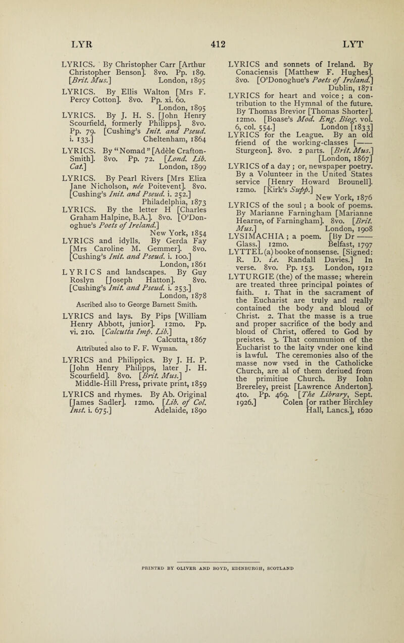 LYRICS. By Christopher Carr [Arthur Christopher Benson]. Bvo. Pp. 189. [Brit. Mus.] London, 1895 LYRICS. By Ellis Walton [Mrs F. Percy Cotton]. 8vo. Pp. xi. 60. London,1895 LYRICS. By J. H. S. [John Henry Scourfield, formerly Philipps]. 8vo. Pp. 79. [Cushing’s Init. and Pseud. i. 133.] Cheltenham, 1864 LYRICS. By “Nomad” [Adele Crafton- Smith]. 8vo. Pp. 72. [Lond. Lib. Cat.\ London, 1899 LYRICS. By Pearl Rivers [Mrs Eliza Jane Nicholson, nee Poitevent]. 8vo. [Cushing’s Init. and Pseud, i. 252.] Philadelphia, 1873 LYRICS. By the letter H [Charles Graham Halpine, B.A.]. 8vo. [O’Don- oghue’s Poets of lrelandl\ New York, 1854 LYRICS and idylls. By Gerda Fay [Mrs Caroline M. Gemmer]. 8vo. [Cushing’s Init. and Pseud, i. 100.] London,1861 LYRICS and landscapes. By Guy Roslyn [Joseph Hatton]. 8vo. [Cushing’s Init. and Pseud, i. 253.] London, 1878 Ascribed also to George Barnett Smith. LYRICS and lays. By Pips [William Henry Abbott, junior]. i2mo. Pp. vi. 210. [Calcutta Imp. Lib.] Calcutta, 1867 Attributed also to F. F. Wyman. LYRICS and Philippics. By J. H. P. [John Henry Philipps, later J. H. Scourfield]. 8vo. [Brit. Mus.\ Middle-Hill Press, private print, 1859 LYRICS and rhymes. By Ab. Original [James Sadler]. i2mo. [Lib. of Col. Inst. i. 675.] Adelaide, 1890 LYRICS and sonnets of Ireland. By Conaciensis [Matthew F. Hughes]. 8vo. [O’Donoghue’s Poets of Ireland.] Dublin, 1871 LYRICS for heart and voice ; a con¬ tribution to the Hymnal of the future. By Thomas Brevior [Thomas Shorter]. i2mo. [Boase’s Mod. Eng. Biog. vol. 6, col. 554.] London [1833] LYRICS for the League. By an old friend of the working-classes [- Sturgeon]. 8vo. 2 parts. [Brit. Mus.\ [London, 1867] LYRICS of a day ; or, newspaper poetry. By a Volunteer in the United States service [Henry Howard Brounell]. i2mo. [Kirk’s Sufp.] New York, 1876 LYRICS of the soul; a book of poems. By Marianne Farningham [Marianne Hearne, of Farningham]. 8vo. [Brit. Mus.] London, 1908 LYSIMACHIA ; a poem. [By Dr- Glass.] i2mo. Belfast, 1797 LYTTEL (a) booke of nonsense. [Signed: R. D. i.e. Randall Davies.] In verse. 8vo. Pp. 153. London, 1912 LYTURGIE (the) of the masse; wherein are treated three principal pointes of faith. 1. That in the sacrament of the Eucharist are truly and really contained the body and bloud of Christ. 2. That the masse is a true and proper sacrifice of the body and bloud of Christ, offered to God by preistes. 3. That communion of the Eucharist to the laity vnder one kind is lawful. The ceremonies also of the masse now vsed in the Catholicke Church, are al of them deriued from the primitiue Church. By Iohn Brereley, preist [Lawrence Anderton], 4to. Pp. 469. [The Library, Sept. 1926.] Colen [or rather Birchley Hall, Lancs.], 1620 PRINTED BY OLIVER AND BOYD, EDINBURGH, SCOTLAND