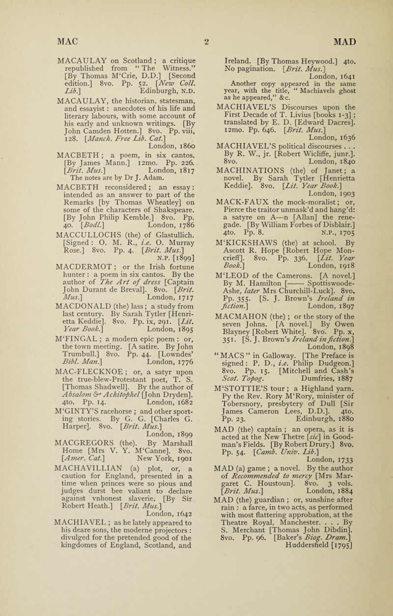 MACAULAY on Scotland ; a critique republished from “ The Witness.” [By Thomas M'Crie, D.D.] [Second edition.] 8vo. Pp. 52. [New Coll. Lib.\ Edinburgh, N.D. MACAULAY, the historian, statesman, and essayist : anecdotes of his life and literary labours, with some account of his early and unknown writings. [By John Camden Hotten.] 8vo. Pp. viii, 128. [Manch. Free Lib. Cal.] London, i860 MACBETH ; a poem, in six cantos. [By James Mann.] i2mo. Pp. 226. [Brit. Mus.] London, 1817 The notes are by Dr J. Adam. MACBETH reconsidered; an essay: intended as an answer to part of the Remarks [by Thomas Wheatley] on some of the characters of Shakspeare. [By John Philip Kemble.] 8vo. Pp. 40. [Bodl.\ London, 1786 MACCULLOCHS (the) of Glastullich. [Signed : O. M. R., i.e. O. Murray Rose.] 8vo. Pp. 4. [Brit. Mus.\ N.P. [1899] MACDERMOT ; or the Irish fortune hunter : a poem in six cantos. By the author of The Art of dress [Captain John Durant de Breval]. 8vo. [Brit. Mus.] London, 1717 MACDONALD (the) lass ; a study from last century. By Sarah Tytler [Henri¬ etta Keddie]. 8vo. Pp. ix, 291. [Lit. Year Book.] London, 1895 M‘FINGAL ; a modern epic poem : or, the town meeting. [A satire. By John Trumbull.] 8vo. Pp. 44. [Lowndes’ Bibl. Man.] London, 1776 MAC-FLECKNOE ; or, a satyr upon the true-blew-Protestant poet, T. S. [Thomas Shadwell]. By the author of Absalom Achitophel [John Dryden]. 4to. Pp. 14. London, 1682 M‘GINTY’S racehorse ; and other sport¬ ing stories. By G. G. [Charles G. Harper]. 8vo. [Brit. Mus.] London, 1899 MACGREGORS (the). By Marshall Home [Mrs V. Y. M‘Canne]. 8vo. [Amer. Cat.] New York, 1901 MACH AVI LLI AN (a) plot, or, a caution for England, presented in a time when princes were so pious and judges durst bee valiant to declare against vnhonest slaverie. [By Sir Robert Heath.] [Brit. Mus.] London, 1642 MACHIAVEL ; as he lately appeared to his deare sons, the moderne projectors : divulged for the pretended good of the kingdomes of England, Scotland, and Ireland. [By Thomas Heywood.] 4to. No pagination. [Brit. Mus.] London, 1641 Another copy appeared in the same year, with the title, “ Machiavels ghost as he appeared,” &c. MACHIAVEL’S Discourses upon the First Decade of T. Livius [books 1-3] ; translated by E. D. [Edward Dacres]. i2mo. Pp. 646. [Brit. Mus.] London, 1636 MACHIAVEL’S political discourses . . . By R. W., jr. [Robert Wicliffe, junr.]. 8vo. London, 1840 MACHINATIONS (the) of Janet; a novel. By Sarah Tytler [Henrietta Keddie]. 8vo. [Lit. Year Book.] London, 1903 MACK-FAUX the mock-moralist; or, Pierce the traitor unmask’d and hang’d: a satyre on A—n [Allan] the rene¬ gade. [By William Forbes of Disblair.] 4to. Pp. 8. N.P., 1705 M‘KICKS HAWS (the) at school. By Ascott R. Hope [Robert Hope Mon- crieff]. 8vo. Pp. 336. [Lit. Year Book.] London, 1918 M‘LEOD of the Camerons. [A novel.] By M. Hamilton [- Spottiswoode- Ashe, later Mrs Churchill-Luck]. 8vo. Pp. 355. [S. J. Brown’s Ireland in fictionl] London, 1897 MACMAHON (the) ; or the story of the seven Johns. [A novel.] By Owen Blayney [Robert White]. 8vo. Pp. x, 351. [S. J. Brown’s Ireland in fictionl] London, 1898 “ MACS ” in Galloway. [The Preface is signed: P. D., i.e. Philip Dudgeon.] 8vo. Pp. 15. [Mitchell and Cash’s Scot. Topog. Dumfries, 1887 M£STOTTIE’S tour ; a Highland yarn. Py the Rev. Rory M‘Rory, minister of Tobersnory, presbytery of Dull [Sir James Cameron Lees, D.D.]. 4to. Pp. 23. Edinburgh, 1880 MAD (the) captain ; an opera, as it is acted at the New Thetre [sic] in Good¬ man’s Fields. [By Robert Drury.] 8vo. Pp. 54. [Camb. Univ. Lib.] London, 1733 MAD (a) game ; a novel. By the author of Recommended to mercy [Mrs Mar¬ garet C. Houstoun]. 8vo. 3 vols. [Brit. Mus.] London, 1884 MAD (the) guardian ; or, sunshine after rain : a farce, in two acts, as performed with most flattering approbation, at the Theatre Royal, Manchester. . . . By S. Merchant [Thomas John Dibdin]. 8vo. Pp. 96. [Baker’s Biog. Draml] Huddersfield [1795]