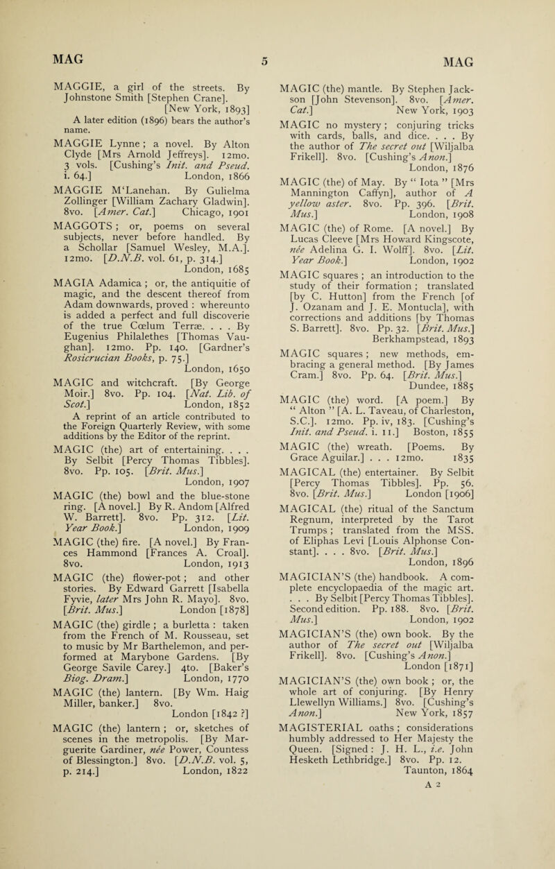 MAGGIE, a girl of the streets. By Johnstone Smith [Stephen Crane]. [New York, 1893] A later edition (1896) bears the author’s name. MAGGIE Lynne ; a novel. By Alton Clyde [Mrs Arnold Jeffreys]. i2mo. 3 vols. [Cushing’s Init. and Pseud. i. 64.] London, 1866 MAGGIE M‘Lanehan. By Gulielma Zollinger [William Zachary Gladwin]. 8vo. [Amer. Cat.] Chicago, 1901 MAGGOTS ; or, poems on several subjects, never before handled. By a Schollar [Samuel Wesley, M.A.]. i2mo. [D.N.B. vol. 61, p. 314.] London, 1685 MAGIA Adamica ; or, the antiquitie of magic, and the descent thereof from Adam downwards, proved : whereunto is added a perfect and full discoverie of the true Ccelum Terrae. . . . By Eugenius Philalethes [Thomas Vau¬ ghan]. i2mo. Pp. 140. [Gardner’s Rosierucian Books, p. 75.] London, 1650 MAGIC and witchcraft. [By George Moir.] 8vo. Pp. 104. [Nat. Lib. of Scot.] London, 1852 A reprint of an article contributed to the Foreign Quarterly Review, with some additions by the Editor of the reprint. MAGIC (the) art of entertaining. . . . By Selbit [Percy Thomas Tibbies]. 8vo. Pp. 105. [Brit. Musi] London, 1907 MAGIC (the) bowl and the blue-stone ring. [A novel.] By R. Andom [Alfred W. Barrett]. 8vo. Pp. 312. [Lit. Year Book.] London, 1909 MAGIC (the) fire. [A novel.] By Fran¬ ces Hammond [Frances A. Croal]. 8vo. London, 1913 MAGIC (the) flower-pot ; and other stories. By Edward Garrett [Isabella Fyvie, later Mrs John R. Mayo]. 8vo. [Brit. Musi] London [1878] MAGIC (the) girdle ; a burletta : taken from the French of M. Rousseau, set to music by Mr Barthelemon, and per¬ formed at Marybone Gardens. [By George Savile Carey.] 4to. [Baker’s Biog. Dram.] London, 1770 MAGIC (the) lantern. [By Wm. Haig Miller, banker.] 8vo. London [1842 ?] MAGIC (the) lantern ; or, sketches of scenes in the metropolis. [By Mar¬ guerite Gardiner, nee Power, Countess of Blessington.] 8vo. [D.N.B. vol. 5, p. 214.] London, 1822 MAGIC (the) mantle. By Stephen Jack- son [John Stevenson]. 8vo. [Amer. Cat.] New York, 1903 MAGIC no mystery ; conjuring tricks with cards, balls, and dice. . . . By the author of The secret out [Wiljalba Frikell]. 8vo. [Cushing’s Anon.] London, 1876 MAGIC (the) of May. By “ Iota ” [Mrs Mannington Caffyn], author of A yellow aster. 8vo. Pp. 396. [Brit. Musi] London, 1908 MAGIC (the) of Rome. [A novel.] By Lucas Cleeve [Mrs Howard Kingscote, nee Adelina G. I. Wolff]. 8vo. [Lit. Year Book.] London, 1902 MAGIC squares ; an introduction to the study of their formation ; translated [by C. Hutton] from the French [of J. Ozanam and J. E. Montucla], with corrections and additions [by Thomas S. Barrett]. 8vo. Pp. 32. [Brit. Musi] Berkhampstead, 1893 MAGIC squares ; new methods, em¬ bracing a general method. [By James Cram.] 8vo. Pp. 64. [Brit. Musi] Dundee, 1885 MAGIC (the) word. [A poem.] By “ Alton ” [A. L. Taveau, of Charleston, S.C.]. i2mo. Pp. iv, 183. [Cushing’s Init. and Pseud, i. n.] Boston, 1855 MAGIC (the) wreath. [Poems. By Grace Aguilar.] . . . i2mo. 1835 MAGICAL (the) entertainer. By Selbit [Percy Thomas Tibbies]. Pp. 56. 8vo. [Brit. Musi] London [1906] MAGICAL (the) ritual of the Sanctum Regnum, interpreted by the Tarot Trumps ; translated from the MSS. of Eliphas Levi [Louis Alphonse Con¬ stant]. . . . 8vo. [Brit. Musi] London, 1896 MAGICIAN’S (the) handbook. A com¬ plete encyclopaedia of the magic art. . . . By Selbit [Percy Thomas Tibbies]. Second edition. Pp. 188. 8vo. [Brit. Musi] London, 1902 MAGICIAN’S (the) own book. By the author of The secret out [Wiljalba Frikell]. 8vo. [Cushing’s A non.] London [1871] MAGICIAN’S (the) own book ; or, the whole art of conjuring. [By Henry Llewellyn Williams.] 8vo. [Cushing’s Anon.] New York, 1857 MAGISTERIAL oaths ; considerations humbly addressed to Her Majesty the Queen. [Signed: J. H. L., i.e. John Hesketh Lethbridge.] 8vo. Pp. 12. Taunton, 1864 A 2