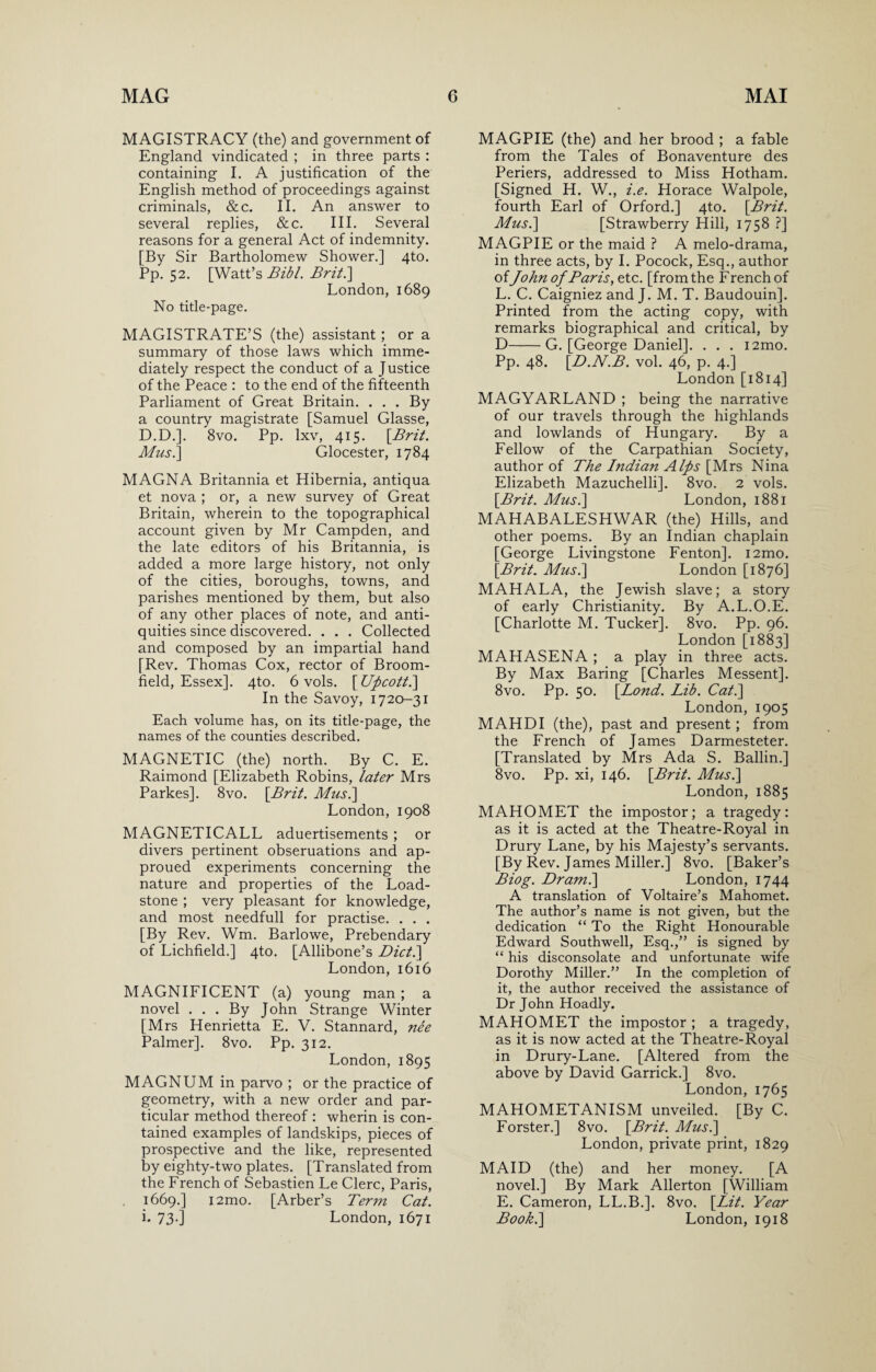 MAGISTRACY (the) and government of England vindicated ; in three parts : containing I. A justification of the English method of proceedings against criminals, &c. II. An answer to several replies, &c. III. Several reasons for a general Act of indemnity. [By Sir Bartholomew Shower.] 4to. Pp. 52. [Watt’s Bibl. Brit.\ London, 1689 No title-page. MAGISTRATE’S (the) assistant; or a summary of those laws which imme¬ diately respect the conduct of a Justice of the Peace : to the end of the fifteenth Parliament of Great Britain. . . . By a country magistrate [Samuel Glasse, D.D.]. 8vo. Pp. lxv, 415. {Brit. Mus.] Glocester, 1784 MAGNA Britannia et Hibernia, antiqua et nova ; or, a new survey of Great Britain, wherein to the topographical account given by Mr Campden, and the late editors of his Britannia, is added a more large history, not only of the cities, boroughs, towns, and parishes mentioned by them, but also of any other places of note, and anti¬ quities since discovered. . . . Collected and composed by an impartial hand [Rev. Thomas Cox, rector of Broom¬ field, Essex]. 4to. 6 vols. [ Uficott.\ In the Savoy, 1720-31 Each volume has, on its title-page, the names of the counties described. MAGNETIC (the) north. By C. E. Raimond [Elizabeth Robins, later Mrs Parkes]. 8vo. \Brit. Mus.] London, 1908 MAGNETICALL aduertisements ; or divers pertinent obseruations and ap- proued experiments concerning the nature and properties of the Load¬ stone ; very pleasant for knowledge, and most needfull for practise. . . . [By Rev. Wm. Barlowe, Prebendary of Lichfield.] 4to. [Allibone’s Diet.] London, 1616 MAGNIFICENT (a) young man ; a novel . . . By John Strange Winter [Mrs Henrietta E. V. Stannard, nee Palmer]. 8vo. Pp. 312. London, 1895 MAGNUM in parvo ; or the practice of geometry, with a new order and par¬ ticular method thereof : wherin is con¬ tained examples of landskips, pieces of prospective and the like, represented by eighty-two plates. [Translated from the French of Sebastien Le Clerc, Paris, 1669.] i2mo. [Arber’s Term Cat. i. 73-] London, 1671 MAGPIE (the) and her brood ; a fable from the Tales of Bonaventure des Periers, addressed to Miss Hotham. [Signed H. W., i.e. Horace Walpole, fourth Earl of Orford.] 4to. {Brit. Mus.] [Strawberry Hill, 1758 ?] MAGPIE or the maid ? A melo-drama, in three acts, by I. Pocock, Esq., author ofJohn of Baris, etc. [from the French of L. C. Caigniez and J. M. T. Baudouin]. Printed from the acting copy, with remarks biographical and critical, by D-G. [George Daniel]. . . . i2mo. Pp. 48. {D.N.B. vol. 46, p. 4.] London [1814] MAGYARLAND ; being the narrative of our travels through the highlands and lowlands of Hungary. By a Fellow of the Carpathian Society, author of The Indian Alps [Mrs Nina Elizabeth Mazuchelli]. 8vo. 2 vols. {Brit. Mus.] London, 1881 MAHABALESHWAR (the) Hills, and other poems. By an Indian chaplain [George Livingstone Fenton]. i2mo. {Brit. Mus.] London [1876] MAHALA, the Jewish slave; a story of early Christianity. By A.L.O.E. [Charlotte M. Tucker]. 8vo. Pp. 96. London [1883] MAHASENA ; a play in three acts. By Max Baring [Charles Messent], 8vo. Pp. 50. {Bond. Lib. Cat.] London, 1905 MAHDI (the), past and present; from the French of James Darmesteter. [Translated by Mrs Ada S. Ballin.] 8vo. Pp. xi, 146. {Brit. Mus.] London, 1885 MAHOMET the impostor; a tragedy: as it is acted at the Theatre-Royal in Drury Lane, by his Majesty’s servants. [By Rev. James Miller.] 8vo. [Baker’s Biog. Dram.] London, 1744 A translation of Voltaire’s Mahomet. The author’s name is not given, but the dedication “ To the Right Honourable Edward Southwell, Esq.,” is signed by “ his disconsolate and unfortunate wife Dorothy Miller.” In the completion of it, the author received the assistance of Dr John Hoadly. MAHOMET the impostor ; a tragedy, as it is now acted at the Theatre-Royal in Drury-Lane. [Altered from the above by David Garrick.] 8vo. London, 1765 MAHOMETANISM unveiled. [By C. Forster.] 8vo. {Brit. Mus.] London, private print, 1829 MAID (the) and her money. [A novel.] By Mark Allerton [William E. Cameron, LL.B.]. 8vo. {Lit. Year Book.] London, 1918