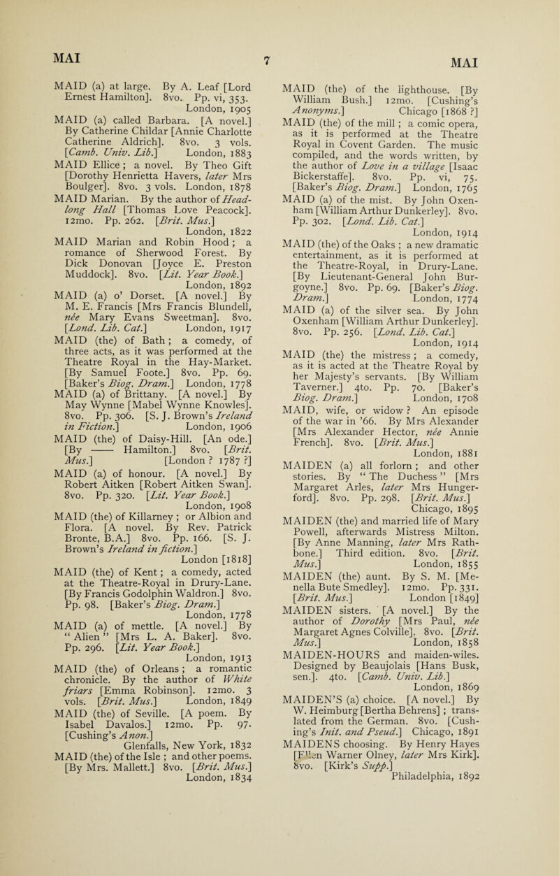 MAID (a) at large. By A. Leaf [Lord Ernest Hamilton]. 8vo. Pp. vi, 353. London, 1905 MAID (a) called Barbara. [A novel.] By Catherine Childar [Annie Charlotte Catherine Aldrich]. 8vo. 3 vols. [Camb. Univ. Lib.\ London, 1883 MAID Ellice ; a novel. By Theo Gift [Dorothy Henrietta Havers, later Mrs Boulger]. 8vo. 3 vols. London, 1878 MAID Marian. By the author of Head¬ long Hall [Thomas Love Peacock]. i2mo. Pp. 262. [Brit. Musi] London, 1822 MAID Marian and Robin Hood ; a romance of Sherwood Forest. By Dick Donovan [Joyce E. Preston Muddock]. 8vo. [Lit. Year Book.] London, 1892 MAID (a) o’ Dorset. [A novel.] By M. E. Francis [Mrs Francis Blundell, nee Mary Evans Sweetman]. 8vo. [.Lond. Lib. Cat.] London, 1917 MAID (the) of Bath; a comedy, of three acts, as it was performed at the Theatre Royal in the Hay-Market. [By Samuel Foote.] 8vo. Pp. 69. [Baker’s Biog. Dr ami] London, 1778 MAID (a) of Brittany. [A novel.] By May Wynne [Mabel Wynne Knowles]. 8vo. Pp. 306. [S. J. Brown’s Ireland in Fiction.] London, 1906 MAID (the) of Daisy-Hill. [An ode.] [By - Hamilton.] 8vo. [Brit. Musi] [London ? 1787 ?] MAID (a) of honour. [A novel.] By Robert Aitken [Robert Aitken Swan]. 8vo. Pp. 320. [Lit. Year Book.] London, 1908 MAID (the) of Killarney ; or Albion and Flora. [A novel. By Rev. Patrick Bronte, B.A.] 8vo. Pp. 166. [S. J. Brown’s Ireland in fiction.] London [1818] MAID (the) of Kent ; a comedy, acted at the Theatre-Royal in Drury-Lane. [By Francis Godolphin Waldron.] 8vo. Pp. 98. [Baker’s Biog. Dram.] London, 1778 MAID (a) of mettle. [A novel.] By “Alien” [Mrs L. A. Baker]. 8vo. Pp. 296. [Lit. Year Book.] London, 1913 MAID (the) of Orleans ; a romantic chronicle. By the author of White friars [Emma Robinson]. 12mo. 3 vols. [Brit. Musi] London, 1849 MAID (the) of Seville. [A poem. By Isabel Davalos.] i2mo. Pp. 97- [Cushing’s Anon.] Glenfalls, New York, 1832 MAID (the) of the Isle ; and other poems. [By Mrs. Mallett.] 8vo. [Brit. Musi] London, 1834 MAID (the) of the lighthouse. [By William Bush.] i2mo. [Cushing’s Anonyms.] Chicago [1868 ?] MAID (the) of the mill ; a comic opera, as it is performed at the Theatre Royal in Covent Garden. The music compiled, and the words written, by the author of Love in a village [Isaac Bickerstaffe]. 8vo. Pp. vi, 75. [Baker’s Biog. Dr ami] London, 1765 MAID (a) of the mist. By John Oxen- ham [William Arthur Dunkerley]. 8vo. Pp. 302. [Lond. Lib. Cat.] London, 1914 MAID (the) of the Oaks ; a new dramatic entertainment, as it is performed at the Theatre-Royal, in Drury-Lane. [By Lieutenant-General John Bur- goyne.] 8vo. Pp. 69. [Baker’s Biog. Draml] London, 1774 MAID (a) of the silver sea. By John Oxenham [William Arthur Dunkerley]. 8vo. Pp. 256. [Lond. Lib. Cat.] London, 1914 MAID (the) the mistress ; a comedy, as it is acted at the Theatre Royal by her Majesty’s servants. [By William Taverner.] 4to. Pp. 70. [Baker’s Biog. Dram.] London, 1708 MAID, wife, or widow ? An episode of the war in ’66. By Mrs Alexander [Mrs Alexander Hector, nee Annie French]. 8vo. [Brit. Musi] London, 1881 MAIDEN (a) all forlorn ; and other stories. By “ The Duchess ” [Mrs Margaret Arles, later Mrs Hunger- ford]. 8vo. Pp. 298. [Brit. Musi] Chicago, 1895 MAIDEN (the) and married life of Mary Powell, afterwards Mistress Milton. [By Anne Manning, later Mrs Rath- bone.] Third edition. 8vo. [Brit. Musi] London, 1855 MAIDEN (the) aunt. By S. M. [Me- nella Bute Smedley]. i2mo. Pp. 331. [Brit. Musi] London [1849] MAIDEN sisters. [A novel.] By the author of Dorothy [Mrs Paul, nee Margaret Agnes Colville]. 8vo. [Brit. Musi] London, 1858 MAIDEN-HOURS and maiden-wiles. Designed by Beaujolais [Hans Busk, sen.]. 4to. [Camb. Univ. Lib.] London, 1869 MAIDEN’S (a) choice. [A novel.] By W. Heimburg [Bertha Behrens] ; trans¬ lated from the German. 8vo. [Cush¬ ing’s Init. and Pseud.] Chicago, 1891 MAIDENS choosing. By Henry Hayes [FBen Warner Olney, later Mrs Kirk]. 8vo. [Kirk’s Sufifil] Philadelphia, 1892