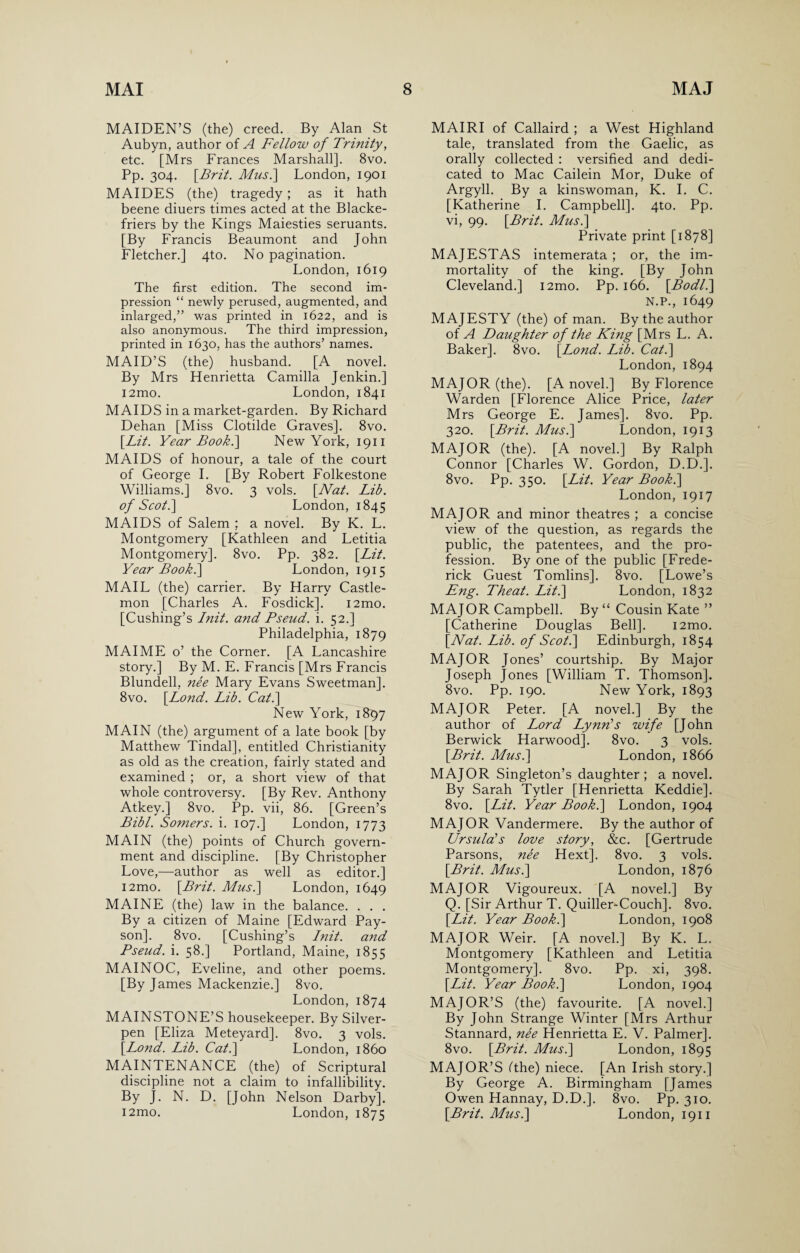 MAIDEN’S (the) creed. By Alan St Aubyn, author of A Fellow of Trinity, etc. [Mrs Frances Marshall]. 8vo. Pp. 304. \Brit. Mus.\ London, 1901 MAIDES (the) tragedy; as it hath beene diuers times acted at the Blacke- friers by the Kings Maiesties seruants. [By Francis Beaumont and John Fletcher.] 4to. No pagination. London, 1619 The first edition. The second im¬ pression “ newly perused, augmented, and inlarged,” was printed in 1622, and is also anonymous. The third impression, printed in 1630, has the authors’ names. MAID’S (the) husband. [A novel. By Mrs Henrietta Camilla Jenkin.] i2mo. London, 1841 MAIDS in a market-garden. By Richard Dehan [Miss Clotilde Graves]. 8vo. [Lit. Year Book.] New York, 1911 MAIDS of honour, a tale of the court of George I. [By Robert Folkestone Williams.] 8vo. 3 vols. [Nat. Lib. of Scot.\ London, 1845 MAIDS of Salem ; a novel. By K. L. Montgomery [Kathleen and Letitia Montgomery]. 8vo. Pp. 382. [Lit. Year Book.] London, 1915 MAIL (the) carrier. By Harry Castle- mon [Charles A. Fosdick]. i2mo. [Cushing’s Init. and Pseud, i. 52.] Philadelphia, 1879 MAI ME o’ the Corner. [A Lancashire story.] By M. E. Francis [Mrs Francis Blundell, nee Mary Evans Sweetman]. 8vo. [Lond. Lib. Cat.\ New York, 1897 MAIN (the) argument of a late book [by Matthew Tindal], entitled Christianity as old as the creation, fairly stated and examined ; or, a short view of that whole controversy. [By Rev. Anthony Atkey.] 8vo. Pp. vii, 86. [Green’s Bibl. Somers, i. 107.] London, 1773 MAIN (the) points of Church govern¬ ment and discipline. [By Christopher Love,—author as well as editor.] i2mo. [Brit. Musi] London, 1649 MAINE (the) law in the balance. . . . By a citizen of Maine [Edward Pay- son]. 8vo. [Cushing’s Init. and Pseud, i. 58.] Portland, Maine, 1855 MAINOC, Eveline, and other poems. [By James Mackenzie.] 8vo. London, 1874 MAINSTONE’S housekeeper. By Silver- pen [Eliza Meteyard]. 8vo. 3 vols. [Lond. Lib. Cat.\ London, i860 MAINTENANCE (the) of Scriptural discipline not a claim to infallibility. By J. N. D. [John Nelson Darby]. i2mo. London, 1875 MAIRI of Callaird ; a West Highland tale, translated from the Gaelic, as orally collected : versified and dedi¬ cated to Mac Cailein Mor, Duke of Argyll. By a kinswoman, K. I. C. [Katherine I. Campbell]. 4to. Pp. vi, 99. [Brit. Mus.\ Private print [1878] MAJESTAS intemerata ; or, the im¬ mortality of the king. [By John Cleveland.] i2mo. Pp. 166. [Bodl.\ N.P., 1649 MAJESTY (the) of man. By the author of A Daughter of the Ki?ig [Mrs L. A. Baker]. 8vo. [Lond. Lib. Cat.] London, 1894 MAJOR (the). [A novel.] By Florence Warden [Florence Alice Price, later Mrs George E. James]. 8vo. Pp. 320. [Brit. Musi] London, 1913 MAJOR (the). [A novel.] By Ralph Connor [Charles W. Gordon, D.D.]. 8vo. Pp. 350. [Lit. Year Book.] London, 1917 MAJOR and minor theatres ; a concise view of the question, as regards the public, the patentees, and the pro¬ fession. By one of the public [Frede¬ rick Guest Tomlins]. 8vo. [Lowe’s Eng. Theat. Lit.] London, 1832 MAJOR Campbell. By “ Cousin Kate ” [Catherine Douglas Bell]. i2mo. [Nat. Lib. of Scot.] Edinburgh, 1854 MAJOR Jones’ courtship. By Major Joseph Jones [William T. Thomson]. 8vo. Pp. 190. New York, 1893 MAJOR Peter. [A novel.] By the author of Lord Lynn’s wife [John Berwick Harwood], 8vo. 3 vols. [Brit. Musi] London, 1866 MAJOR Singleton’s daughter; a novel. By Sarah Tytler [Henrietta Keddie]. 8vo. [Lit. Year Book.] London, 1904 MAJOR Vandermere. By the author of Ursula’s love story, &c. [Gertrude Parsons, nee Hext]. 8vo. 3 vols. [Brit. Musi] London, 1876 MAJOR Vigoureux. [A novel.] By Q. [Sir Arthur T. Quiller-Couch]. 8vo. [Lit. Year Book.] London, 1908 MAJOR Weir. [A novel.] By K. L. Montgomery [Kathleen and Letitia Montgomery]. 8vo. Pp. xi, 398. [Lit. Year Book.] London, 1904 MAJOR’S (the) favourite. [A novel.] By John Strange Winter [Mrs Arthur Stannard, nee Henrietta E. V. Palmer]. 8vo. [Brit. Musi] London, 1895 MAJOR’S (the) niece. [An Irish story.] By George A. Birmingham [James Owen Hannay, D.D.]. 8vo. Pp. 310. [Brit. Musi] London, 1911