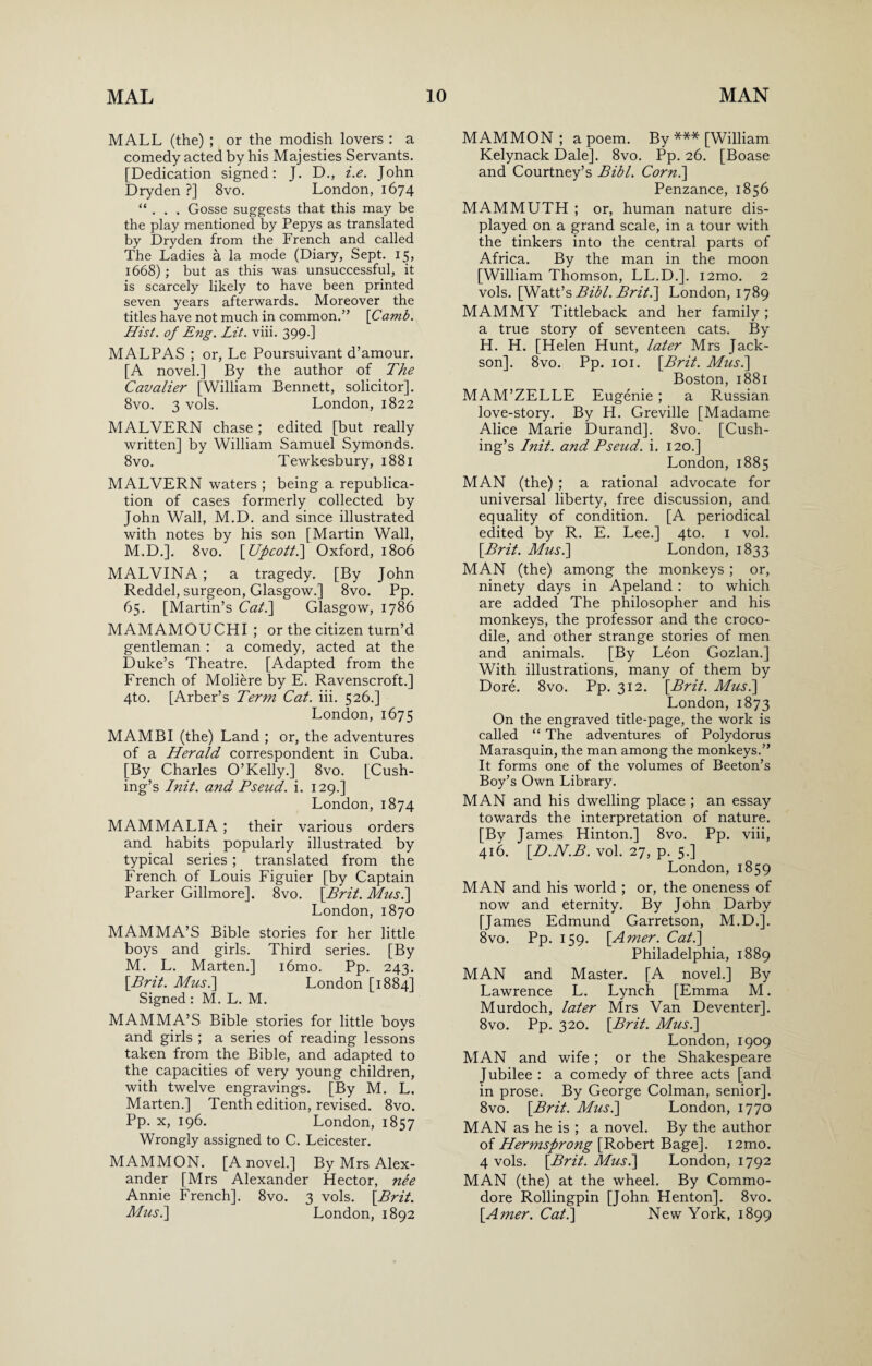 MALL (the) ; or the modish lovers : a comedy acted by his Majesties Servants. [Dedication signed: J. D., i.e. John Dryden ?] 8vo. London, 1674 “ . . . Gosse suggests that this may be the play mentioned by Pepys as translated by Dryden from the French and called The Ladies a la mode (Diary, Sept. 15, 1668); but as this was unsuccessful, it is scarcely likely to have been printed seven years afterwards. Moreover the titles have not much in common.” \Camb. Hist, of Eng. Lit. viii. 399.] MALPAS ; or, Le Poursuivant d’amour. [A novel.] By the author of The Cavalier [William Bennett, solicitor]. 8vo. 3 vols. London, 1822 MALVERN chase ; edited [but really written] by William Samuel Symonds. 8vo. Tewkesbury, 1881 MALVERN waters ; being a republica¬ tion of cases formerly collected by John Wall, M.D. and since illustrated with notes by his son [Martin Wall, M.D.]. 8vo. [Upcotti] Oxford, 1806 MALVINA ; a tragedy. [By John Reddel, surgeon, Glasgow.] 8vo. Pp. 65. [Martin’s Cat.] Glasgow, 1786 MAMAMOUCHI ; or the citizen turn’d gentleman : a comedy, acted at the Duke’s Theatre. [Adapted from the French of Moliere by E. Ravenscroft.] 4to. [Arber’s Term Cat. iii. 526.] London, 1675 MAMBI (the) Land ; or, the adventures of a Herald correspondent in Cuba. [By Charles O’Kelly.] 8vo. [Cush¬ ing’s Init. and Pseud, i. 129.] London, 1874 MAMMALIA ; their various orders and habits popularly illustrated by typical series ; translated from the French of Louis Figuier [by Captain Parker Gillmore]. 8vo. [Brit. Musi] London, 1870 MAMMA’S Bible stories for her little boys and girls. Third series. [By M. L. Marten.] i6mo. Pp. 243. [Brit. Mus.\ London [1884] Signed : M. L. M. MAMMA’S Bible stories for little boys and girls ; a series of reading lessons taken from the Bible, and adapted to the capacities of very young children, with twelve engravings. [By M. L. Marten.] Tenth edition, revised. 8vo. Pp. x, 196. London, 1857 Wrongly assigned to C. Leicester. MAMMON. [A novel.] By Mrs Alex¬ ander [Mrs Alexander Hector, nee Annie French]. 8vo. 3 vols. [Brit. Musi] London, 1892 MAMMON; a poem. By *** [William Kelynack Dale]. 8vo. Pp. 26. [Boase and Courtney’s Bibl. Corn.] Penzance, 1856 MAMMUTH ; or, human nature dis¬ played on a grand scale, in a tour with the tinkers into the central parts of Africa. By the man in the moon [William Thomson, LL.D.]. i2mo. 2 vols. [Watt’s Bibl. Brit.] London, 1789 MAMMY Tittleback and her family; a true story of seventeen cats. By H. H. [Helen Hunt, later Mrs Jack- son]. 8vo. Pp. 101. [Brit. Musi] Boston, 1881 MAM’ZELLE Eugenie ; a Russian love-story. By H. Greville [Madame Alice Marie Durand]. 8vo. [Cush¬ ing’s Init. and Pseud, i. 120.] London, 1885 MAN (the) ; a rational advocate for universal liberty, free discussion, and equality of condition. [A periodical edited by R. E. Lee.] 4to. 1 vol. [Brit. Musi] London, 1833 MAN (the) among the monkeys ; or, ninety days in Apeland : to which are added The philosopher and his monkeys, the professor and the croco¬ dile, and other strange stories of men and animals. [By Leon Gozlan.] With illustrations, many of them by Dore. 8vo. Pp. 312. [Brit. Musi] London, 1873 On the engraved title-page, the work is called “ The adventures of Polydorus Marasquin, the man among the monkeys.” It forms one of the volumes of Beeton’s Boy’s Own Library. MAN and his dwelling place ; an essay towards the interpretation of nature. [By James Hinton.] 8vo. Pp. viii, 416. [D.N.B. vol. 27, p. 5.] London, 1859 MAN and his world ; or, the oneness of now and eternity. By John Darby [James Edmund Garretson, M.D.]. 8vo. Pp. 159. [Amer. Cat.] Philadelphia, 1889 MAN and Master. [A novel.] By Lawrence L. Lynch [Emma M. Murdoch, later Mrs Van Deventer]. 8vo. Pp. 320. [Brit. Musi] London, 1909 MAN and wife ; or the Shakespeare Jubilee : a comedy of three acts [and in prose. By George Colman, senior]. 8vo. [Brit. Musi] London, 1770 MAN as he is ; a novel. By the author of Hermsprong [Robert Bage]. i2mo. 4 vols. [Brit. Musi] London, 1792 MAN (the) at the wheel. By Commo¬ dore Rollingpin [John Henton]. 8vo. [Amer. Cat.] New York, 1899