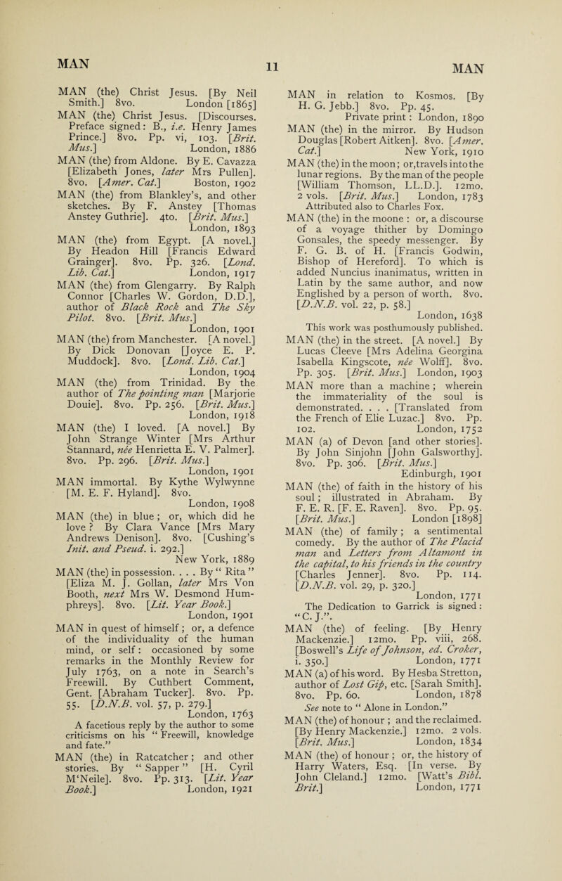 MAN (the) Christ Jesus. [By Neil Smith.] 8vo. London [1865] MAN (the) Christ Jesus. [Discourses. Preface signed: B., i.e. Henry James Prince.] 8vo. Pp. vi, 103. [Brit. Mus.] London, 1886 MAN (the) from Aldone. By E. Cavazza [Elizabeth Jones, later Mrs Pullen]. 8vo. [Amer. Cat.\ Boston, 1902 MAN (the) from Blankley’s, and other sketches. By F. Anstey [Thomas Anstey Guthrie]. 4to. [Brit. Mus.] London, 1893 MAN (the) from Egypt. [A novel.] By Headon Hill [Francis Edward Grainger]. 8vo. Pp. 326. [Bond. Lib. Cat.\ London, 1917 MAN (the) from Glengarry. By Ralph Connor [Charles W. Gordon, D.D.], author of Black Rock and The Sky Pilot. 8vo. [Brit. Mus.\ London, 1901 MAN (the) from Manchester. [A novel.] By Dick Donovan [Joyce E. P. Muddock]. 8vo. [Lond. Lib. Cat.\ London, 1904 MAN (the) from Trinidad. By the author of The pointing man [Marjorie Douie]. 8vo. Pp. 256. [Brit. Mus.] London, 1918 MAN (the) I loved. [A novel.] By John Strange Winter [Mrs Arthur Stannard, nee Henrietta E. V. Palmer]. 8vo. Pp. 296. [Brit. Mus.] London, 1901 MAN immortal. By Kythe Wylwynne [M. E. F. Hyland]. 8vo. London, 1908 MAN (the) in blue ; or, which did he love ? By Clara Vance [Mrs Mary Andrews Denison]. 8vo. [Cushing’s I nit. and Pseud, i. 292.] New York, 1889 MAN (the) in possession. ... By “ Rita ” [Eliza M. J. Gollan, later Mrs Von Booth, next Mrs W. Desmond Hum¬ phreys]. 8vo. [Lit. Year Book.] London, 1901 MAN in quest of himself ; or, a defence of the individuality of the human mind, or self: occasioned by some remarks in the Monthly Review for July 1763, on a note in Search’s Freewill. By Cuthbert Comment, Gent. [Abraham Tucker]. 8vo. Pp. 55. [D.N.B. vol. 57, p. 279.] London, 1763 A facetious reply by the author to some criticisms on his “ Freewill, knowledge and fate.” MAN (the) in Ratcatcher; and other stories. By “ Sapper ” [H. Cyril M‘Neile]. 8vo. Pp. 313. [Lit. Year Book.] London, 1921 MAN in relation to Kosmos. [By H. G. Jebb.] 8vo. Pp. 45. Private print : London, 1890 MAN (the) in the mirror. By Hudson Douglas [Robert Aitken]. 8vo. [Amer. Cat.] New York, 1910 MAN (the) in the moon; or,travels into the lunar regions. By the man of the people [William Thomson, LL.D.]. i2mo. 2 vols. [Brit. Mus.] London, 1783 Attributed also to Charles Fox. MAN (the) in the moone : or, a discourse of a voyage thither by Domingo Gonsales, the speedy messenger. By F. G. B. of H. [Francis Godwin, Bishop of Hereford]. To which is added Nuncius inanimatus, written in Latin by the same author, and now Englished by a person of worth. 8vo. [D.N.B. vol. 22, p. 58.] London, 1638 This work was posthumously published. MAN (the) in the street. [A novel.] By Lucas Cleeve [Mrs Adelina Georgina Isabella Kingscote, nee Wolff]. 8vo. Pp. 305. [Brit. Mus.] London, 1903 MAN more than a machine ; wherein the immateriality of the soul is demonstrated. . . . [Translated from the French of Elie Luzac.] 8vo. Pp. 102. London,1752 MAN (a) of Devon [and other stories]. By John Sinjohn [John Galsworthy]. 8vo. Pp. 306. [Brit. Mus.] Edinburgh, 1901 MAN (the) of faith in the history of his soul ; illustrated in Abraham. By F. E. R. [F. E. Raven]. 8vo. Pp. 95. [Brit. Mus.] London [1898] MAN (the) of family ; a sentimental comedy. By the author of The Placid man and Letters from Altamont in the capital, to his friends in the country [Charles Jenner]. 8vo. Pp. 114. [D.N.B. vol. 29, p. 320.] London, 1771 The Dedication to Garrick is signed : “C. J.”. MAN (the) of feeling. [By Henry Mackenzie.] i2mo. Pp. viii, 268. [Boswell’s Life of Johnson, ed. Croker, i. 350.] London, 1771 MAN (a) of his word. By Hesba Stretton, author of Lost Gip, etc. [Sarah Smith]. 8vo. Pp. 60. London, 1878 See note to “ Alone in London.” MAN (the) of honour ; and the reclaimed. [By Henry Mackenzie.] i2mo. 2 vols. [Brit. Mus.] London, 1834 MAN (the) of honour ; or, the history of Harry Waters, Esq. [In verse. By John Cleland.] i2mo. [Watt’s Bibl. Brit.] London, 1771