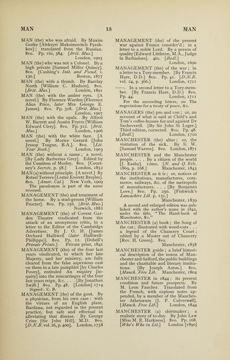 MAN (the) who was afraid. By Maxim Gorky [Aleksyei Maksimovitch Pyesh- kov] ; translated from the Russian. 8vo. Pp. viii, 384. [Brit. Mus.] London, 1905 MAN (the) who was not a Colonel. By a high private [Samuel Miller Quincy]. 8vo. [Cushing’s Init. and Pseud, i. 130.] Boston, 1877 MAN (the) with a thumb. By Barclay North [William C. Hudson]. 8vo. [Brit. Mus.\ London, 1891 MAN (the) with the amber eyes. [A novel.] By Florence Warden [Florence Alice Price, later Mrs George E. James]. 8vo. Pp. 318. [Brit. Musi] London,1907 MAN (the) with the opals. By Alfred W. Barrett and Austin Fryers [William Edward Clery]. 8vo. Pp. 312. [Brit. Mus.] London, 1906 MAN (the) with the white face. [A novel.] By Morice Gerard [John Jessop Teague, B.A.]. 8vo. [Lit. Year Book.] London, 1903 MAN (the) without a name ; a novel. [By Lady Barberina Grey]. Edited by the Countess of Morley. 8vo. [Court¬ ney’s Secrets, p. 58.] London, 1852 MAN (a) without principle. [A novel.] By Retsel Terreve [Lester Everett Broyles]. 8vo. [Amer. Cat.] New York, 1909 The pseudonym is part of the name reversed. MANAGEMENT (the) and treatment of the horse. By a stud-groom [William Procter]. 8vo. Pp. 256. [Brit. Mus.] Norwich, 1882 MANAGEMENT (the) of Covent Gar¬ den Theatre vindicated from the attack of an anonymous critic, in a letter to the Editor of the Cambridge Advertiser. By J. O. H. [James Orchard Halliwell (later Halliwell- Phillipps)]. 8vo. Pp. 12. [Dobell’s Private Prints.] Private print, 1841 MANAGEMENT (the) of the four last years vindicated, in which her late Majesty, and her ministry, are fully cleared from the false aspersions cast on them in a late pamphlet [by Charles Povey], entituled An enquiry [in¬ quiry] into the miscarriages of the four last years reign, &c. . . . [By Jonathan Swift.] 8vo. Pp. 48. [London] 1714 Signed: C. B. MANAGEMENT (the) of the gout. By a physician, from his own case : with the virtues of an English plant, Bardana, not regarded in the present practice, but safe and effectual in alleviating that disease. By George Crine [Sir John Hill], M.D. 8vo. [D.N.B. vol. 26, p.400]. London, 1758 MANAGEMENT (the) of the present war against France consider’d ; in a letter to a noble Lord. By a person of quality [Edward Littleton, M.A., Judge in Barbadoes]. 4to. [Bodl.] London, 1690 MANAGEMENT (the) of the war ; in a letter to a Tory-member. [By Francis Hare, D.D.] 8vo. Pp. 41. [D.N.B. vol. 24, p. 366.] London, 1711 -. In a second letter to a Tory-mem¬ ber. [By Francis Hare, D.D.] 8vo. Pp. 44. London, 1711 For the succeeding letters, see The negociations for a treaty of peace, &c. MANAGERS (the) pro and con ; or, an account of what is said at Child’s and Tom’s coffee-houses for and against Dr Sacheverell. [By Sir John St Leger.] Third edition, corrected. 8vo. Pp. 48. [Bodl.] London, 1710 MANCHESTER (the) altar; or, the visitation of the sick. By S. W. [Samuel Warren]. 8vo. London, 1871 MANCHESTER and the Manchester people. . . . By a citizen of the world [J. Easby]. i2mo. [N. and Q. Feb. 1869, p. 168.] Manchester, 1843 MANCHESTER as it is ; or, notices of the institutions, manufactures, com¬ merce, railways, &c. of the metropolis of manufactures. . . . [By Benjamin Love.] 8vo. Pp. 250. [Fishwick’s Lancashire Lib. p. 131.] Manchester, 1839 A second and enlarged edition was pub¬ lished with the author’s name in 1842, under the title, “ The Hand-book of Manchester, &c.” MANCHESTER (a) book ; the Song of the cat; illustrated with wood-cuts . . . a legend of the Chancery Court ; edited by a Master out of Chancery [Rev. H. Green]. 8vo. Manchester, 1858 MANCHESTER guide ; a brief histori¬ cal description of the towns of Man¬ chester and Salford, the public buildings and the charitable and literary institu¬ tions. [By Joseph Aston.] 8vo. [Manch. Free Lib. Manchester, 1804 MANCHESTER in 1844 ; its present condition and future prospects. By M. Leon Faucher. Translated from the French, with copious notes ap¬ pended, by a member of the Manches¬ ter Athenaeum [J. P. Culverwell]. [Manch. Free Lib.] London, 1844 MANCHESTER (a) shirtmaker; a realistic story of to-day. By John Law [Miss M. E. Harkness]. 8vo. Pp. 168. [ Who's Who in Lit.] London [1890]