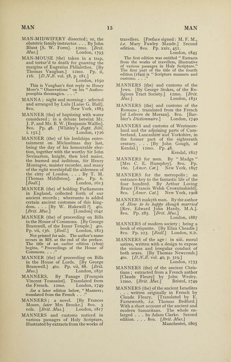 MAN-MIDWIFERY dissected; or, the obstetric family instructor. . . . By John Blunt [S. W. Fores]. i2mo. [Brit. Mus.\ London, 1793 MAN-MOUSE (the) taken in a trap, and tortur’d to death for gnawing the margins of Eugenius Philalethes. [By Thomas Vaughan.] i2mo. Pp. ii, 116. [D.N.B. vol. 58, p. 181.] London, 1650 This is Vaughan’s first reply to Henry More’s “ Observations ” on his “ Anthro- posophia thesmagica. . . .” MANNA ; night and morning : selected and arranged by Lulu [Luise G. Hall]. 8vo. New York, 1883 MANNER (the) of baptizing with water considered ; in a debate betwixt Mr. J. P. and Mr. B. W. [Benjamin Wallin]. 8vo. Pp. 48. [Whitley’s Bapt. Bibl. i. 152.] London, 1726 MANNER (the) of his lordships enter¬ tainment on Michaelmas day last, being the day of his honourable elec¬ tion, together with the worthy Sir Iohn Svvinarton, knight, then lord maior, the learned and iuditious, Sir Henry Montagve, maister recorder, and many of the right worshipfull the aldermen of the citty of London. . . . By T. M. [Thomas Middleton]. 4to. Pp. 6. [Bodl.] London, 1613 MANNER (the) of holding Parliaments in England, collected forth of . our ancient records ; whereunto is added certain ancient customes of this king¬ dom. . . . [By W. Hakewill ?] 4to. [Brit. Mus.\ [London] 1641 MANNER (the) of proceeding on Bills in the House of Commons. [By George Bramwell, of the Inner Temple.] 4to. Pp. vii, 136. [Bod/.] London, 1823 Not printed for sale. The author’s name occurs in MS. at the end of the preface. The title of an earlier edition (1809) begins, “ Proceedings of the House of Commons. . . .” MANNER (the) of proceeding on Bills in the House of Lords. [By George Bramwell.] 4to. Pp. vii, 88. [Brit. Mus.] London, 1831 MANNERS. By Panage [Frangois Vincent Toussaint]. Translated from the French. i2mo. London, 1749 See a later edition below, “Manners; translated from the French . . .” MANNERS ; a novel. [By Frances Moore, later Mrs Brooke.] 8vo. 3 vols. [Brit. Mus.\ London, 1817 MANNERS and customs noticed in various passages of Holy Scripture, illustrated by extracts from the works of travellers. [Preface signed : M. F. M., i.e. Mary Fawley Maude.] Second edition. 8vo. Pp. xxiv, 451. London, 1845 The first edition was entitled “ Extracts from the works of travellers, illustrative of various passages in Holy Scripture.” The first part of the title of the fourth edition (1849) is “ Scripture manners and customs. . . .” MANNERS (the) and customs of the Jews. [By George Stokes, of the Re¬ ligious Tract Society.] i2mo. [Brit. Mus.] London, 1831 MANNERS (the) and customs of the Romans ; translated from the French [of Lefevre de Morsan]. 8vo. [Bar- bier’s Dictionnairel] London, 1740 MANNERS and customs of Westmore¬ land and the adjoining parts of Cum¬ berland, Lancashire and Yorkshire, in the former part of the eighteenth century. . . . [By John Gough, of Kendal.] i2mo. Pp. 48. Kendal, 1827 MANNERS for men. By “ Madge ” [Mrs C. E. Humphry]. 8vo. Pp. 160. [A?ner. Cat.] New York, 1897 MANNERS for the metropolis ; an entrance-key to the fantastic life of the four hundred. By Arthur Loving Bruce [Francis Welsh Crowninshield]. 8vo. [Amer. Cat.] New York, 1908 MANNERS makyth man. By the author of How to be happy though married [Rev. Edward John Hardy, M.A.]. 8vo. Pp. 285. [Brit. Mus.] London, 1887 MANNERS of modern society ; being a book of etiquette. [By Eliza Cheadle.] 8vo. Pp. 223. [Bodl.] London, N.D. MANNERS of the age : in xiii. moral satires, written with a design to expose the vicious and irregular conduct of both sexes. [By Thomas Newcomb.] 4to. [D.N.B. vol. 40, p. 319.] London, 1733 MANNERS (the) of the ancient Chris¬ tians ; extracted from a French author [Claude Fleury] by John Wesley. i2mo. [Brit. Mus.] Bristol, 1749 MANNERS (the) of the ancient Israelites . . . written originally in French by Claude Fleury. [Translated by E. Farneworth, i.e. Thomas Bedford.] With a short account of the ancient and modern Samaritans. The whole en¬ larged ... by Adam Clarke. Second edition. . . . 8vo. [Brit. Mus.] Manchester, 1805