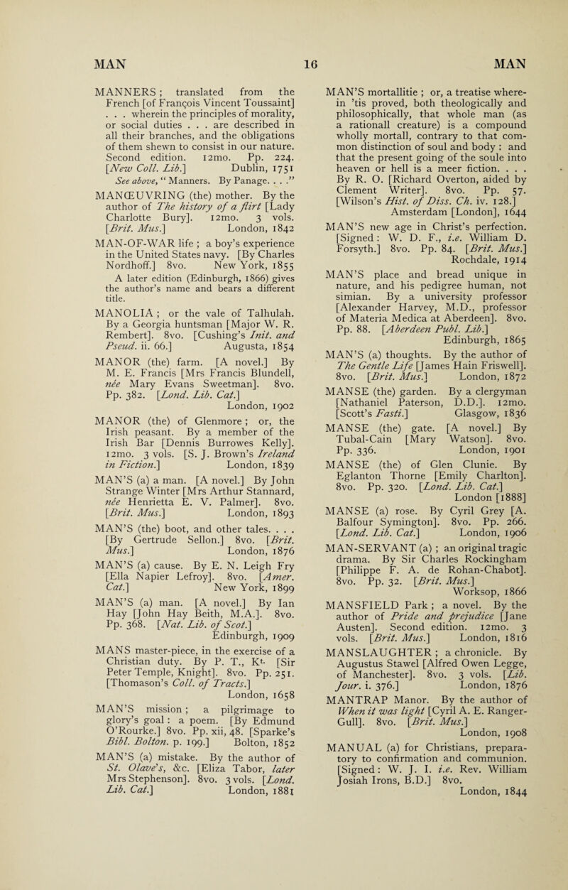 MANNERS ; translated from the French [of Francois Vincent Toussaint] . . . wherein the principles of morality, or social duties . . . are described in all their branches, and the obligations of them shewn to consist in our nature. Second edition. i2mo. Pp. 224. [New Coll. Lib.\ Dublin, 1751 See above, “ Manners. By Panage. . . MANOEUVRING (the) mother. By the author of The history of a flirt [Lady Charlotte Bury]. i2mo. 3 vols. [Brit. Mus.\ London, 1842 MAN-OF-WAR life ; a boy’s experience in the United States navy. [By Charles Nordhoff.] 8vo. New York, 1855 A later edition (Edinburgh, 1866) gives the author’s name and bears a different title. MANOLIA ; or the vale of Talhulah. By a Georgia huntsman [Major W. R. Rembert]. 8vo. [Cushing’s Init. and Pseud, ii. 66.] Augusta, 1854 MANOR (the) farm. [A novel.] By M. E. Francis [Mrs Francis Blundell, nee Mary Evans Sweetman]. 8vo. Pp. 382. [Lond. Lib. Cat.\ London, 1902 MANOR (the) of Glenmore ; or, the Irish peasant. By a member of the Irish Bar [Dennis Burrowes Kelly], i2mo. 3 vols. [S. J. Brown’s Ireland in Fiction.\ London, 1839 MAN’S (a) a man. [A novel.] By John Strange Winter [Mrs Arthur Stannard, nee Henrietta E. V. Palmer]. 8vo. [Brit. Mus.\ London, 1893 MAN’S (the) boot, and other tales. . . . [By Gertrude Sellon.] 8vo. [Brit. Musi] London, 1876 MAN’S (a) cause. By E. N. Leigh Fry [Ella Napier Lefroy]. 8vo. [Amer. Cat.] New York, 1899 MAN’S (a) man. [A novel.] By Ian Hay [John Hay Beith, M.A.]. 8vo. Pp. 368. [Nat. Lib. of Scot.] Edinburgh, 1909 MANS master-piece, in the exercise of a Christian duty. By P. T., Kl- [Sir Peter Temple, Knight]. 8vo. Pp. 251. [Thomason’s Coll, of Tracts.] London, 1658 MAN’S mission ; a pilgrimage to glory’s goal : a poem. [By Edmund O’Rourke.] 8vo. Pp. xii, 48. [Sparke’s Bibl. Bolton, p. 199.] Bolton, 1852 MAN’S (a) mistake. By the author of St. Olave's, &c. [Eliza Tabor, later Mrs Stephenson]. 8vo. 3 vols. [Lond. Lib. Cat.] London, 1881 MAN’S mortallitie ; or, a treatise where¬ in ’tis proved, both theologically and philosophically, that whole man (as a rationall creature) is a compound wholly mortall, contrary to that com¬ mon distinction of soul and body : and that the present going of the soule into heaven or hell is a meer fiction. . . . By R. O. [Richard Overton, aided by Clement Writer]. 8vo. Pp. 57. [Wilson’s Hist, of Diss. Ch. iv. 128.] Amsterdam [London], 1644 MAN’S new age in Christ’s perfection. [Signed : W. D. F., i.e. William D. Forsyth.] 8vo. Pp. 84. [Brit. Musi] Rochdale, 1914 MAN’S place and bread unique in nature, and his pedigree human, not simian. By a university professor [Alexander Harvey, M.D., professor of Materia Medica at Aberdeen]. 8vo. Pp. 88. [Aberdeen Publ. Lib.] Edinburgh, 1865 MAN’S (a) thoughts. By the author of The Gentle Life [James Hain Friswell]. 8vo. [Brit. Mus.] London, 1872 MANSE (the) garden. By a clergyman [Nathaniel Paterson, D.D.]. i2mo. [Scott’s Fasti.] Glasgow, 1836 MANSE (the) gate. [A novel.] By Tubal-Cain [Mary Watson]. 8vo. Pp. 336. London, 1901 MANSE (the) of Glen Clunie. By Eglanton Thorne [Emily Charlton]. 8vo. Pp. 320. [Lond. Lib. Cat.] London [1888] MANSE (a) rose. By Cyril Grey [A. Balfour Symington]. 8vo. Pp. 266. [Lond. Lib. Cat.] London, 1906 MAN-SERVANT (a) ; an original tragic drama. By Sir Charles Rockingham [Philippe F. A. de Rohan-Chabot]. 8vo. Pp. 32. [Brit. Mus.] Worksop, 1866 MANSFIELD Park ; a novel. By the author of Pride and prejudice [Jane Austen]. Second edition. i2mo. 3 vols. [Brit. Mus.] London, 1816 MANSLAUGHTER ; a chronicle. By Augustus Stawel [Alfred Owen Legge, of Manchester]. 8vo. 3 vols. [Lib. Jour. i. 376.] London, 1876 MANTRAP Manor. By the author of When it was light [Cyril A. E. Ranger- Gull]. 8vo. [Brit. Mus.] London, 1908 MANUAL (a) for Christians, prepara¬ tory to confirmation and communion. [Signed: W. J. I. i.e. Rev. William Josiah Irons, B.D.] 8vo. London, 1844