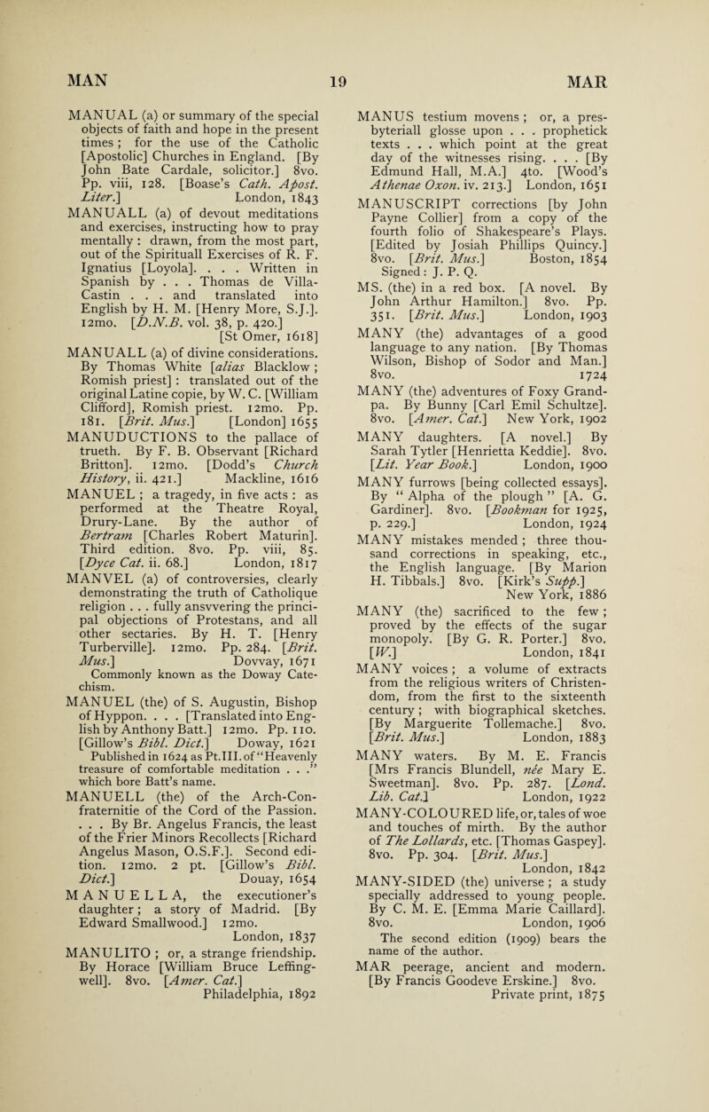 MANUAL (a) or summary of the special objects of faith and hope in the present times ; for the use of the Catholic [Apostolic] Churches in England. [By John Bate Cardale, solicitor.] 8vo. Pp. viii, 128. [Boase’s Cath. Apost. Liter.] London, 1843 MANUALL (a) of devout meditations and exercises, instructing how to pray mentally : drawn, from the most part, out of the Spirituall Exercises of R. F. Ignatius [Loyola]. . . . Written in Spanish by . . . Thomas de Villa- Castin . . . and translated into English by H. M. [Henry More, S.J.]. i2mo. [D.N.B. vol. 38, p. 420.] [St Omer, 1618] MANUALL (a) of divine considerations. By Thomas White [alias Blacklow ; Romish priest] : translated out of the original Latine copie, by W. C. [William Clifford], Romish priest. i2mo. Pp. 181. [Brit. Mus.\ [London] 1655 MANUDUCTIONS to the pallace of trueth. By F. B. Observant [Richard Britton]. i2mo. [Dodd’s Church History, ii. 421.] Mackline, 1616 MANUEL ; a tragedy, in five acts : as performed at the Theatre Royal, Drury-Lane. By the author of Bertram [Charles Robert Maturin]. Third edition. 8vo. Pp. viii, 85. [.Dyce Cat. ii. 68.] London, 1817 MANVEL (a) of controversies, clearly demonstrating the truth of Catholique religion . . . fully answering the princi¬ pal objections of Protestans, and all other sectaries. By H. T. [Henry Turberville]. i2mo. Pp. 284. [Brit. Musi] Dovvay, 1671 Commonly known as the Doway Cate¬ chism. MANUEL (the) of S. Augustin, Bishop ofHyppon. . . . [Translated into Eng¬ lish by Anthony Batt.] i2mo. Pp.no. [Gillow’s Bibl. Diet.] Doway, 1621 Published in 1624 as Pt.III. of “Heavenly treasure of comfortable meditation . . .” which bore Batt’s name. MANUELL (the) of the Arch-Con- fraternitie of the Cord of the Passion. . . . By Br. Angelus Francis, the least of the Frier Minors Recollects [Richard Angelus Mason, O.S.F.]. Second edi¬ tion. i2mo. 2 pt. [Gillow’s Bibl. Diet.] Douay, 1654 MANUELL A, the executioner’s daughter; a story of Madrid. [By Edward Smallwood.] i2mo. London, 1837 MANULITO ; or, a strange friendship. By Horace [William Bruce Leffing- well]. 8vo. [Amer. Cat.] Philadelphia, 1892 MANUS testium movens ; or, a pres- byteriall glosse upon . . . prophetick texts . . . which point at the great day of the witnesses rising. . . . [By Edmund Hall, M.A.] 4to. [Wood’s Athenae Oxon. iv. 213.] London, 1651 MANUSCRIPT corrections [by John Payne Collier] from a copy of the fourth folio of Shakespeare’s Plays. [Edited by Josiah Phillips Quincy.] 8vo. [Brit. Musi] Boston, 1854 Signed : J. P. Q. MS. (the) in a red box. [A novel. By John Arthur Hamilton.] 8vo. Pp. 351. [Brit. Musi] London, 1903 MANY (the) advantages of a good language to any nation. [By Thomas Wilson, Bishop of Sodor and Man.] 8vo. 1724 MANY (the) adventures of Foxy Grand¬ pa. By Bunny [Carl Emil Schultze], 8vo. [Amer. Cat.] New York, 1902 MANY daughters. [A novel.] By Sarah Tytler [Henrietta Keddie]. 8vo. [Lit. Year Book.] London, 1900 MANY furrows [being collected essays]. By “ Alpha of the plough ” [A. G. Gardiner]. 8vo. [Bookman for 1925, p. 229.] London, 1924 MANY mistakes mended ; three thou¬ sand corrections in speaking, etc., the English language. [By Marion H. Tibbals.] 8vo. [Kirk’s Suppi] New York, 1886 MANY (the) sacrificed to the few ; proved by the effects of the sugar monopoly. [By G. R. Porter.] 8vo. [IV.] London, 1841 MANY voices ; a volume of extracts from the religious writers of Christen¬ dom, from the first to the sixteenth century ; with biographical sketches. [By Marguerite Tollemache.] 8vo. [Brit. Musi] London, 1883 MANY waters. By M. E. Francis [Mrs Francis Blundell, nee Mary E. Sweetman], 8vo. Pp. 287. [Lond. Lib. Cat.} London, 1922 MANY-COLOURED life,or, tales of woe and touches of mirth. By the author of The Lollards, etc. [Thomas Gaspey]. 8vo. Pp. 304. [Brit. Musi] London, 1842 MANY-SIDED (the) universe ; a study specially addressed to young people. By C. M. E. [Emma Marie Caillard]. 8vo. London,1906 The second edition (1909) bears the name of the author. MAR peerage, ancient and modern. [By Francis Goodeve Erskine.] 8vo. Private print, 1875