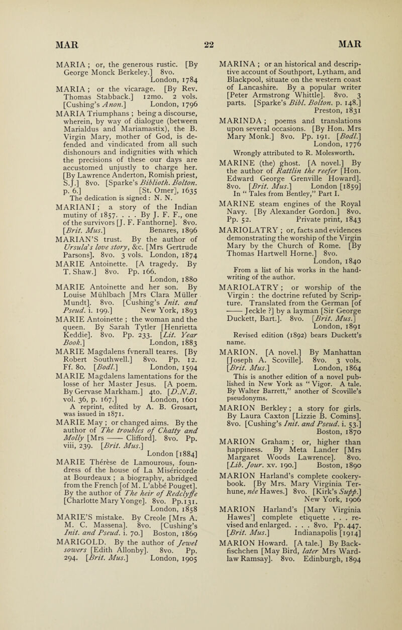 MARIA ; or, the generous rustic. [By George Monck Berkeley.] 8vo. London, 1784 MARIA; or the vicarage. [By Rev. Thomas Stabback.] i2mo. 2 vols. [Cushing’s Anon.] London, 1796 MARIA Triumphans ; being a discourse, wherein, by way of dialogue (between Marialdus and Mariamastix), the B. Virgin Mary, mother of God, is de¬ fended and vindicated from all such dishonours and indignities with which the precisions of these our days are accustomed unjustly to charge her. [By Lawrence Anderton, Romish priest, S. J.] 8vo. [Sparke’s Biblioth. Bolton. p. 6.] [St. Omer], 1635 The dedication is signed : N. N. MARIANI ; a story of the Indian mutiny of 1857. . . . By J. F. F., one of the survivors [J. F. Fanthorne]. 8vo. [Brit. Mus.] Benares, 1896 MARIAN’S trust. By the author of Ursula's love story, &c. [Mrs Gertrude Parsons]. 8vo. 3 vols. London, 1874 MARIE Antoinette. [A tragedy. By T. Shaw.] 8vo. Pp. 166. London, 1880 MARIE Antoinette and her son. By Louise Miihlbach [Mrs Clara Muller Mundt]. 8vo. [Cushing’s Init. and Pseud, i. 199.] New York, 1893 MARIE Antoinette ; the woman and the queen. By Sarah Tytler [Henrietta Keddie], 8vo. Pp. 233. [Lit. Year Book.] London, 1883 MARIE Magdalens fvnerall teares. [By Robert Southwell.] 8vo. Pp. 12. Ff. 80. [Bodl.\ London, 1594 MARIE Magdalens lamentations for the losse of her Master Jesus. [A poem. By Gervase Markham.] 4to. [D.N.B. vol. 36, p. 167.] London, 1601 A reprint, edited by A. B. Grosart, was issued in 1871. MARIE May ; or changed aims. By the author of The troubles of Chatty and Molly [Mrs- Clifford], 8vo. Pp. viii, 239. [Brit. Mus.\ London [1884] MARIE Therese de Lamourous, foun¬ dress of the house of La Misericorde at Bourdeaux ; a biography, abridged from the French [of M. L’abbe Pouget]. By the author of The heir of Redclyffe [Charlotte Mary Yonge]. 8vo. Pp.131. London, 1858 MARIE’S mistake. By Creole [Mrs A. M. C. Massena]. 8vo. [Cushing’s Init. and Pseud, i. 70.] Boston, 1869 MARIGOLD. By the author of Jewel sowers [Edith Allonby]. 8vo. Pp. 294. [Brit. Mus.] London, 1905 MARINA ; or an historical and descrip¬ tive account of Southport, Lytham, and Blackpool, situate on the western coast of Lancashire. By a popular writer [Peter Armstrong Whittle]. 8vo. 3 parts. [Sparke’s Bibl. Bolton, p. 148.] Preston, 1831 MARIN DA ; poems and translations upon several occasions. [By Hon. Mrs Mary Monk.] 8vo. Pp. 191. [Bodl.\ London, 1776 Wrongly attributed to R. Molesworth. MARINE (the) ghost. [A novel.] By the author of Rattlin the reefer [Hon. Edward George Grenville Howard]. 8vo. [Brit. Mus.] London [1859] In “ Tales from Bentley,” Part I. MARINE steam engines of the Royal Navy. [By Alexander Gordon.] 8vo. Pp. 52. Private print, 1843 MARIOLATRY ; or, facts and evidences demonstrating the worship of the Virgin Mary by the Church of Rome. [By Thomas Hartwell Horne.] 8vo. London, 1840 From a list of his works in the hand¬ writing of the author. MARIOLATRY ; or worship of the Virgin : the doctrine refuted by Scrip¬ ture. Translated from the German [of -Jeckle ?] by a layman [Sir George Duckett, Bart.]. 8vo. [Brit. Mus.] London, 1891 Revised edition (1892) bears Duckett’s name. MARION. [A novel.] By Manhattan [Joseph A. Scoville]. 8vo. 3 vols. [Brit. Mus.] London, 1864 This is another edition of a novel pub¬ lished in New York as “ Vigor. A tale. By Walter Barrett,” another of Scoville’s pseudonyms. MARION Berkley ; a story for girls. By Laura Caxton [Lizzie B. Comins]. 8vo. [Cushing’s Init. and Pseud, i. 53.] Boston, 1870 MARION Graham ; or, higher than happiness. By Meta Lander [Mrs Margaret Woods Lawrence]. 8vo. [Lib. Jour. xv. 190.] Boston, 1890 MARION Harland’s complete cookery- book. [By Mrs. Mary Virginia Ter- hune, nee Hawes.] 8vo. [Kirk’s Sufip.] New York, 1906 MARION Harland’s [Mary Virginia Hawes’] complete etiquette ... re¬ vised and enlarged. . . . 8vo. Pp. 447. [Brit. Mus.] Indianapolis [1914] MARION Howard. [A tale.] By Back- fischchen [May Bird, later Mrs Ward- law Ramsay]. 8vo. Edinburgh, 1894