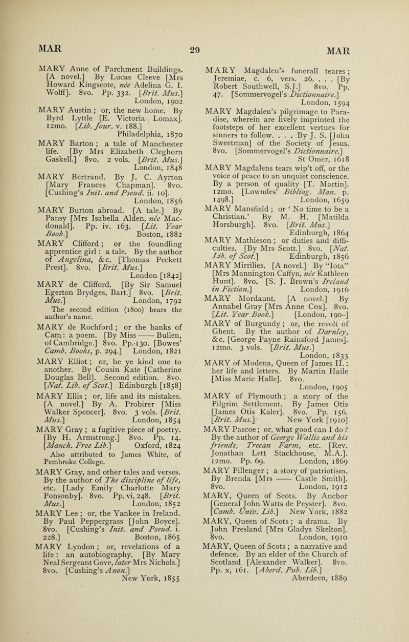 MARY Anne of Parchment Buildings. [A novel.] By Lucas Cleeve [Mrs Howard Kingscote, nee Adelina G. I. Wolff]. 8vo. Pp. 332. [Brit. Musi] London, 1902 MARY Austin ; or, the new home. By Byrd Lyttle [E. Victoria Lomax]. i2mo. [Lib. Jour. v. 188.] Philadelphia, 1870 MARY Barton ; a tale of Manchester life. [By Mrs Elizabeth Cleghorn Gaskell.] 8vo. 2 vols. [Brit. Musi] London, 1848 MARY Bertrand. By J. C. Ayrton [Mary Frances Chapman]. 8vo. [Cushing’s Init. and Pseud, ii. 10]. London, 1856 MARY Burton abroad. [A tale.] By Pansy [Mrs Isabella Alden, nee Mac¬ donald]. Pp. iv. 163. [Lit. Year Boob.] Boston, 1882 MARY Clifford ; or the foundling apprentice girl : a tale. By the author of Angelina, &c. [Thomas Peckett Prest]. 8vo. [Brit. Musi] London [1842] MARY de Clifford. [By Sir Samuel Egerton Brydges, Bart.] 8vo. [Brit. Musi] London, 1792 The second edition (1800) bears the author’s name. MARY de Rochford ; or the banks of Cam: a poem. [By Miss-Bullen, of Cambridge.] 8vo. Pp.'i3o. [Bowes’ Camb. Books, p. 294.] London, 1821 MARY Elliot ; or, be ye kind one to another. By Cousin Kate [Catherine Douglas Bell]. Second edition. 8vo. [Nat. Lib. of Scoti] Edinburgh [1858] MARY Ellis ; or, life and its mistakes. [A novel.] By A. Probirer [Miss Walker Spencer]. 8vo. 3 vols. [Brit. Musi] London, 1854 MARY Gray ; a fugitive piece of poetry. [By H. Armstrong.] 8vo. Pp. 14. [Manch. Free Lib.] Oxford, 1824 Also attributed to James White, of Pembroke College. MARY Gray, and other tales and verses. By the author of The discipline of life, etc. [Lady Emily Charlotte Mary Ponsonby]. 8vo. Pp.vi, 248. [Brit. Musi] London, 1852 MARY Lee ; or, the Yankee in Ireland. By Paul Peppergrass [John Boyce]. 8vo. [Cushing’s Lnit. and Pseud, i. 228.] Boston, 1865 MARY Lyndon ; or, revelations of a life : an autobiography. [By Mary Neal Sergeant Gove, later Mrs Nichols.] 8vo. [Cushing’s Anon.] New York, 1855 MARY Magdalen’s funerall teares ; Jeremiae, c. 6, vers. 26. . . . [By Robert Southwell, S.J.] 8vo. Pp. 47. [Sommervogel’s Dictiomiaire.] London, 1594 MARY Magdalen’s pilgrimage to Para¬ dise, wherein are lively imprinted the footsteps of her excellent vertues for sinners to follow. . . . By J. S. [John Sweetman] of the Society of Jesus. 8vo. [Sommervogel’s Dictionnairei] St Omer, 1618 MARY Magdalens tears wip’t off, or the voice of peace to an unquiet conscience. By a person of quality [T. Martin]. i2mo. [Lowndes’ Bibliog. Man. p. 1498.] London, 1659 MARY Mansfield ; or ‘ No time to be a Christian.’ By M. H. [Matilda Horsburgh]. 8vo. [Brit. Musi] Edinburgh, 1864 MARY Mathieson ; or duties and diffi¬ culties. [By Mrs Scott.] 8vo. [Nat. Lib. of Scoti] Edinburgh, 1856 MARY Mirrilies. [A novel.] By “Iota” [Mrs Mannington Caffyn, nee Kathleen Hunt]. 8vo. [S. J. Brown’s Ireland in Fiction.] London, 1916 MARY Mordaunt. [A novel.] By Annabel Gray [Mrs Anne Cox], 8vo. [Lit. Year Book.] [London, 190-] MARY of Burgundy ; or, the revolt of Ghent. By the author of Darnley, &c. [George Payne Rainsford James]. i2mo. 3 vols. [Brit. Musi] London, 1833 MARY of Modena, Queen of James II.: her life and letters. By Martin Llaile [Miss Marie Halle]. 8vo. London, 1905 MARY of Plymouth ; a story of the Pilgrim Settlement. By James Otis [James Otis Kaler]. 8vo. Pp. 156. [Brit. Musi] New York [1910] MARY Pascoe ; or, what good can I do ? By the author of George Wallis and his friends, Trecan Farm, etc. [Rev. Jonathan Lett Stackhouse, M.A.]. i2mo. Pp. 69. London, 1869 MARY Pillenger ; a story of patriotism. By Brenda [Mrs-Castle Smith]. 8vo. London, 1912 MARY, Queen of Scots. By Anchor [General John Watts de Peyster]. 8vo. [Camb. Univ. Lib.] New York, 1882 MARY, Queen of Scots ; a drama. By John Presland [Mrs Gladys Skelton]. 8vo. London, 1910 MARY, Queen of Scots ; a narrative and defence. By an elder of the Church of Scotland [Alexander Walker]. 8vo. Pp. x, 161. [Aherd. Pub. Lib.] Aberdeen, 1889