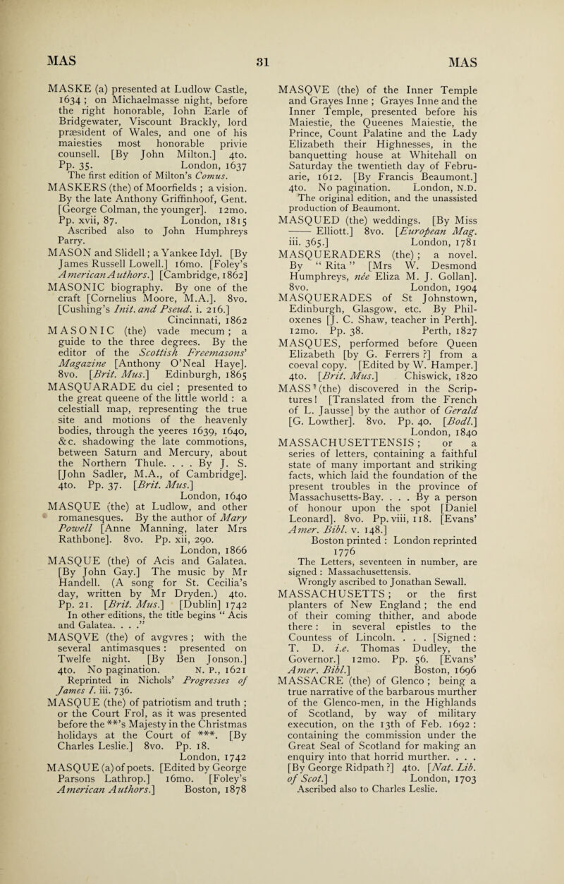 MASKE (a) presented at Ludlow Castle, 1634 ; on Michaelmasse night, before the right honorable, Iohn Earle of Bridgewater, Viscount Brackly, lord president of Wales, and one of his maiesties most honorable privie counsell. [By John Milton.] 4to. Pp. 35. London, 1637 The first edition of Milton’s Comus. MASKERS (the) of Moorfields ; a vision. By the late Anthony Griffinhoof, Gent. [George Colman, the younger]. i2mo. Pp. xvii, 87. London, 1815 Ascribed also to John Humphreys Parry. MASON and Slidell; a Yankee Idyl. [By James Russell Lowell.] i6mo. [Foley’s American Authors.] [Cambridge, 1862] MASONIC biography. By one of the craft [Cornelius Moore, M.A.]. 8vo. [Cushing’s Init.and Pseud, i. 216.] Cincinnati, 1862 MASONIC (the) vade mecum ; a guide to the three degrees. By the editor of the Scottish Freemasons' Magazine [Anthony O’Neal Haye]. 8vo. [Brit. Musi] Edinburgh, 1865 MASQUARADE du ciel ; presented to the great queene of the little world : a celestiall map, representing the true site and motions of the heavenly bodies, through the yeeres 1639, 1640, &c. shadowing the late commotions, between Saturn and Mercury, about the Northern Thule. . . . By J. S. [John Sadler, M.A., of Cambridge], 4to. Pp. 37. \Brit. Mus.\ London,1640 MASQUE (the) at Ludlow, and other romanesques. By the author of Mary Powell [Anne Manning, later Mrs Rathbone]. 8vo. Pp. xii, 290. London,1866 MASQUE (the) of Acis and Galatea. [By John Gay.] The music by Mr Handell. (A song for St. Cecilia’s day, written by Mr Dryden.) 4to. Pp. 21. \Brit. Must] [Dublin] 1742 In other editions, the title begins “ Acis and Galatea. . . .” MASQVE (the) of avgvres ; with the several antimasques : presented on Twelfe night. [By Ben Jonson.] 4to. No pagination. N. P., 1621 Reprinted in Nichols’ Progresses of James T. iii. 736- MASQUE (the) of patriotism and truth ; or the Court Frol, as it was presented before the **’s Majesty in the Christmas holidays at the Court of ***. [By Charles Leslie.] 8vo. Pp. 18. London, 1742 MASQUE (a) of poets. [Edited by George Parsons Lathrop.] i6mo. [Foley’s American Authors?] Boston, 1878 MASQVE (the) of the Inner Temple and Grayes Inne ; Grayes Inne and the Inner Temple, presented before his Maiestie, the Queenes Maiestie, the Prince, Count Palatine and the Lady Elizabeth their Highnesses, in the banquetting house at Whitehall on Saturday the twentieth day of Febru- arie, 1612. [By Francis Beaumont.] 4to. No pagination. London, N.D. The original edition, and the unassisted production of Beaumont. MASQUED (the) weddings. [By Miss - Elliott.] 8vo. [.European Mag. iii. 365.] London, 1781 MASQUERADERS (the) ; a novel. By “ Rita ” [Mrs W. Desmond Humphreys, nee Eliza M. J. Gollan]. 8vo. London, 1904 MASQUERADES of St Johnstown, Edinburgh, Glasgow, etc. By Phil- oxenes [J. C. Shaw, teacher in Perth]. i2mo. Pp. 38. Perth, 1827 MASQUES, performed before Queen Elizabeth [by G. Ferrers ?] from a coeval copy. [Edited by W. Hamper.] 4to. \Brit. Musi] Chiswick, 1820 MASS ? (the) discovered in the Scrip¬ tures! [Translated from the French of L. Jausse] by the author of Gerald [G. Lowther], 8vo. Pp. 40. [Bodl.] London, 1840 MASSACHUSETTENSIS ; or a series of letters, containing a faithful state of many important and striking facts, which laid the foundation of the present troubles in the province of Massachusetts-Bay. . . . By a person of honour upon the spot [Daniel Leonard]. 8vo. Pp. viii, 118. [Evans’ Amer. Bibl. v. 148.] Boston printed : London reprinted 1776 The Letters, seventeen in number, are signed : Massachusettensis. Wrongly ascribed to Jonathan Sewall. MASSACHUSETTS ; or the first planters of New England ; the end of their coming thither, and abode there : in several epistles to the Countess of Lincoln. . . . [Signed : T. D. i.e. Thomas Dudley, the Governor.] i2mo. Pp. 56. [Evans’ Amer. Bibl.\ Boston, 1696 MASSACRE (the) of Glenco ; being a true narrative of the barbarous murther of the Glenco-men, in the Highlands of Scotland, by way of military execution, on the 13th of Feb. 1692 : containing the commission under the Great Seal of Scotland for making an enquiry into that horrid murther. . . . [By George Ridpath ?] 4to. [Nat. Lib. of Scot.] London, 1703 Ascribed also to Charles Leslie.