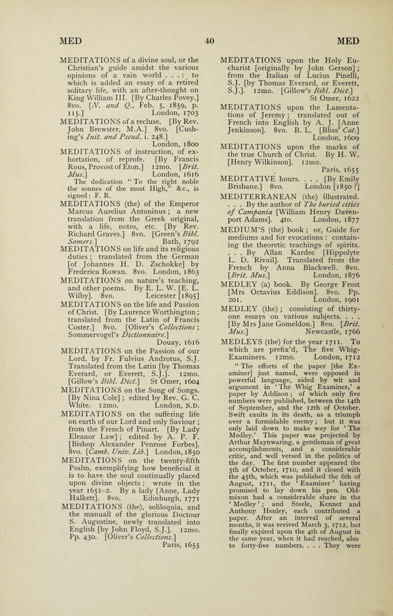 MEDITATIONS of a divine soul, or the Christian’s guide amidst the various opinions of a vain world . . . : to which is added an essay of a retired solitary life, with an after-thought on King William III. [By Charles Povey.] 8vo. [N. and Q., Feb. 5, 1859, p. 115.] London, 1703 MEDITATIONS of a recluse. [By Rev. John Brewster, M.A.] 8vo. [Cush¬ ing’s Init. a?id Pseud, i. 248.] London, 1800 MEDITATIONS of instruction, of ex¬ hortation, of reprofe. [By Francis Rous, Provost of Eton.] i2mo. \Brit. Mus.] London, 1616 The dedication “ To the right noble the sonnes of the most High,” &c., is signed : F. R. MEDITATIONS (the) of the Emperor Marcus Aurelius Antoninus ; a new translation from the Greek original, with a life, notes, etc. [By Rev. Richard Graves.] 8vo. [Green’s Bibl. Somers.'] Bath, 1792 MEDITATIONS on life and its religious duties ; translated from the German [of Johannes H. D. Zschokke] by Frederica Rowan. 8vo. London, 1863 MEDITATIONS on nature’s teaching, and other poems. By E. L. W. [E. L. Wilby]. 8vo. Leicester [1895] MEDITATIONS on the life and Passion of Christ. [By Laurence Worthington ; translated from the Latin of Francis Coster.] 8vo. [Oliver’s Collections; Sommervogel’s Dictionnaire.] Douay, 1616 MEDITATIONS on the Passion of our Lord, by Fr. Fulvius Androtus, S.J. Translated from the Latin [by Thomas Everard, or Everett, S.J.]. i2mo. [Gillow’s Bibl. Diet.] St Omer, 1604 MEDITATIONS on the Song of Songs. [By Nina Cole] ; edited by Rev. G. C. White. i2mo. London, N.D. MEDITATIONS on the suffering life on earth of our Lord and only Saviour ; from the French of Pinart. [By Lady Eleanor Law] ; edited by A. P. F. [Bishop Alexander Penrose Forbes]. 8vo. \Camb. Univ. Lib.\ London, 1850 MEDITATIONS on the twenty-fifth Psalm, exemplifying how beneficial it is to have the soul continually placed upon divine objects ; wrote in the year 1651-2. By a lady [Anne, Lady Halkett]. 8vo. Edinburgh, 1771 MEDITATIONS (the), soliloquia, and the manuall of the glorious Doctour S. Augustine, newly translated into English [by John Floyd, S.J.]. i2mo. Pp. 430. [Oliver’s Collections.] Paris, 1655 MEDITATIONS upon the Holy Eu¬ charist [originally by John Gerson] ; from the Italian of Lucius Pinelli, S.J. [by Thomas Everard, or Everett, S.J.]. i2mo. [Gillow’s Bibl. Diet.] St Omer, 1622 MEDITATIONS upon the Lamenta¬ tions of Jeremy; translated out of French into English by A. J. [Anne Jenkinson]. 8vo. B. L. [Bliss’ Cat.] London, 1609 MEDITATIONS upon the marks of the true Church of Christ. By H. W. [Henry Wilkinson]. i2mo. Paris, 1655 MEDITATIVE hours. ... [By Emily Brisbane.] 8vo. London [1850 ?] MEDITERRANEAN (the) illustrated. . . . By the author of The buried cities of Campania [William Henry Daven¬ port Adams]. 4to. London, 1877 MEDIUM’S (the) book ; or, Guide for mediums and for evocations : contain¬ ing the theoretic teachings of spirits. ... By Allan Kardec [Hippolyte L. D. Rivail]. Translated from the French by Anna Blackwell. 8vo. \Brit. Mus.] London, 1876 MEDLEY (a) book. By George Frost [Mrs Octavius Eddison]. 8vo. Pp. 201. London, 1901 MEDLEY (the) ; consisting of thirty- one essays on various subjects. . . . [By Mrs Jane Gomeldon.] 8vo. \Brit. Mus.] Newcastle, 1766 MEDLEYS (the) for the year 1711. To which are prefix’d, The five Whig- Examiners. i2mo. London, 1712 “ The efforts of the paper [the Ex¬ aminer] just named, were opposed in powerful language, aided by wit and argument in ‘ The Whig Examiner,’ a paper by Addison ; of which only five numbers were published, between the 14th of September, and the 12th of October. Swift exults in its death, as a triumph over a formidable enemy; but it was only laid down to make way for ‘ The Medley.’ This paper was projected by Arthur Maynwaring, a gentleman of great accomplishments, and a considerable critic, and well versed in the politics of the day. The first number appeared the 5th of October, 1710, and it closed with the 45th, which was published the 6th of August, 1711, the ‘Examiner’ having promised to lay down his pen. Old- mixon had a considerable share in the ‘ Medley ’; and Steele, Kennet and Anthony Henley, each contributed a paper. After an interval of several months, it was revived March 3, 1712, but finally expired upon the 4th of August in the same year, when it had reached, also to forty-five numbers. . . . They were