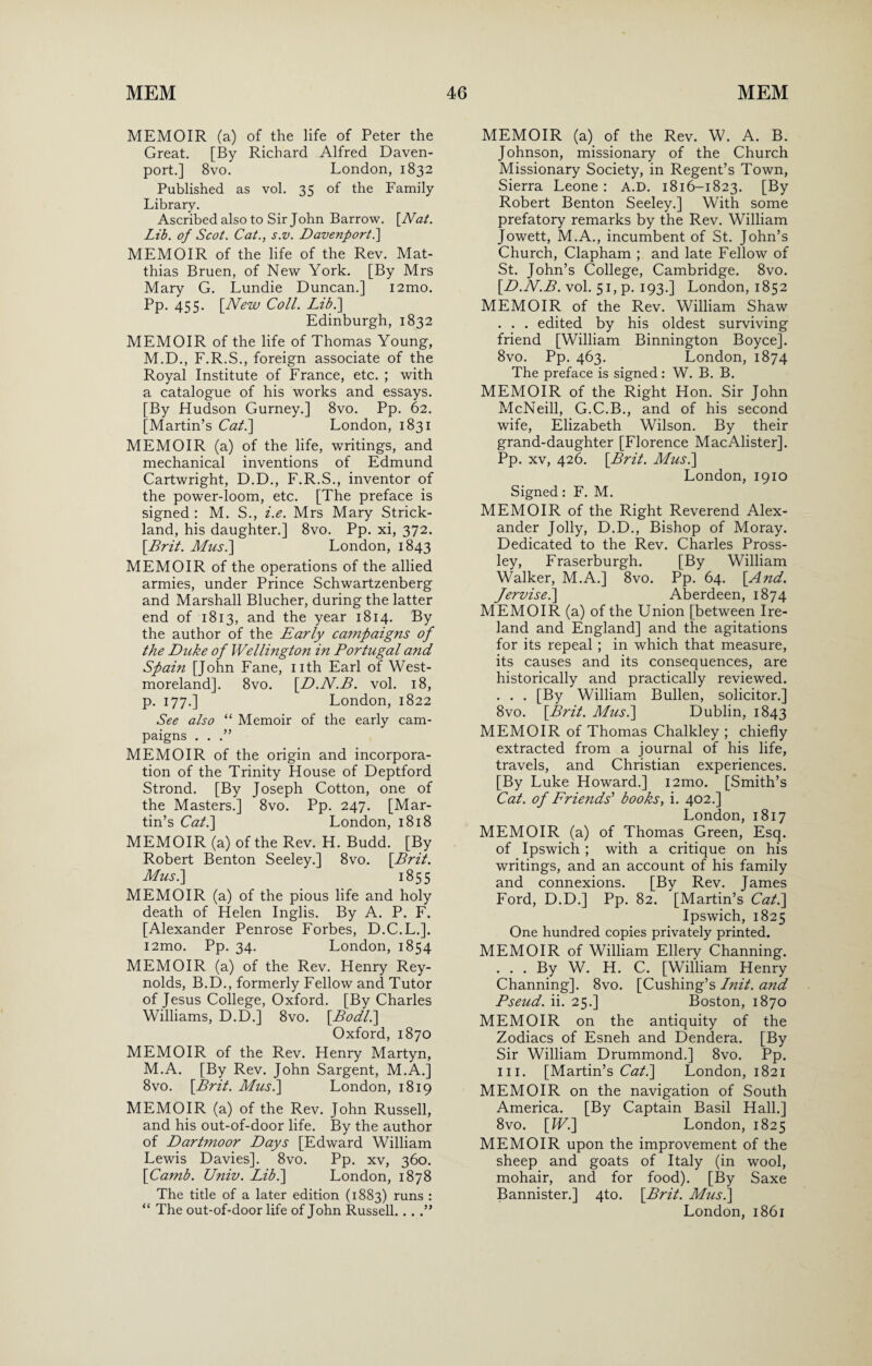 MEMOIR (a) of the life of Peter the Great. [By Richard Alfred Daven¬ port.] 8vo. London, 1832 Published as vol. 35 of the Family Library. Ascribed also to Sir John Barrow. [Nat. Lib. of Scot. Cat., s.v. Davenport.] MEMOIR of the life of the Rev. Mat¬ thias Bruen, of New York. [By Mrs Mary G. Lundie Duncan.] i2mo. Pp. 455. [New Coll. Lib.\ Edinburgh, 1832 MEMOIR of the life of Thomas Young, M.D., F.R.S., foreign associate of the Royal Institute of France, etc. ; with a catalogue of his works and essays. [By Hudson Gurney.] 8vo. Pp. 62. [Martin’s Cat.] London, 1831 MEMOIR (a) of the life, writings, and mechanical inventions of Edmund Cartwright, D.D., F.R.S., inventor of the power-loom, etc. [The preface is signed : M. S., i.e. Mrs Mary Strick¬ land, his daughter.] 8vo. Pp. xi, 372. [Brit. Musi] London, 1843 MEMOIR of the operations of the allied armies, under Prince Schwartzenberg and Marshall Blucher, during the latter end of 1813, and the year 1814. By the author of the Early campaigns of the Duke of Wellington in Portugal a?id Spain [John Fane, nth Earl of West¬ moreland]. 8vo. [D.N.B. vol. 18, p. 177.] London, 1822 See also “ Memoir of the early cam¬ paigns . . .” MEMOIR of the origin and incorpora¬ tion of the Trinity House of Deptford Strond. [By Joseph Cotton, one of the Masters.] 8vo. Pp. 247. [Mar¬ tin’s Cat.] London, 1818 MEMOIR (a) of the Rev. H. Budd. [By Robert Benton Seeley.] 8vo. [Brit. Musi] 1855 MEMOIR (a) of the pious life and holy death of Helen Inglis. By A. P. F. [Alexander Penrose Forbes, D.C.L.]. i2mo. Pp. 34. London, 1854 MEMOIR (a) of the Rev. Henry Rey¬ nolds, B.D., formerly Fellow and Tutor of Jesus College, Oxford. [By Charles Williams, D.D.] 8vo. [Bodll] Oxford, 1870 MEMOIR of the Rev. Henry Martyn, M.A. [By Rev. John Sargent, M.A.] 8vo. [Brit. Musi] London, 1819 MEMOIR (a) of the Rev. John Russell, and his out-of-door life. By the author of Dartmoor Days [Edward William Lewis Davies]. 8vo. Pp. xv, 360. [Camb. Univ. Lib.] London, 1878 The title of a later edition (1883) runs : “ The out-of-door life of John Russell. . . MEMOIR (a) of the Rev. W. A. B. Johnson, missionary of the Church Missionary Society, in Regent’s Town, Sierra Leone : A.D. 1816-1823. [By Robert Benton Seeley.] With some prefatory remarks by the Rev. William Jowett, M.A., incumbent of St. John’s Church, Clapham ; and late Fellow of St. John’s College, Cambridge. 8vo. [D.N.B. vol. 51, p. 193.] London, 1852 MEMOIR of the Rev. William Shaw . . . edited by his oldest surviving friend [William Binnington Boyce]. 8vo. Pp. 463. London, 1874 The preface is signed: W. B. B. MEMOIR of the Right Hon. Sir John McNeill, G.C.B., and of his second wife, Elizabeth Wilson. By their grand-daughter [Florence MacAlister]. Pp. xv, 426. [Brit. Musi] London, 1910 Signed: F. M. MEMOIR of the Right Reverend Alex¬ ander Jolly, D.D., Bishop of Moray. Dedicated to the Rev. Charles Pross- ley, Fraserburgh. [By William Walker, M.A.] 8vo. Pp. 64. [And. Jervise.] Aberdeen, 1874 MEMOIR (a) of the Union [between Ire¬ land and England] and the agitations for its repeal ; in which that measure, its causes and its consequences, are historically and practically reviewed. . . . [By William Bullen, solicitor.] 8vo. [Brit. Musk] Dublin, 1843 MEMOIR of Thomas Chalkley ; chiefly extracted from a journal of his life, travels, and Christian experiences. [By Luke Howard.] i2mo. [Smith’s Cat. of Friends' books, i. 402.] London, 1817 MEMOIR (a) of Thomas Green, Esq. of Ipswich ; with a critique on his writings, and an account of his family and connexions. [By Rev. James Ford, D.D.] Pp. 82. [Martin’s Cat.] Ipswich, 1825 One hundred copies privately printed. MEMOIR of William Ellery Channing. . . . By W. H. C. [William Henry Channing]. 8vo. [Cushing’s Init. a?id Pseud, ii. 25.] Boston, 1870 MEMOIR on the antiquity of the Zodiacs of Esneh and Dendera. [By Sir William Drummond.] 8vo. Pp. hi. [Martin’s Cat.] London, 1821 MEMOIR on the navigation of South America. [By Captain Basil Hall.] 8vo. [W.] London, 1825 MEMOIR upon the improvement of the sheep and goats of Italy (in wool, mohair, and for food). [By Saxe Bannister.] 4to. [Brit. Musi] London, 1861