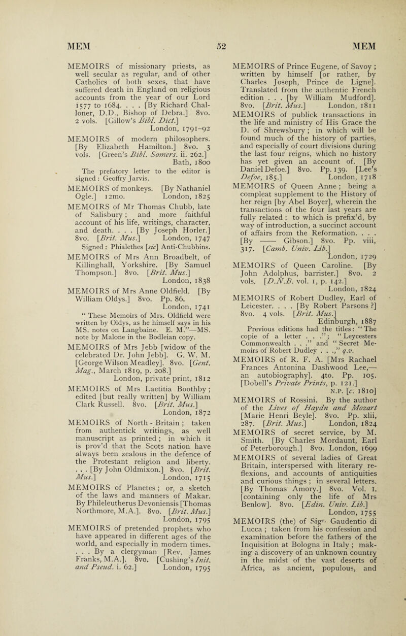 MEMOIRS of missionary priests, as well secular as regular, and of other Catholics of both sexes, that have suffered death in England on religious accounts from the year of our Lord 1577 to 1684. . . . [By Richard Chal- loner, D.D., Bishop of Debra.] 8vo. 2 vols. [Gillow’s Bibl. Dict.\ London, 1791-92 MEMOIRS of modern philosophers. [By Elizabeth Hamilton.] 8vo. 3 vols. [Green’s Bibl. Somers, ii. 262.] Bath, 1800 The prefatory letter to the editor is signed: Geoffry Jarvis. MEMOIRS of monkeys. [By Nathaniel Ogle.] i2mo. London, 1825 MEMOIRS of Mr Thomas Chubb, late of Salisbury ; and more faithful account of his life, writings, character, and death. . . . [By Joseph Horler.] 8vo. [.Brit. Mus.\ London, 1747 Signed : Phialethes [sic] Anti-Chubbins. MEMOIRS of Mrs Ann Broadbelt, of Killinghall, Yorkshire. [By Samuel Thompson.] 8vo. [Bril. Musi] London, 1838 MEMOIRS of Mrs Anne Oldfield. [By William Oldys.] 8vo. Pp. 86. London, 1741 “ These Memoirs of Mrs. Oldfield were written by Oldys, as he himself says in his MS. notes on Langbaine. E. M.”—MS. note by Malone in the Bodleian copy. MEMOIRS of Mrs Jebb [widow of the celebrated Dr. John Jebb], G. W. M. [George Wilson Meadley]. 8vo. [Gent. Mag., March 1819, p. 208.] London, private print, 1812 MEMOIRS of Mrs Laetitia Boothby ; edited [but really written] by William Clark Russell. 8vo. [Brit. Musi] London, 1872 MEMOIRS of North - Britain ; taken from authentick writings, as well manuscript as printed ; in which it is prov’d that the Scots nation have always been zealous in the defence of the Protestant religion and liberty. . . . [By John Oldmixon.] 8vo. [Brit. Musi] London, 1715 MEMOIRS of Planetes ; or, a sketch of the laws and manners of Makar. By Phileleutherus Devoniensis [Thomas Northmore, M.A.]. 8vo. [Brit. Mus.\ London, 1795 MEMOIRS of pretended prophets who have appeared in different ages of the world, and especially in modern times. ... By a clergyman [Rev. James Franks, M.A.]. 8vo. [Cushing’s Init. and Pseud, i. 62.] London, 1795 MEMOIRS of Prince Eugene, of Savoy ; written by himself [or rather, by Charles Joseph, Prince de Ligne]. Translated from the authentic French edition . . . [by William Mudford]. 8vo. [Brit. Musi] London, 1811 MEMOIRS of publick transactions in the life and ministrv of His Grace the * D. of Shrewsbury ; in which will be found much of the history of parties, and especially of court divisions during the last four reigns, which no history has yet given an account of. [By Daniel Defoe.] 8vo. Pp. 139. [Lee’s Defoe, 185.] London, 1718 MEMOIRS of Queen Anne ; being a compleat supplement to the History of her reign [by Abel Boyer], wherein the transactions of the four last years are fully related : to which is prefix’d, by way of introduction, a succinct account of affairs from the Reformation. . . . [By - Gibson.] 8vo. Pp. viii, 317. [Camb. Univ. Libi] London, 1729 MEMOIRS of Queen Caroline. [By John Adolphus, barrister.] 8vo. 2 vols. [D.N.B. vol. 1, p. 142.] London, 1824 MEMOIRS of Robert Dudley, Earl of Leicester. . . . [By Robert Parsons ?] 8vo. 4 vols. [Brit. Musi] Edinburgh, 1887 Previous editions had the titles: “ The copie of a letter . . ; “ Leycesters Commonwealth . . .” and “ Secret Me¬ moirs of Robert Dudley . . .,” q.v. MEMOIRS of R. F. A. [Mrs Rachael Frances Antonina Dash wood Lee,— an autobiography]. 4to. Pp. 105. [Dobell’s Private Prints, p. 121.] N.P. [c. 1810] MEMOIRS of Rossini. By the author of the Lives of Haydn and Mozart [Marie Henri Beyle]. 8vo. Pp. xlii, 287. [Brit. Musi] London, 1824 MEMOIRS of secret service, by M. Smith. [By Charles Mordaunt, Earl of Peterborough.] 8vo. London, 1699 MEMOIRS of several ladies of Great Britain, interspersed with literary re¬ flexions, and accounts of antiquities and curious things ; in several letters. [By Thomas Amory.] 8vo. Vol. I. [containing only the life of Mrs Benlow]. 8vo. [Edin. Univ. Lib.] London, 1755 MEMOIRS (the) of Sigr- Gaudentio di Lucca ; taken from his confession and examination before the fathers of the Inquisition at Bologna in Italy ; mak¬ ing a discovery of an unknown country in the midst of the vast deserts of Africa, as ancient, populous, and