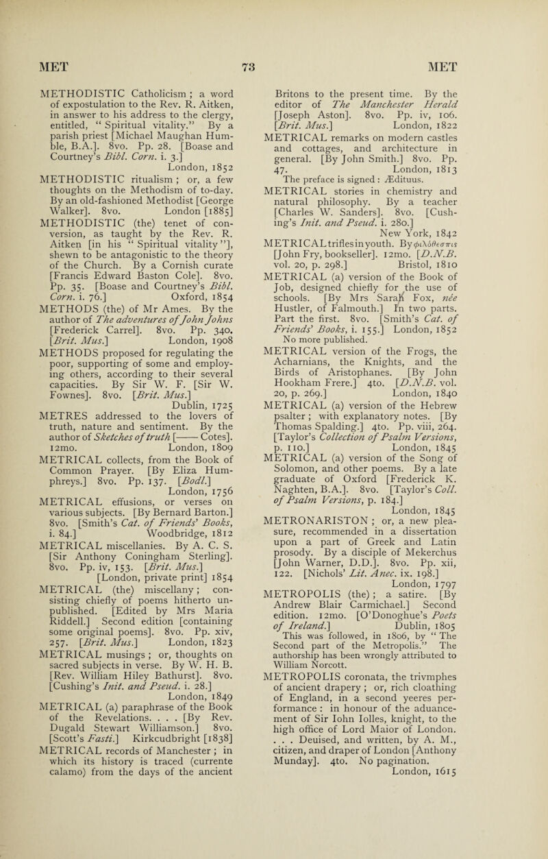 METHOD I STIC Catholicism ; a word of expostulation to the Rev. R. Aitken, in answer to his address to the clergy, entitled, “ Spiritual vitality.” By a parish priest [Michael Maughan Hum¬ ble, B.A.]. 8vo. Pp. 28. [Boase and Courtney’s Bibl. Corn. i. 3.] London, 1852 METHODISTIC ritualism ; or, a few thoughts on the Methodism of to-day. By an old-fashioned Methodist [George Walker]. 8vo. London [1885] METHODISTIC (the) tenet of con¬ version, as taught by the Rev. R. Aitken [in his “Spiritual vitality”], shewn to be antagonistic to the theory of the Church. By a Cornish curate [Francis Edward Baston Cole]. 8vo. Pp. 35. [Boase and Courtney’s Bibl. Corn. i. 76.] Oxford, 1854 METHODS (the) of Mr Ames. By the author of The adventures of John Johns [Frederick Carrel]. 8vo. Pp. 340. [Brit. Mus.\ London, 1908 METHODS proposed for regulating the poor, supporting of some and employ¬ ing others, according to their several capacities. By Sir W. F. [Sir W. Fownes]. 8vo. [Brit. Mus.\ Dublin, 1725 METRES addressed to the lovers of truth, nature and sentiment. By the author of Sketches of truth [-Cotes]. i2mo. London, 1809 METRICAL collects, from the Book of Common Prayer. [By Eliza Hum¬ phreys.] 8vo. Pp. 137. [Bodl.\ London, 1756 METRICAL effusions, or verses on various subjects. [By Bernard Barton.] 8vo. [Smith’s Cat. of Friends' Books, i. 84.] Woodbridge, 1812 METRICAL miscellanies. By A. C. S. [Sir Anthony Coningham Sterling]. 8vo. Pp. iv, 153. [Brit. Mus.\ [London, private print] 1854 METRICAL (the) miscellany; con¬ sisting chiefly of poems hitherto un¬ published. [Edited by Mrs Maria Riddell.] Second edition [containing some original poems]. 8vo. Pp. xiv, 257. [Brit. Mus.] London, 1823 METRICAL musings ; or, thoughts on sacred subjects in verse. By W. H. B. [Rev. William Hiley Bathurst]. 8vo. [Cushing’s Init. and Pseud, i. 28.] London, 1849 METRICAL (a) paraphrase of the Book of the Revelations. . . . [By Rev. Dugald Stewart Williamson.] 8vo. [Scott’s Fasti.\ Kirkcudbright [1838] METRICAL records of Manchester ; in which its history is traced (currente calamo) from the days of the ancient Britons to the present time. By the editor of The Manchester Herald [Joseph Aston]. 8vo. Pp. iv, 106. [Brit. Mus.\ London, 1822 METRICAL remarks on modern castles and cottages, and architecture in general. [By John Smith.] 8vo. Pp. 47. London, 1813 The preface is signed : TEdituus. METRICAL stories in chemistry and natural philosophy. By a teacher [Charles W. Sanders]. 8vo. [Cush¬ ing’s Init. and Pseud, i. 280.] New York, 1842 METRICAL trifles in youth. By <pi\6B earns [John Fry, bookseller]. i2mo. [D.N.B. vol. 20, p. 298.] Bristol, 1810 METRICAL (a) version of the Book of Job, designed chiefly for the use of schools. [By Mrs Sarah Fox, nee Hustler, of Falmouth.] In two parts. Part the first. 8vo. [Smith’s Cat. of Friends' Books, i. 155.] London, 1852 No more published. METRICAL version of the Frogs, the Acharnians, the Knights, and the Birds of Aristophanes. [By John Hookham Frere.] 4to. [D.N.B. vol. 20, p. 269.] London, 1840 METRICAL (a) version of the Hebrew psalter ; with explanatory notes. [By Thomas Spalding.] 4to. Pp. viii, 264. [Taylor’s Collection of Psalm Versions, p. no.] London, 1845 METRICAL (a) version of the Song of Solomon, and other poems. By a late graduate of Oxford [Frederick K. Naghten, B.A.]. 8vo. [Taylor’s Coll, of Psalm Versions, p. 184.] London, 1845 METRONARISTON ; or, a new plea¬ sure, recommended in a dissertation upon a part of Greek and Latin prosody. By a disciple of Mekerchus [John Warner, D.D.]. 8vo. Pp. xii, 122. [Nichols’ Lit. Anec. ix. 198.] London, 1797 METROPOLIS (the) ; a satire. [By Andrew Blair Carmichael.] Second edition. i2mo. [O’Donoghue’s Poets of Ireland.] Dublin, 1805 This was followed, in 1806, by “ The Second part of the Metropolis.” The authorship has been wrongly attributed to William Norcott. METROPOLIS coronata, the trivmphes of ancient drapery ; or, rich cloathing of England, in a second yeeres per¬ formance : in honour of the aduance- ment of Sir Iohn Idles, knight, to the high office of Lord Maior of London. . . . Deuised, and written, by A. M., citizen, and draper of London [Anthony Munday]. 4to. No pagination. London, 1615