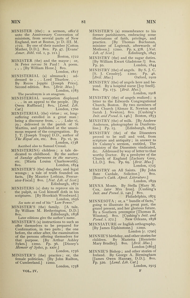 MINISTER (the) ; a sermon, offer’d unto the Anniversary Convention of ministers, from several parts of New England, met at Boston, 31 D. III. M. 1722. By one of their number [Cotton Mather, D.D.]. 8vo. Pp. 47. [Evans’ Amer. Bibl. vol. 1, p. 211.] Boston, 1722 MINISTER (the) and the mayor; or, St Peter versus St Paul ! A poem. . . . [By William Hone.] 8vo. London, 1817 MINISTERIAL (a) almanack ; ad¬ dressed to . . . Lord Thurlow. . . . By Recos Jepphi [Joseph Price]. Second edition. 8vo. [.Brit. Mus.\ London, 1783 The pseudonym is an anagram. MINISTERIAL usurpation displayed ... in an appeal to the people. [By Owen Ruffhead.] 8vo. \Lond. Lib. Cat.] London, 1760 MINISTERIAL (the) virtue ; or, long- suffering extolled in a great man : being a discourse from. . . . Luke vi, 29 ; delivered in the parish of St Martins, and published at the unani¬ mous request of the congregation. By J. T. [Joseph Trapp] D.D., author of The Royal sin, etc. 8vo. Pp. vi, 30. London, 1738 Ascribed also to Samuel Croxal. MINISTERING children; a tale de¬ dicated to childhood. By the author of Sunday afternoons in the nursery, etc. [Maria Louisa Charlesworth]. 8vo. London, 1854 MINISTER’S (the) daughter, and legal wrongs ; a tale of truth founded on facts. [By Maurice Lothian, Procur¬ ator-Fiscal.] 8vo. [Nat. Lib. of Scot.] Edinburgh, 1872 MINISTERS (a) duty to reprove sin in the pulpit, as God himself doth in his scriptures. [By Hezekiah Woodward.] London, 1656 See note at end of his “ Law-Power.” MINISTER’S (the) family. [A tale. By William M. Hetherington, D.D.] 8vo. Edinburgh, 1838 Later editions give the author’s name. MINISTER’S (a) instructions to such as offer themselves to be prepared for Confirmation, in two parts ; the one before, the other after, the examination of the persons offering themselves for that purpose. [By Arthur Ashley Sykes.] i2mo. Pp. 36. [Disney’s Memoir of Sykes, p. xxiv.] London, 1756 MINISTER’S (the) practice ; or, the female politician. [By John Railton, of Cumberland.] i2mo. London, 1758 MINISTER’S (a) remembrance to his former parishioners, embracing some illustrations of faith, privilege, and practice. [By Thomas Buchanan, minister of Logierait, afterwards of Methven.] i2mo. Pp. x, 378. [Nat. Lib. of Scot.] Edinburgh, 1843 MINISTRY (the) and the sugar duties. [By William Ewart Gladstone ?] 8vo. Pp. 50. London, 1844 MINISTRY (the) of angels. By S. J. C. [S. J. Crossley]. i2mo. Pp. 46. [Brit. Musi] Oxford, 1910 MINISTRY (the) of angels here and be¬ yond. By a hospital nurse [Joy Snell]. 8vo. Pp. 173. [Brit. Musi] London, 1918 MINISTRY (the) of angels realized; a letter to the Edwards Congregational Church, Boston. By two members of that Church [Alonzo E. Newton and Sarah J. Newton]. 8vo. [Cushing’s Init. andBseud. ii. 146.] Boston, 1853 MINISTRY (the) of milk. [By Andrew Anderson, photographer in Dunferm¬ line.] Pp. 15. [Edinburgh, 1892] MINISTRY (the) of the Dissenters proved to be null and void, from scripture and antiquity ; in answer to Dr Calamy’s sermon, entitled. The ministry of the Dissenters vindicated, &c. Addressed by way of letter to that worthy Doctor. By a presbyter of the Church of England [Zachary Grey, LL.D.]. 8vo. Pp. 69. [Brit. Musi] London, 1725 MINISTRY on All Saints. [By John Bate Cardale, Solicitor.] 8vo. [Boase’s Cath. Apost. Literaturei] London, 1859 MINNA Monte. By Stella [Mary M. Cox, later Mrs Iron]. [Cushing’s Lnit. and Pseud, ii. 140.] 8vo. Philadelphia, 1875 MINNESOTA ; or, a “ bundle of facts,” going to illustrate its great past, the grand present, and her glorious future. By a Southern preemptor [Thomas B. Winston]. 8vo. [Cushing’s Init. and Pseud, i. 272.] New Orleans, 1858 MINNIATURE ov Inglish orthography. [By James Elphinstone.] i2mo. London [c. 1790] MINNIE’S birthday, and other stories for children. By Marietta [Henriette Mary Bradley]. 8vo. [Brit. Musi] London [1863] MINNIE’S Bishop ; and other stories of Ireland. By George A. Birmingham [James Owen Hannay, D.D.]. 8vo. Pp. 320. [Lond. Lib. Cat.] London, 1915 F VOL. IV.