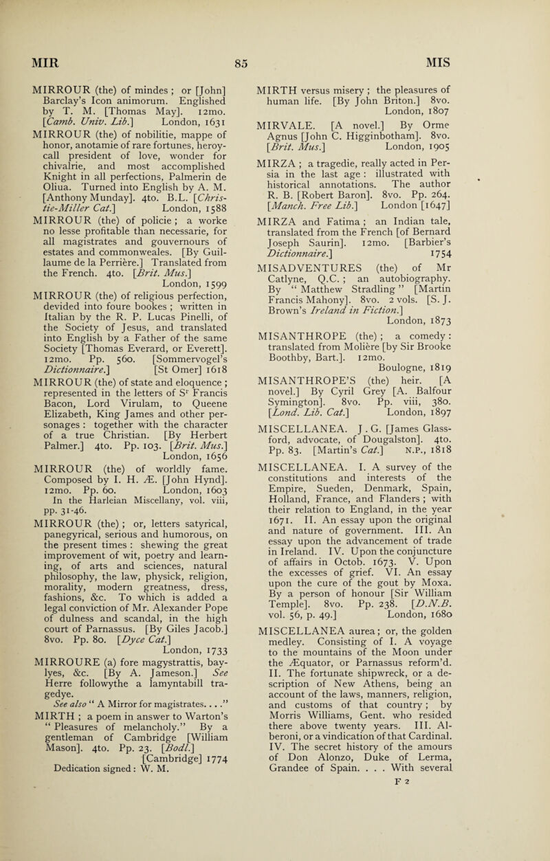 MIRROUR (the) of mindes ; or [John] Barclay’s Icon animorum. Englished by T. M. [Thomas May]. i2mo. [Camb. Univ. Lib.] London, 1631 MIRROUR (the) of nobilitie, mappe of honor, anotamie of rare fortunes, heroy- call president of love, wonder for chivalrie, and most accomplished Knight in all perfections, Palmerin de Oliua. Turned into English by A. M. [Anthony Munday]. 4to. B.L. '[Chris¬ tie-Miller Cat.\ London, 1588 MIRROUR (the) of policie ; a worke no lesse profitable than necessarie, for all magistrates and gouvernours of estates and commonweales. [By Guil¬ laume de la Perriere.] Translated from the French. 4to. [Brit. Mus.\ London, 1599 MIRROUR (the) of religious perfection, devided into foure bookes ; written in Italian by the R. P. Lucas Pinelli, of the Society of Jesus, and translated into English by a Father of the same Society [Thomas Everard, or Everett]. i2mo. Pp. 560. [Sommervogel’s Dictionnaire.] [St Omer] 1618 MIRROUR (the) of state and eloquence ; represented in the letters of S1' Francis Bacon, Lord Virulam, to Queene Elizabeth, King James and other per¬ sonages : together with the character of a true Christian. [By Herbert Palmer.] 4to. Pp. 103. [Brit. Mus.] London, 1656 MIRROUR (the) of worldly fame. Composed by I. H. JE. [John Hynd]. i2mo. Pp. 60. London, 1603 In the Harleian Miscellany, vol. viii, pp. 31-46. MIRROUR (the) ; or, letters satyrical, panegyrical, serious and humorous, on the present times : shewing the great improvement of wit, poetry and learn¬ ing, of arts and sciences, natural philosophy, the law, physick, religion, morality, modern greatness, dress, fashions, &c. To which is added a legal conviction of Mr. Alexander Pope of dulness and scandal, in the high court of Parnassus. [By Giles Jacob.] 8vo. Pp. 80. [Dyce Cat.\ London, 1733 MIRROURE (a) fore magystrattis, bay- lyes, &c. [By A. Jameson.] See Herre followythe a lamyntabill tra- gedye. See also “ A Mirror for magistrates. . . .” MIRTH; a poem in answer to Warton’s “ Pleasures of melancholy.” By a gentleman of Cambridge [William Mason]. 4to. Pp. 23. [Bodl.] [Cambridge] 1774 Dedication signed : W. M. MIRTH versus misery ; the pleasures of human life. [By John Briton.] 8vo. London, 1807 MIRVALE. [A novel.] By Orme Agnus [John C. Higginbotham]. 8vo. [Brit. Mus.] London, 1905 MIRZA ; a tragedie, really acted in Per¬ sia in the last age : illustrated with historical annotations. The author R. B. [Robert Baron]. 8vo. Pp. 264. [Manck. Free Lib.] London [1647] MIRZA and Fatima ; an Indian tale, translated from the French [of Bernard Joseph Saurin]. i2mo. [Barbier’s Dictionnaire.] 1754 MISADVENTURES (the) of Mr Catlyne, Q.C. ; an autobiography. By “ Matthew Stradling ” [Martin Francis Mahony]. 8vo. 2 vols. [S. J. Brown’s Ireland in Fiction.] London, 1873 MISANTHROPE (the) ; a comedy: translated from Moliere [by Sir Brooke Boothby, Bart.]. i2mo. Boulogne, 1819 MISANTHROPE’S (the) heir. [A novel.] By Cyril Grey [A. Balfour Symington]. 8vo. Pp. viii, 380. [Lond. Lib. Cat.] London, 1897 MISCELLANEA. J . G. [James Glass- ford, advocate, of Dougalston]. 4to. Pp. 83. [Martin’s Cat.] N.P., 1818 MISCELLANEA. I. A survey of the constitutions and interests of the Empire, Sueden, Denmark, Spain, Holland, France, and Flanders ; with their relation to England, in the year 1671. II. An essay upon the original and nature of government. III. An essay upon the advancement of trade in Ireland. IV. Upon the conjuncture of affairs in Octob. 1673. V. Upon the excesses of grief. VI. An essay upon the cure of the gout by Moxa. By a person of honour [Sir William Temple]. 8vo. Pp. 238. [D.N.B. vol. 56, p. 49.] London, 1680 MISCELLANEA aurea; or, the golden medley. Consisting of I. A voyage to the mountains of the Moon under the yEquator, or Parnassus reform’d. II. The fortunate shipwreck, or a de¬ scription of New Athens, being an account of the laws, manners, religion, and customs of that country ; by Morris Williams, Gent, who resided there above twenty years. III. Al- beroni, or a vindication of that Cardinal. IV. The secret history of the amours of Don Alonzo, Duke of Lerma, Grandee of Spain. . . . With several F 2