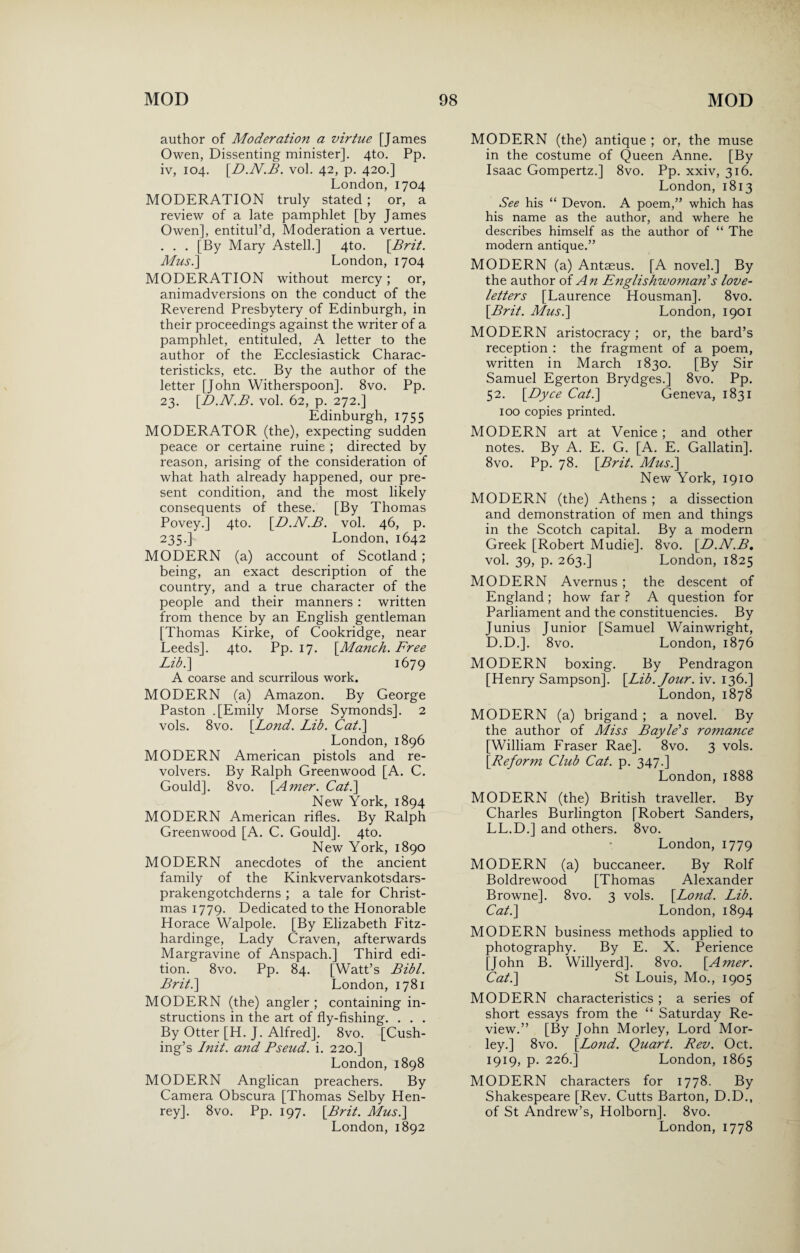 author of Moderation a virtue [James Owen, Dissenting minister]. 4to. Pp. iv, 104. [D.N.B. vol. 42, p. 420.] London, 1704 MODERATION truly stated ; or, a review of a late pamphlet [by James Owen], entitul’d, Moderation a vertue. . . . [By Mary Astell.] 4to. [Brit. Musi] London, 1704 MODERATION without mercy; or, animadversions on the conduct of the Reverend Presbytery of Edinburgh, in their proceedings against the writer of a pamphlet, entituled, A letter to the author of the Ecclesiastick Charac- teristicks, etc. By the author of the letter [John Witherspoon]. 8vo. Pp. 23. [D.N.B. vol. 62, p. 272.] Edinburgh, 1755 MODERATOR (the), expecting sudden peace or certaine ruine ; directed by reason, arising of the consideration of what hath already happened, our pre¬ sent condition, and the most likely consequents of these. [By Thomas Povey.] 4to. [D.N.B. vol. 46, p. 235.] London, 1642 MODERN (a) account of Scotland ; being, an exact description of the country, and a true character of the people and their manners : written from thence by an English gentleman [Thomas Kirke, of Cookridge, near Leeds]. 4to. Pp. 17. [Manch. Free Lib.\ 1679 A coarse and scurrilous work. MODERN (a) Amazon. By George Paston .[Emily Morse Symonds]. 2 vols. 8vo. [Lond. Lib. Cat.] London, 1896 MODERN American pistols and re¬ volvers. By Ralph Greenwood [A. C. Gould]. 8vo. [Amer. Cat.] New York, 1894 MODERN American rifles. By Ralph Greenwood [A. C. Gould]. 4to. New York, 1890 MODERN anecdotes of the ancient family of the Kinkvervankotsdars- prakengotchderns ; a tale for Christ¬ mas 1779. Dedicated to the Honorable Horace Walpole. [By Elizabeth Fitz- hardinge, Lady Craven, afterwards Margravine of Anspach.] Third edi¬ tion. 8vo. Pp. 84. [Watt’s Bibl. Brit.] London, 1781 MODERN (the) angler ; containing in¬ structions in the art of fly-fishing. . . . By Otter [H. J. Alfred]. 8vo. [Cush¬ ing’s Init. and Pseud, i. 220.] London, 1898 MODERN Anglican preachers. By Camera Obscura [Thomas Selby Hen- rey]. 8vo. Pp. 197. [Brit. Musi] London, 1892 MODERN (the) antique ; or, the muse in the costume of Queen Anne. [By Isaac Gompertz.] 8vo. Pp. xxiv, 316. London, 1813 See his “ Devon. A poem,” which has his name as the author, and where he describes himself as the author of “ The modern antique.” MODERN (a) Antaeus. [A novel.] By the author of An Englishwoman's love- letters [Laurence Housman]. 8vo. [Brit. Musi] London, 1901 MODERN aristocracy ; or, the bard’s reception : the fragment of a poem, written in March 1830. [By Sir Samuel Egerton Brydges.] 8vo. Pp. 52. [Dyce Cat.] Geneva, 1831 100 copies printed. MODERN art at Venice ; and other notes. By A. E. G. [A. E. Gallatin]. 8vo. Pp. 78. [Brit. Musi] New York, 1910 MODERN (the) Athens ; a dissection and demonstration of men and things in the Scotch capital. By a modern Greek [Robert Mudie]. 8vo. [D.N.B. vol. 39, p. 263.] London, 1825 MODERN Avernus ; the descent of England; how far ? A question for Parliament and the constituencies. By Junius Junior [Samuel Wainwright, D.D.]. 8vo. London, 1876 MODERN boxing. By Pendragon [Henry Sampson]. [Lib. Jour. iv. 136.] London, 1878 MODERN (a) brigand ; a novel. By the author of Miss Bayle's romance [William Fraser Rae]. 8vo. 3 vols. [Reform Club Cat. p. 347.] London, 1888 MODERN (the) British traveller. By Charles Burlington [Robert Sanders, LL.D.] and others. 8vo. London, 1779 MODERN (a) buccaneer. By Rolf Boldrewood [Thomas Alexander Browne]. 8vo. 3 vols. [Lond. Lib. Cat.] London, 1894 MODERN business methods applied to photography. By E. X. Perience [John B. Willyerd]. 8vo. [Amer. Cat.] St Louis, Mo., 1905 MODERN characteristics ; a series of short essays from the “ Saturday Re¬ view.” [By John Morley, Lord Mor- ley.] 8vo. [Lond. Quart. Rev. Oct. 1919, p. 226.] London, 1865 MODERN characters for 1778. By Shakespeare [Rev. Cutts Barton, D.D., of St Andrew’s, Holborn]. 8vo. London, 1778