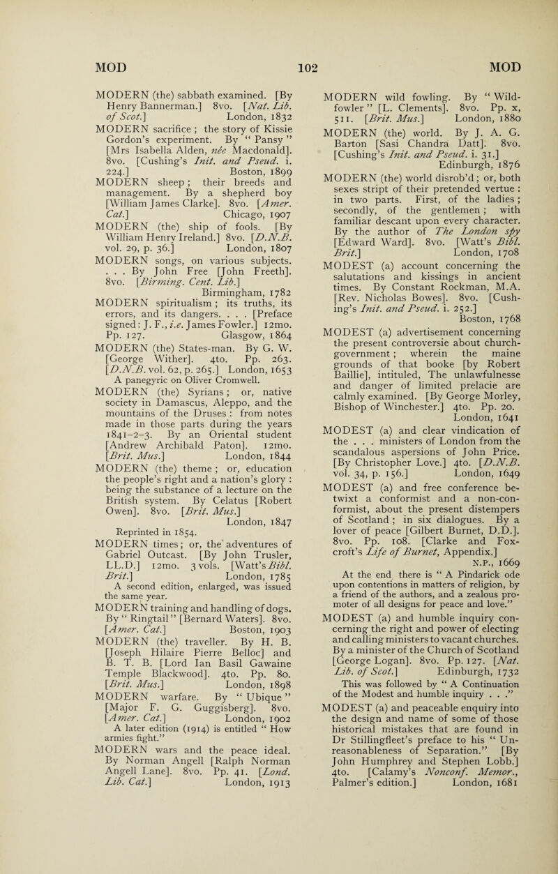 MODERN (the) sabbath examined. [By Henry Bannerman.] 8vo. [Nat. Lib. of Scot.] London, 1832 MODERN sacrifice ; the story of Kissie Gordon’s experiment. By “ Pansy ” [Mrs Isabella Alden, nee Macdonald]. 8vo. [Cushing’s Init. and Pseud, i. 224.] Boston, 1899 MODERN sheep ; their breeds and management. By a shepherd boy [William James Clarke]. 8vo. [Amer. Cat.] Chicago, 1907 MODERN (the) ship of fools. [By William Henry Ireland.] 8vo. [D.N.B. vol. 29, p. 36.] London, 1807 MODERN songs, on various subjects. . . . By John Free [John Freeth]. 8vo. [Birming. Cent. Lib.] Birmingham, 1782 MODERN spiritualism ; its truths, its errors, and its dangers. . . . [Preface signed: J. F., i.e. James Fowler.] 12mo. Pp. 127. Glasgow, 1864 MODERN (the) States-man. By G. W. [George Wither]. 4to. Pp. 263. [D.N.B. vol. 62, p. 265.] London, 1653 A panegyric on Oliver Cromwell. MODERN (the) Syrians ; or, native society in Damascus, Aleppo, and the mountains of the Druses : from notes made in those parts during the years 1841-2-3. By an Oriental student [Andrew Archibald Paton]. i2mo. [Brit. Musi] London, 1844 MODERN (the) theme ; or, education the people’s right and a nation’s glory : being the substance of a lecture on the British system. By Celatus [Robert Owen]. 8vo. [Brit. Musi] London, 1847 Reprinted in 1854. MODERN times; or, the'adventures of Gabriel Outcast. [By John Trusler, LL.D.] i2mo. 3 vols. [Watt’s Bibl. Brit.] London, 1785 A second edition, enlarged, was issued the same year. MODERN training and handling of dogs. By “ Ringtail ” [Bernard Waters]. 8vo. [Amer. Cat.] Boston, 1903 MODERN (the) traveller. By H. B. [Joseph Hilaire Pierre Belloc] and B. T. B. [Lord Ian Basil Gawaine Temple Blackwood]. 4to. Pp. 80. [Brit. Musi] London, 1898 MODERN warfare. By “ Ubique ” [Major F. G. Guggisberg]. 8vo. [Amer. Cat.] London, 1902 A later edition (1914) is entitled “ How armies fight.” MODERN wars and the peace ideal. By Norman Angell [Ralph Norman Angell Lane], 8vo. Pp. 41. [Bond. Lib. Cat.] London, 1913 MODERN wild fowling. By “Wild- fowler ” [L. Clements]. 8vo. Pp. x, 511. [Brit. Musi] London, 1880 MODERN (the) world. By J. A. G. Barton [Sasi Chandra Datt]. 8vo. [Cushing’s Init. and Pseud, i. 31.] Edinburgh, 1876 MODERN (the) world disrob’d ; or, both sexes stript of their pretended vertue : in two parts. First, of the ladies ; secondly, of the gentlemen ; with familiar descant upon every character. By the author of The London spy [Edward Ward]. 8vo. [Watt’s Bibl. Brit.] London, 1708 MODEST (a) account concerning the salutations and kissings in ancient times. By Constant Rockman, M.A. [Rev. Nicholas Bowes]. 8vo. [Cush¬ ing’s Init. and Pseud, i. 252.] Boston, 1768 MODEST (a) advertisement concerning the present controversie about church- government ; wherein the maine grounds of that booke [by Robert Baillie], intituled, The unlawfulnesse and danger of limited prelacie are calmly examined. [By George Morley, Bishop of Winchester.] 4to. Pp. 20. London, 1641 MODEST (a) and clear vindication of the . . . ministers of London from the scandalous aspersions of John Price. [By Christopher Love.] 4to. [D.N.B. vol. 34, p. 156.] London, 1649 MODEST (a) and free conference be¬ twixt a conformist and a non-con¬ formist, about the present distempers of Scotland ; in six dialogues. By a lover of peace [Gilbert Burnet, D.D.]. 8vo. Pp. 108. [Clarke and Fox- croft’s Life of Burnet, Appendix.] N.P., 1669 At the end there is “ A Pindarick ode upon contentions in matters of religion, by a friend of the authors, and a zealous pro¬ moter of all designs for peace and love.” MODEST (a) and humble inquiry con¬ cerning the right and power of electing and calling ministers to vacant churches. By a minister of the Church of Scotland [George Logan]. 8vo. Pp. 127. [Nat. Lib. of Scot.] Edinburgh, 1732 This was followed by “ A Continuation of the Modest and humble inquiry . . .” MODEST (a) and peaceable enquiry into the design and name of some of those historical mistakes that are found in Dr Stillingfleet’s preface to his “ Un¬ reasonableness of Separation.” [By John Humphrey and Stephen Lobb.] 4to. [Calamy’s Nonconf. Memor., Palmer’s edition.] London, 1681