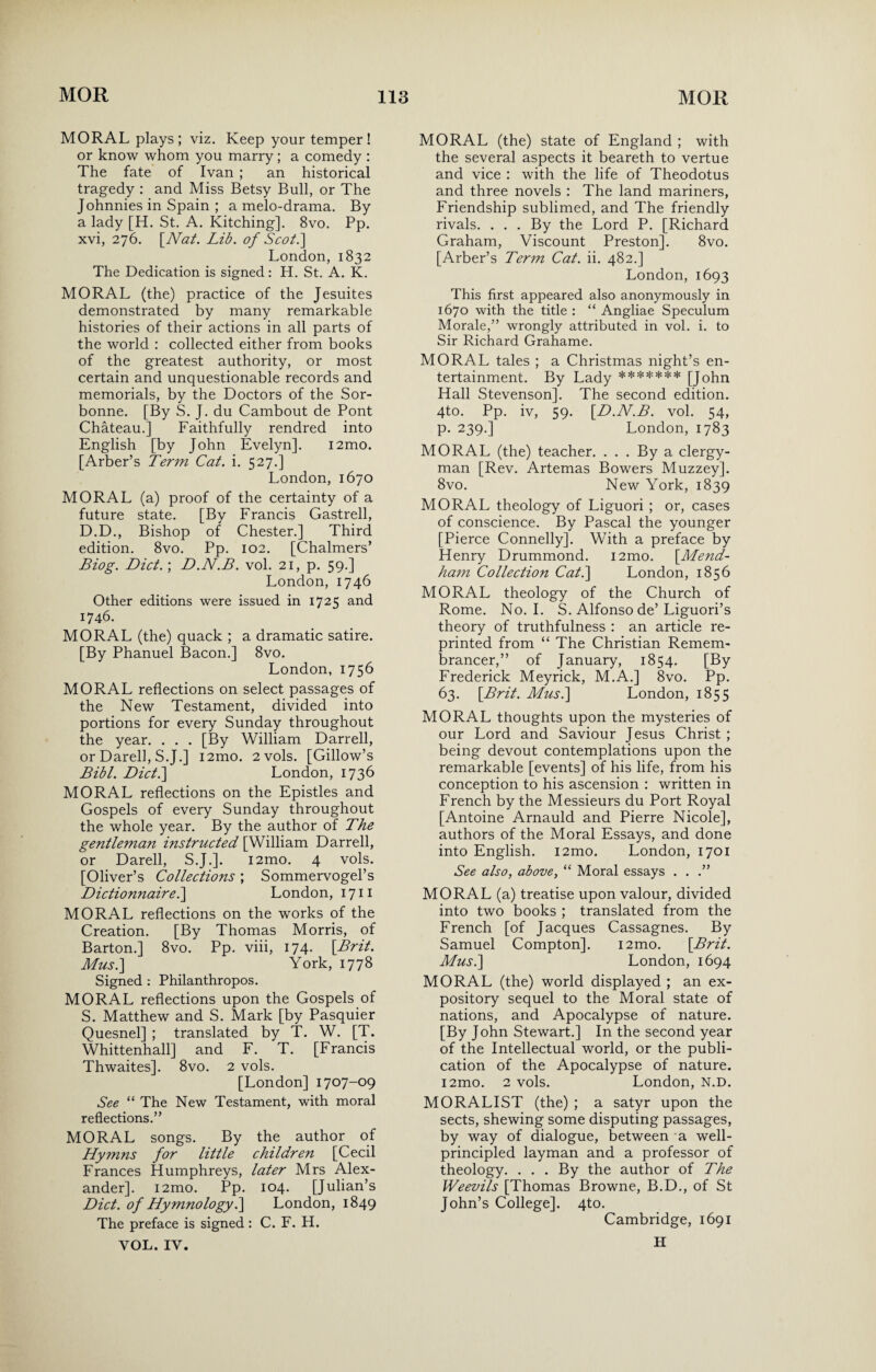 MORAL plays; viz. Keep your temper! or know whom you marry ; a comedy : The fate of Ivan ; an historical tragedy : and Miss Betsy Bull, or The Johnnies in Spain ; a melo-drama. By a lady [H. St. A. Kitching]. 8vo. Pp. xvi, 276. [Nat. Lib. of Soot.] London, 1832 The Dedication is signed: H. St. A. K. MORAL (the) practice of the Jesuites demonstrated by many remarkable histories of their actions in all parts of the world : collected either from books of the greatest authority, or most certain and unquestionable records and memorials, by the Doctors of the Sor- bonne. [By S. J. du Cambout de Pont Chateau.] Faithfully rendred into English [by John Evelyn]. i2mo. [Arber’s Term Cat. i. 527.] London, 1670 MORAL (a) proof of the certainty of a future state. [By Francis Gastrell, D.D., Bishop of Chester.] Third edition. 8vo. Pp. 102. [Chalmers’ Biog. Dict.\ D.N.B. vol. 21, p. 59.] London, 1746 Other editions were issued in 1725 and 1746. MORAL (the) quack ; a dramatic satire. [By Phanuel Bacon.] 8vo. London, 1756 MORAL reflections on select passages of the New Testament, divided into portions for every Sunday throughout the year. . . . [By William Darrell, or Darell, S.J.] i2mo. 2vols. [Gillow’s Bibl. Diet.] London, 1736 MORAL reflections on the Epistles and Gospels of every Sunday throughout the whole year. By the author of The gentleman instructed [William Darrell, or Darell, S.J.]. i2mo. 4 vols. [Oliver’s Collections; Sommervogel’s Dictionnaire.] London, 1711 MORAL reflections on the works of the Creation. [By Thomas Morris, of Barton.] 8vo. Pp. viii, 174. [Brit. Musi] York, 1778 Signed : Philanthropes. MORAL reflections upon the Gospels of S. Matthew and S. Mark [by Pasquier Quesnel] ; translated by T. W. [T. Whittenhall] and F. T. [Francis Thwaites]. 8vo. 2 vols. [London] 1707-09 See “ The New Testament, with moral reflections.” MORAL songs. By the author of Hymns for little children [Cecil Frances Humphreys, later Mrs Alex¬ ander]. i2mo. Pp. 104. [Julian’s Diet, of Hymnology.] London, 1849 The preface is signed: C. F. H. VOL. IV. MORAL (the) state of England ; with the several aspects it beareth to vertue and vice : with the life of Theodotus and three novels : The land mariners, Friendship sublimed, and The friendly rivals. . . . By the Lord P. [Richard Graham, Viscount Preston]. 8vo. [Arber’s Term Cat. ii. 482.] London, 1693 This first appeared also anonymously in 1670 with the title : “ Angliae Speculum Morale,” wrongly attributed in vol. i. to Sir Richard Grahame. MORAL tales ; a Christmas night’s en¬ tertainment. By Lady ******* [John Hall Stevenson]. The second edition. 4to. Pp. iv, 59. [D.N.B. vol. 54, p. 239.] London, 1783 MORAL (the) teacher. . . . By a clergy¬ man [Rev. Artemas Bowers Muzzey]. 8vo. New York, 1839 MORAL theology of Liguori ; or, cases of conscience. By Pascal the younger [Pierce Connelly]. With a preface by Henry Drummond. i2mo. [Mend- ham Collection Cat.] London, 1856 MORAL theology of the Church of Rome. No. I. S. Alfonso de’Liguori’s theory of truthfulness : an article re¬ printed from “ The Christian Remem¬ brancer,” of January, 1854. [By Frederick Meyrick, M.A.] 8vo. Pp. 63. [Brit. Musi] London, 1855 MORAL thoughts upon the mysteries of our Lord and Saviour Jesus Christ ; being devout contemplations upon the remarkable [events] of his life, from his conception to his ascension : written in French by the Messieurs du Port Royal [Antoine Arnauld and Pierre Nicole], authors of the Moral Essays, and done into English. i2mo. London, 1701 See also, above, “ Moral essays . . .” MORAL (a) treatise upon valour, divided into two books ; translated from the French [of Jacques Cassagnes. By Samuel Compton]. i2mo. [Brit. Musi] London, 1694 MORAL (the) world displayed ; an ex¬ pository sequel to the Moral state of nations, and Apocalypse of nature. [By John Stewart.] In the second year of the Intellectual world, or the publi¬ cation of the Apocalypse of nature. i2mo. 2 vols. London, N.D. MORALIST (the) ; a satyr upon the sects, shewing some disputing passages, by way of dialogue, between a well- principled layman and a professor of theology. . . . By the author of The Weevils [Thomas Browne, B.D., of St John’s College]. 4to. Cambridge, 1691 H