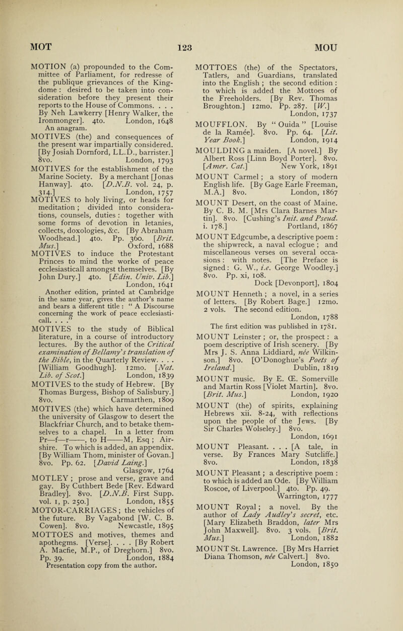 MOTION (a) propounded to the Com¬ mittee of Parliament, for redresse of the publique grievances of the King- dome : desired to be taken into con¬ sideration before they present their reports to the House of Commons. . . . By Neh Lawkerry [Henry Walker, the Ironmonger]. 4to. London, 1648 An anagram. MOTIVES (the) and consequences of the present war impartially considered. [By Josiah Dornford, LL.D., barrister.] 8vo. London, 1793 MOTIVES for the establishment of the Marine Society. By a merchant [Jonas Hanway]. 4to. [D.N.B. vol. 24, p. 314.] London, 1757 MOTIVES to holy living, or heads for meditation ; divided into considera¬ tions, counsels, duties : together with some forms of devotion in letanies, collects, doxologies, &c. [By Abraham Woodhead.] 4to. Pp. 360. \Brit. Mus.\ Oxford, 1688 MOTIVES to induce the Protestant Princes to mind the worke of peace ecclesiasticall amongst themselves. [By John Dury.] 4to. \_Edin. Univ. Lib.] London, 1641 Another edition, printed at Cambridge in the same year, gives the author’s name and bears a different title : “A Discourse concerning the work of peace ecclesiasti¬ call. . . .” MOTIVES to the study of Biblical literature, in a course of introductory lectures. By the author of the Critical examination of Bellamy'' s translation of the Bible, in the Quarterly Review. . . . [William Goodhugh]. i2mo. [Nat. Lib. of Scot.] London, 1839 MOTIVES to the study of Hebrew. [By Thomas Burgess, Bishop of Salisbury.] 8vo. Carmarthen, 1809 MOTIVES (the) which have determined the university of Glasgow to desert the Blackfriar Church, and to betake them¬ selves to a chapel. In a letter from Pr—f—r-, to H-M, Esq ; Air- shire. To which is added, an appendix. [By William Thom, minister of Govan.] 8vo. Pp. 62. [David Laing.\ Glasgow, 1764 MOTLEY ; prose and verse, grave and gay. By Cuthbert Bede [Rev. Edward Bradley]. 8vo. [D.N.B. First Supp. vol. 1, p. 250.] London, 1855 MOTOR-CARRIAGES ; the vehicles of the future. By Vagabond [W. C. B. Cowen]. 8vo. Newcastle, 1895 MOTTOES and motives, themes and apothegms. [Verse]. . . . [By Robert A. Macfie, M.P., of Dreghorn.] 8vo. Pp. 39. London, 1884 Presentation copy from the author. MOTTOES (the) of the Spectators, Tatlers, and Guardians, translated into the English ; the second edition : to which is added the Mottoes of the Freeholders. [By Rev. Thomas Broughton.] i2mo. Pp. 287. [JV.] London, 1737 MOUFFLON. By “ Ouida ” [Louise de la Ramee]. 8vo. Pp. 64. [Lit. Year Book.\ London, 1914 MOULDING a maiden. [A novel.] By Albert Ross [Linn Boyd Porter]. 8vo. [Amer. Cat.] New York, 1891 MOUNT Carmel ; a story of modern English life. [By Gage Earle Freeman, M.A.] 8vo. London, 1867 MOUNT Desert, on the coast of Maine. By C. B. M. [Mrs Clara Barnes Mar¬ tin]. 8vo. [Cushing’s Init. and Pseud. i. 178.] Portland, 1867 MOUNT Edgcumbe, a descriptive poem : the shipwreck, a naval eclogue ; and miscellaneous verses on several occa¬ sions : with notes. [The Preface is signed: G. W., i.e. George Woodley.] 8vo. Pp. xi, 108. Dock [Devonport], 1804 MOUNT Henneth ; a novel, in a series of letters. [By Robert Bage.] i2mo. 2 vols. The second edition. London, 1788 The first edition was published in 1781. MOUNT Leinster ; or, the prospect : a poem descriptive of Irish scenery. [By Mrs J. S. Anna Liddiard, nee Wilkin¬ son.] 8vo. [O’Donoghue’s Poets of Ireland.] Dublin, 1819 MOUNT music. By E. (E. Somerville and Martin Ross [Violet Martin]. 8vo. [Brit. Mus.] London, 1920 MOUNT (the) of spirits, explaining Hebrews xii. 8-24, with reflections upon the people of the Jews. [By Sir Charles Wolseley.] 8vo. London, 1691 MOUNT Pleasant. ... [A tale, in verse. By Frances Mary Sutcliffe.] 8vo. London, 1838 MOUNT Pleasant ; a descriptive poem : to which is added an Ode. [By William Roscoe, of Liverpool.] 4to. Pp. 49. Warrington, 1777 MOUNT Royal ; a novel. By the author of Lady Audley's secret, etc. [Mary Elizabeth Braddon, later Mrs John Maxwell]. 8vo. 3 vols. [Brit. Mus.] London, 1882 MOUNT St. Lawrence. [By Mrs Harriet Diana Thomson, nee Calvert.] 8vo. London, 1850