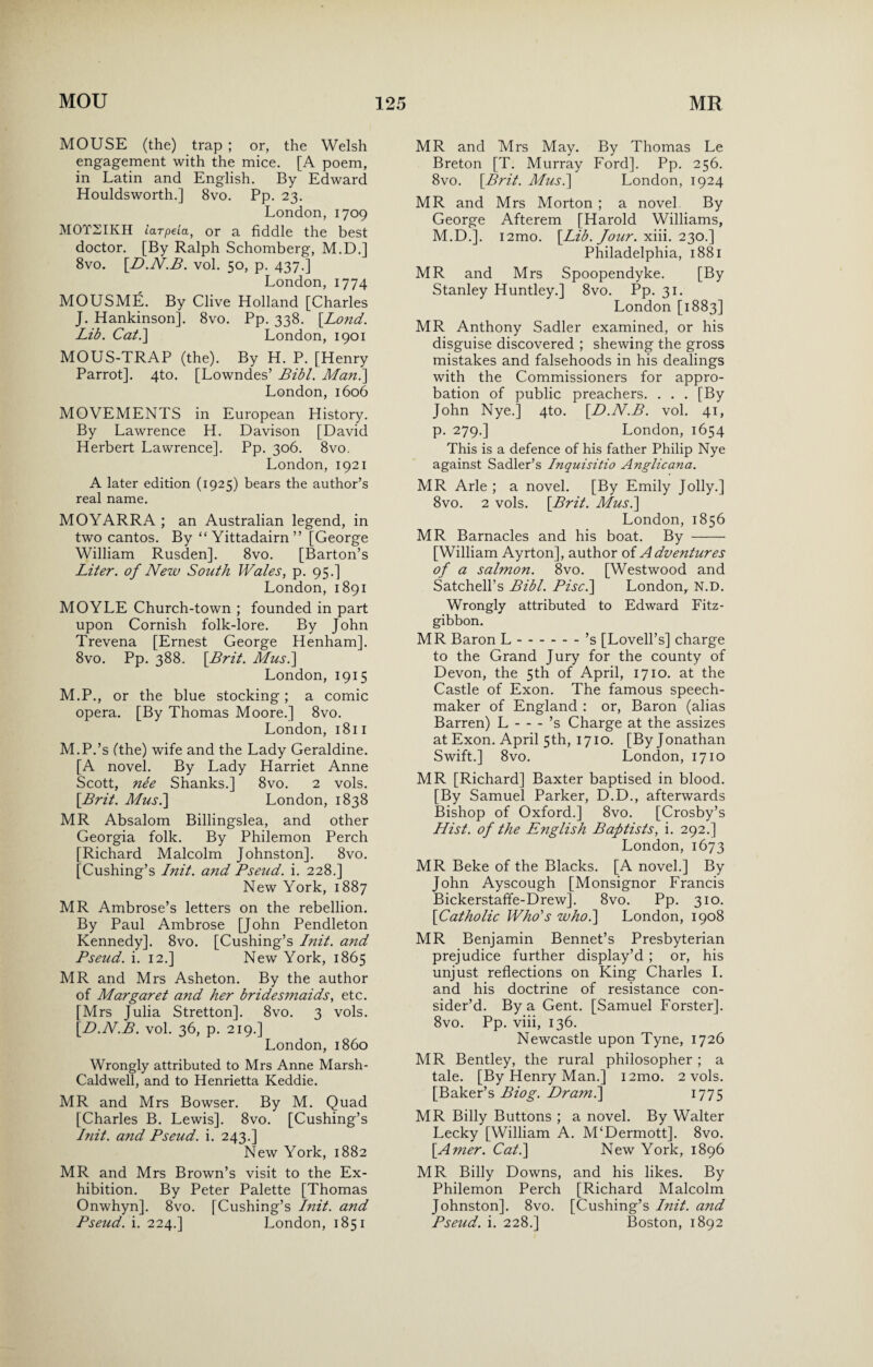 MOUSE (the) trap ; or, the Welsh engagement with the mice. [A poem, in Latin and English. By Edward Houldsworth.] 8vo. Pp. 23. London, 1709 MOTSIKH larpeia, or a fiddle the best doctor. [By Ralph Schomberg, M.D.] 8vo. [D.N.B. vol. 50, p. 437.] London, 1774 MOUSME. By Clive Holland [Charles J. Hankinson], 8vo. Pp. 338. [Lo?id. Lib. Cat.] London, 1901 MOUS-TRAP (the). By H. P. [Henry Parrot], 4to. [Lowndes’ Bibl. Man.] London, 1606 MOVEMENTS in European History. By Lawrence H. Davison [David Herbert Lawrence]. Pp. 306. 8vo. London, 1921 A later edition (1925) bears the author’s real name. MOYARRA ; an Australian legend, in two cantos. By “ Yittadairn” [George William Rusden]. 8vo. [Barton’s Liter, of New South Wales, p. 95.] London, 1891 MOYLE Church-town ; founded in part upon Cornish folk-lore. By John Trevena [Ernest George Henham]. 8vo. Pp. 388. [Brit. Musi] London, 1915 M.P., or the blue stocking; a comic opera. [By Thomas Moore.] 8vo. London, 1811 M.P.’s (the) wife and the Lady Geraldine. [A novel. By Lady Harriet Anne Scott, nee Shanks.] 8vo. 2 vols. [Brit. Mus.\ London, 1838 MR Absalom Billingslea, and other Georgia folk. By Philemon Perch [Richard Malcolm Johnston]. 8vo. [Cushing’s Init. and Pseud. i. 228.] New York, 1887 MR Ambrose’s letters on the rebellion. By Paul Ambrose [John Pendleton Kennedy]. 8vo. [Cushing’s Init. and Pseud, i. 12.] New York, 1865 MR and Mrs Asheton. By the author of Margaret and her bridesmaids, etc. [Mrs Julia Stretton]. 8vo. 3 vols. [D.N.B. vol. 36, p. 219.] London, i860 Wrongly attributed to Mrs Anne Marsh- Caldwell, and to Henrietta Keddie. MR and Mrs Bowser. By M. Quad [Charles B. Lewis]. 8vo. [Cushing’s Init. and Pseud, i. 243.] New York, 1882 MR and Mrs Brown’s visit to the Ex¬ hibition. By Peter Palette [Thomas Onwhyn]. 8vo. [Cushing’s Init. and Pseud, i. 224.] London, 1851 MR and Mrs May. By Thomas Le Breton [T. Murray Ford]. Pp. 256. 8vo. [Brit. Mus.] London, 1924 MR and Mrs Morton ; a novel By George Afterem [Harold Williams, M.D.j. i2mo. [Lib. Jour. xiii. 230.] Philadelphia, 1881 MR and Mrs Spoopendyke. [By Stanley Huntley.] 8vo. Pp. 31. London [1883] MR Anthony Sadler examined, or his disguise discovered ; shewing the gross mistakes and falsehoods in his dealings with the Commissioners for appro¬ bation of public preachers. . . . [By John Nye.] 4to. [D.N.B. vol. 41, p. 279.] London, 1654 This is a defence of his father Philip Nye against Sadler’s Inquisitio Anglicana. MR Arle ; a novel. [By Emily Jolly.] 8vo. 2 vols. [Brit. Mus.\ London, 1856 MR Barnacles and his boat. By - [William Ayrton], author of Adventures of a salmon. 8vo. [Westwood and Satchell’s Bibl. Pisc.\ London, N.D. Wrongly attributed to Edward Fitz- gibbon. MR Baron L.’s [Lovell’s] charge to the Grand Jury for the county of Devon, the 5th of April, 1710. at the Castle of Exon. The famous speech- maker of England : or, Baron (alias Barren) L-’s Charge at the assizes at Exon. April 5th, 1710. [By Jonathan Swift.] 8vo. London, 1710 MR [Richard] Baxter baptised in blood. [By Samuel Parker, D.D., afterwards Bishop of Oxford.] 8vo. [Crosby’s Hist, of the English Baptists, i. 292.] London, 1673 MR Beke of the Blacks. [A novel.] By John Ayscough [Monsignor Francis Bickerstaffe-Drew]. 8vo. Pp. 310. [Catholic Who's who.] London, 1908 MR Benjamin Bennet’s Presbyterian prejudice further display’d ; or, his unjust reflections on King Charles I. and his doctrine of resistance con¬ sider’d. By a Gent. [Samuel Forster]. 8vo. Pp. viii, 136. Newcastle upon Tyne, 1726 MR Bentley, the rural philosopher ; a tale. [By Henry Man.] i2mo. 2 vols. [Baker’s Biog. Dram.\ 1775 MR Billy Buttons ; a novel. By Walter Lecky [William A. M‘Dermott]. 8vo. [Amer. Cat.] New York, 1896 MR Billy Downs, and his likes. By Philemon Perch [Richard Malcolm Johnston]. 8vo. [Cushing’s Init. and Pseud, i. 228.] Boston, 1892