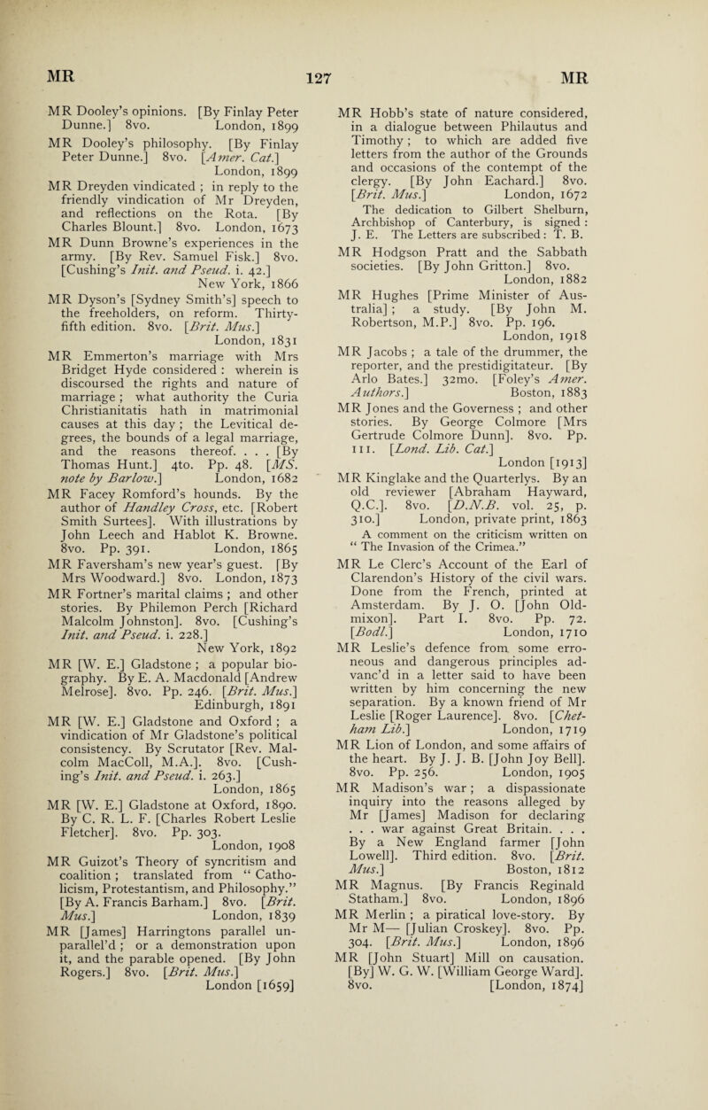 MR Dooley’s opinions. [By Finlay Peter Dunne.] 8vo. London, 1899 MR Dooley’s philosophy. [By Finlay Peter Dunne.] 8vo. [Amer. Cat.] London,1899 MR Dreyden vindicated ; in reply to the friendly vindication of Mr Dreyden, and reflections on the Rota. [By Charles Blount.] 8vo. London, 1673 MR Dunn Browne’s experiences in the army. [By Rev. Samuel Fisk.] 8vo. [Cushing’s Init. and Pseud, i. 42.] New York, 1866 MR Dyson’s [Sydney Smith’s] speech to the freeholders, on reform. Thirty- fifth edition. 8vo. \Prit. Musi] London, 1831 MR Emmerton’s marriage with Mrs Bridget Hyde considered : wherein is discoursed the rights and nature of marriage ; what authority the Curia Christianitatis hath in matrimonial causes at this day ; the Levitical de¬ grees, the bounds of a legal marriage, and the reasons thereof. . . . [By Thomas Hunt.] 4to. Pp. 48. [MS. note by Barlow.] London, 1682 MR Facey Romford’s hounds. By the author of Handley Cross, etc. [Robert Smith Surtees]. With illustrations by John Leech and Hablot K. Browne. 8vo. Pp. 391. London, 1865 MR Faversham’s new year’s guest. [By Mrs Woodward.] 8vo. London, 1873 MR Fortner’s marital claims ; and other stories. By Philemon Perch [Richard Malcolm Johnston]. 8vo. [Cushing’s Init. and Pseud, i. 228.] New York, 1892 MR [W. E.] Gladstone ; a popular bio¬ graphy. By E. A. Macdonald [Andrew Melrose]. 8vo. Pp. 246. [Brit. Mus.\ Edinburgh, 1891 MR [W. E.] Gladstone and Oxford ; a vindication of Mr Gladstone’s political consistency. By Scrutator [Rev. Mal¬ colm MacColl, M.A.]. 8vo. [Cush¬ ing’s Init. and Pseud, i. 263.] London, 1865 MR [W. E.] Gladstone at Oxford, 1890. By C. R. L. F. [Charles Robert Leslie Fletcher]. 8vo. Pp. 303. London, 1908 MR Guizot’s Theory of syncritism and coalition ; translated from “ Catho¬ licism, Protestantism, and Philosophy.” [By A. Francis Barham.] 8vo. [Brit. Mus.\ London, 1839 MR [James] Harringtons parallel un- parallel’d ; or a demonstration upon it, and the parable opened. [By John Rogers.] 8vo. [Brit. Mus.\ London [1659] MR Hobb’s state of nature considered, in a dialogue between Philautus and Timothy ; to which are added five letters from the author of the Grounds and occasions of the contempt of the clergy. [By John Eachard.] 8vo. [Brit. Mus.\ London, 1672 The dedication to Gilbert Shelburn, Archbishop of Canterbury, is signed : J. E. The Letters are subscribed : T. B. MR Hodgson Pratt and the Sabbath societies. [By John Gritton.] 8vo. London, 1882 MR Hughes [Prime Minister of Aus¬ tralia] ; a study. [By John M. Robertson, M.P.] 8vo. Pp. 196. London, 1918 MR Jacobs ; a tale of the drummer, the reporter, and the prestidigitateur. [By Arlo Bates.] 321110. [Foley’s Amer. Authors.\ Boston, 1883 MR Jones and the Governess ; and other stories. By George Colmore [Mrs Gertrude Colmore Dunn]. 8vo. Pp. in. [Lond. Lib. Cat.] London [1913] MR Kinglake and the Quarterlys. By an old reviewer [Abraham Hayward, Q.C.]. 8vo. [D.N.B. vol. 25, p. 310.] London, private print, 1863 A comment on the criticism written on “ The Invasion of the Crimea.” MR Le Clerc’s Account of the Earl of Clarendon’s History of the civil wars. Done from the French, printed at Amsterdam. By J. O. [John Old- mixon]. Part I. 8vo. Pp. 72. [Bodl.] London, 1710 MR Leslie’s defence from some erro¬ neous and dangerous principles ad¬ vanc’d in a letter said to have been written by him concerning the new separation. By a known friend of Mr Leslie [Roger Laurence]. 8vo. [Chet- ham Lib.\ London, 1719 MR Lion of London, and some affairs of the heart. By J. J. B. [John Joy Bell]. 8vo. Pp. 256. London, 1905 MR Madison’s war; a dispassionate inquiry into the reasons alleged by Mr [James] Madison for declaring . . . war against Great Britain. . . . By a New England farmer [John Lowell]. Third edition. 8vo. [Brit. Musi] Boston, 1812 MR Magnus. [By Francis Reginald Statham.] 8vo. London, 1896 MR Merlin ; a piratical love-story. By Mr M— [Julian Croskey]. 8vo. Pp. 304. [Brit. Mus.] London, 1896 MR [John Stuart] Mill on causation. [By] W. G. W. [William George Ward]. 8vo. [London, 1874]