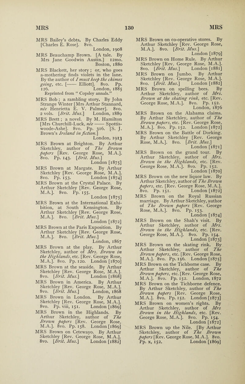 MRS Bailey’s debts. By Charles Eddy [Charles E. Rose]. 8vo. London, 1908 MRS Beauchamp Brown. [A tale. By Mrs Jane Goodwin Austin.] i2mo. Boston, 1880 MRS Blackett, her story ; or, who goes a-mothering finds violets in the lane. By the author of I must keep the chunes going, etc. [- Elliott], 8vo. Pp. 126. London, 1885 Reprinted from “ Copsley annals.” MRS Bob ; a rambling story. By John Strange Winter [Mrs Arthur Stannard, nee Henrietta E. V. Palmer], 8vo. 2 vols. [Brit. Musi] London, 1889 MRS Brett; a novel. By M. Hamilton [Mrs Churchill-Luck, nee-Spottis- woode-Ashe]. 8vo. Pp. 316. [S. J. Brown’s Ireland in fiction.\ London, 1913 MRS Brown at Brighton. By Arthur Sketchley, author of The Brown papers [Rev. George Rose, M.A.]. 8vo. Pp. 143. [Brit. Musi] London [1875] MRS Brown at Margate. By Arthur Sketchley [Rev. George Rose, M.A.]. 8vo. Pp. 153. London [1874] MRS Brown at the Crystal Palace. By Arthur Sketchley [Rev. George Rose, M.A.]. 8vo. Pp. 155. London [1875] MRS Brown at the International Exhi¬ bition, at South Kensington. By Arthur Sketchley [Rev. George Rose, M.A.]. 8vo. [Brit. Musi] London [1872] MRS Brown at the Paris Exposition. By Arthur Sketchley [Rev. George Rose, M.A.]. 8vo. [Brit. Musi] London, 1867 MRS Brown at the play. By Arthur Sketchley, author of Mrs. Brown in the Highlands, etc. [Rev. George Rose, M.A.]. 8vo. Pp. 120. London [1870] MRS Brown at the seaside. By Arthur Sketchley [Rev. George Rose, M.A.]. 8vo. [Brit. Musi] London [1868] MRS Brown in America. By Arthur Sketchley [Rev. George Rose, M.A.]. 8vo. [Brit. Musi] London, 1868 MRS Brown in London. By Arthur Sketchley [Rev. George Rose, M.A.]. 8vo. Pp. viii, 151. London [1869] MRS Brown in the Highlands. By Arthur Sketchley, author of The Brown papers [Rev. George Rose, M.A.]. 8vo. Pp. 158. London [1869] MRS Brown on Cetewayo. By Arthur Sketchley [Rev. George Rose, M.A.]. 8vo. [Brit. Musi] London [1882] MRS Brown on co-operative stores. By Arthur Sketchley [Rev. George Rose, M.A.]. 8vo. [Brit. Musi] London [1879] MRS Brown on Home Rule. By Arthur Sketchley [Rev. George Rose, M.A.]. 8vo. [Brit. Musi] London [1881] MRS Brown on Jumbo. By Arthur Sketchley [Rev. George Rose, M.A.]. 8vo. [Brit. Musi] London [1882] MRS Brown on spelling bees. By Arthur Sketchley, author of Mrs. Brown at the skating rink, etc. [Rev. George Rose, M.A.]. 8vo. Pp. 152. London, 1876 MRS Brown on the Alabama claims. By Arthur Sketchley, author of The Brown papers, etc. [Rev. George Rose, M.A.]. 8vo. Pp. 152. London [1872] MRS Brown on the Battle of Dorking. By Arthur Sketchley [Rev. George Rose, M.A.]. 8vo. [Brit. Musi] London [1871] MRS Brown on the grand tour. By Arthur Sketchley, author of Mrs. Brown in the Highlands, etc. [Rev. George Rose, M.A.]. 8vo. Pp. 152. London [1870] MRS Brown on the new liquor law. By Arthur Sketchley, author of The Brown papers, etc. [Rev. George Rose, M.A.]. 8vo. Pp. 151. London [1872] MRS Brown on the Royal Russian marriage. By Arthur Sketchley, author of The Brown papers [Rev. George Rose, M.A.]. 8vo. Pp. 153. London [1874] MRS Brown on the Shah’s visit. By Arthur Sketchley, author of Mrs. Brown in the Highlands, etc. [Rev. George Rose, M.A.]. 8vo. Pp. 154. London [1873] MRS Brown on the skating rink. By Arthur Sketchley, author of The Brown papers, etc. [Rev. George Rose, M.A.]. 8vo. Pp. 156. London [1875] MRS Brown on the Tichborne case. By Arthur Sketchley, author of The Brown papers, etc. [Rev. George Rose, M.A.]. 8vo. Pp. 152. London, 1872 MRS Brown on the Tichborne defence. By Arthur Sketchley, author of The Brown papers [Rev. George Rose, M.A.]. 8vo. Pp. 152. London [1873] MRS Brown on women’s rights. By Arthur Sketchley, author of Mrs Brown in the Highlands, etc. [Rev. George Rose, M.A.]. 8vo. Pp. 154. London [1872] MRS Brown up the Nile. [By Arthur Sketchley, author of The Brown papers [Rev. George Rose, M.A.]. 8vo. Pp. x, 152. London [1869]