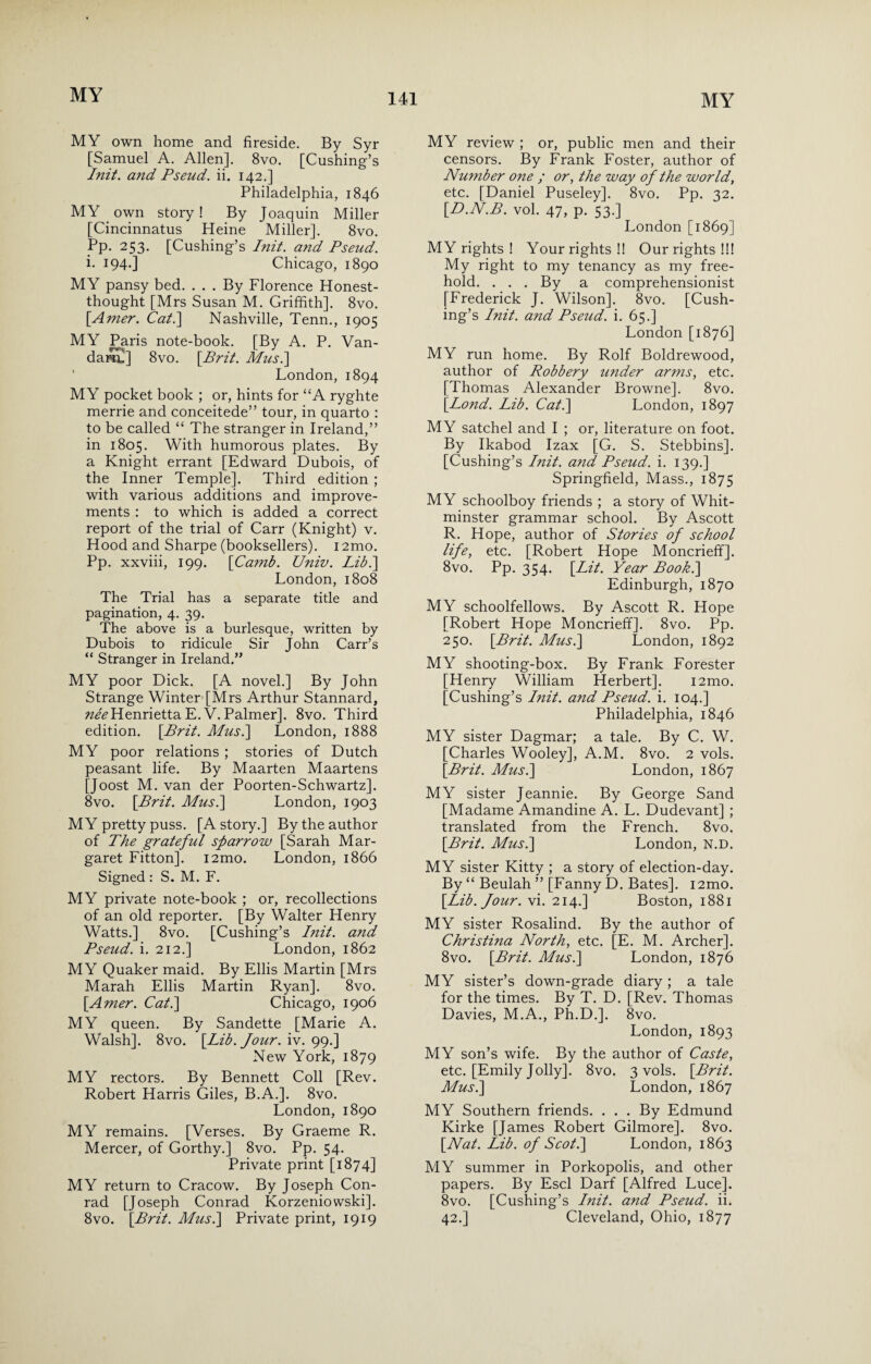 MY own home and fireside. By Syr [Samuel A. Allen]. 8vo. [Cushing’s Init. and Pseud, ii. 142.] Philadelphia, 1846 MY own story! By Joaquin Miller [Cincinnatus Heine Miller]. 8vo. Pp. 253. [Cushing’s Init. and Pseud. i. 194-] Chicago, 1890 MY pansy bed. ... By Florence Honest- thought [Mrs Susan M. Griffith]. 8vo. [.Amer. Cat.] Nashville, Tenn., 1905 MY Paris note-book. [By A. P. Van- dam.] 8vo. [Brit. Mus.] London,1894 MY pocket book ; or, hints for “A ryghte merrie and conceitede” tour, in quarto : to be called “ The stranger in Ireland,” in 1805. With humorous plates. By a Knight errant [Edward Dubois, of the Inner Temple]. Third edition ; with various additions and improve¬ ments : to which is added a correct report of the trial of Carr (Knight) v. Hood and Sharpe (booksellers). 12mo. Pp. xxviii, 199. [Camb. Univ. Lib.] London, 1808 The Trial has a separate title and pagination, 4. 39. The above is a burlesque, written by Dubois to ridicule Sir John Carr’s “ Stranger in Ireland.” MY poor Dick. [A novel.] By John Strange Winter [Mrs Arthur Stannard, nee Henrietta E.V. Palmer]. 8vo. Third edition. [Brit. Mus.] London, 1888 MY poor relations ; stories of Dutch peasant life. By Maarten Maartens [Joost M. van der Poorten-Schwartz]. 8vo. [Brit. Mus.] London, 1903 MY pretty puss. [A story.] By the author of The grateful sparrow [Sarah Mar¬ garet Fitton]. i2mo. London, 1866 Signed : S. M. F. MY private note-book ; or, recollections of an old reporter. [By Walter Henry Watts.] 8vo. [Cushing’s Init. and Pseud, i. 212.] London, 1862 MY Quaker maid. By Ellis Martin [Mrs Marah Ellis Martin Ryan]. 8vo. [Amer. Cat.] Chicago, 1906 MY queen. By Sandette [Marie A. Walsh]. 8vo. [Lib. Jour. iv. 99.] New York, 1879 MY rectors. By Bennett Coll [Rev. Robert Harris Giles, B.A.]. 8vo. London, 1890 MY remains. [Verses. By Graeme R. Mercer, of Gorthy.] 8vo. Pp. 54. Private print [1874] MY return to Cracow. By Joseph Con¬ rad [Joseph Conrad Korzeniowski]. 8vo. [Brit. Mus.] Private print, 1919 MY review ; or, public men and their censors. By Frank Foster, author of Nwnber one ; or, the way of the world, etc. [Daniel Puseley]. 8vo. Pp. 32. [D.N.B. vol. 47, p. 53.] London [1869] MY rights ! Your rights !! Our rights !!! My right to my tenancy as my free¬ hold. . . . By a comprehensionist [Frederick J. Wilson], 8vo. [Cush¬ ing’s Init. and Pseud, i. 65.] London [1876] MY run home. By Rolf Boldrewood, author of Robbery under arms, etc. [Thomas Alexander Browne]. 8vo. [Bond. Lib. Cat.] London, 1897 MY satchel and I ; or, literature on foot. By Ikabod Izax [G. S. Stebbins]. [Cushing’s Init. and Pseud, i. 139.] Springfield, Mass., 1875 MY schoolboy friends ; a story of Whit- minster grammar school. By Ascott R. Hope, author of Stories of school life, etc. [Robert Hope Moncrieff]. 8vo. Pp. 354. [Lit. Year Book.] Edinburgh, 1870 MY schoolfellows. By Ascott R. Hope [Robert Hope Moncrieff]. 8vo. Pp. 250. [Brit. Mus.] London, 1892 MY shooting-box. By Frank Forester [Henry William Herbert]. i2mo. [Cushing’s Init. and Pseud, i. 104.] Philadelphia, 1846 MY sister Dagmar; a tale. By C. W. [Charles Wooley], A.M. 8vo. 2 vols. [Brit. Mus.] London, 1867 MY sister Jeannie. By George Sand [Madame Amandine A. L. Dudevant] ; translated from the French. 8vo. [Brit. Mus.] London, N.D. MY sister Kitty ; a story of election-day. By “ Beulah ” [Fanny D. Bates]. i2mo. [Lib. Jour, vi. 214.] Boston, 1881 MY sister Rosalind. By the author of Christina North, etc. [E. M. Archer]. 8vo. [Brit. Mus.] London, 1876 MY sister’s down-grade diary; a tale for the times. By T. D. [Rev. Thomas Davies, M.A., Ph.D.]. 8vo. London, 1893 MY son’s wife. By the author of Caste, etc. [Emily Jolly]. 8vo. 3 vols. [Brit. Mus.] London, 1867 MY Southern friends. . . . By Edmund Kirke [James Robert Gilmore]. 8vo. [Nat. Lib. of Scot.] London, 1863 MY summer in Porkopolis, and other papers. By Escl Darf [Alfred Luce]. 8vo. [Cushing’s Init. and Pseud, ii. 42.] Cleveland, Ohio, 1877