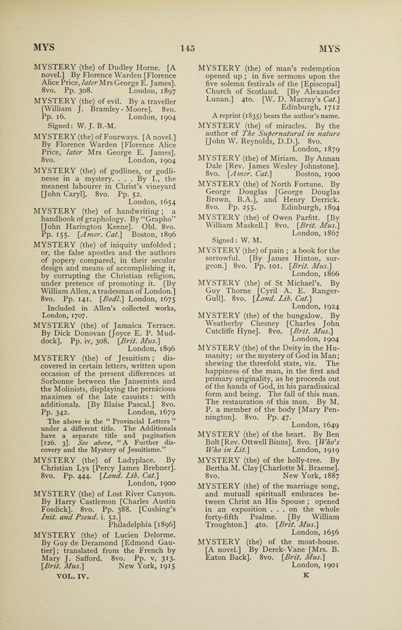 MYSTERY (the) of Dudley Horne. [A novel.] By Florence Warden [Florence Alice Price, later Mrs George E. James]. 8vo. Pp. 308. London, 1897 MYSTERY (the) of evil. By a traveller [William J. Bramley - Moore]. 8vo. Pp. 16. London, 1904 Signed: W. J. B.-M. MYSTERY (the) of Fourways. [A novel.] By Florence Warden [Florence Alice Price, later Mrs George E. James], 8vo. London, 1904 MYSTERY (the) of godlines, or godli- nesse in a mystery. . . . By I., the meanest labourer in Christ’s vineyard [John Caryl]. 8vo. Pp. 52. London, 1654 MYSTERY (the) of handwriting ; a handbook of graphology. By “Grapho” [John Harington Keene]. Obi. 8vo. Pp. 155. \Amer. Cat.] Boston, 1896 MYSTERY (the) of iniquity unfolded ; or, the false apostles and the authors of popery compared, in their secular design and means of accomplishing it, by corrupting the Christian religion, under pretence of promoting it. [By William Allen, a tradesman of London.] 8vo. Pp. 141. [Bodl.\ London, 1675 Included in Allen’s collected works, London, 1707. MYSTERY (the) of Jamaica Terrace. By Dick Donovan [Joyce E. P. Mud- dock]. Pp. iv, 308. [Brit. Musi] London, 1896 MYSTERY (the) of Jesuitism ; dis¬ covered in certain letters, written upon occasion of the present differences at Sorbonne between the Jansenists and the Molinists, displaying the pernicious maximes of the late casuists : with additional?. [By Blaise Pascal.] 8vo. Pp. 342. London, 1679 The above is the “ Provincial Letters ” under a different title. The Additional have a separate title and pagination [126. 3]. See above, “A Further dis¬ covery and the Mystery of Jesuitisme.” MYSTERY (the) of Ladyplace. By Christian Lys [Percy James Brebner]. 8vo. Pp. 444. [Lond. Lib. Cat.] London, 1900 MYSTERY (the) of Lost River Canyon. By Harry Castlemon [Charles Austin Fosdick]. 8vo. Pp. 388. [Cushing’s Init. and Pseud, i. 52.] Philadelphia [1896] MYSTERY (the) of Lucien Delorme. By Guy de Deramond [Edmond Gau¬ tier] ; translated from the French by Mary J. Safford. 8vo. Pp. v, 313. [Brit. Musi] New York, 1915 YOL. IV. MYSTERY (the) of man’s redemption opened up ; in five sermons upon the five solemn festivals of the [Episcopal] Church of Scotland. [By Alexander Lunan.] 4to. [W. D. Macray’s Cat.] Edinburgh, 1712 A reprint (1835) bears the author’s name. MYSTERY (the) of miracles. By the author of The Supernatural in nature [John W. Reynolds, D.D.]. 8vo. London, 1879 MYSTERY (the) of Miriam. By Annan Dale [Rev. James Wesley Johnstone]. 8vo. [Amer. Cat.] Boston, 1900 MYSTERY (the) of North Fortune. By George Douglas [George Douglas Brown, B.A.], and Henry Derrick. 8vo. Pp. 255. Edinburgh, 1894 MYSTERY (the) of Owen Parfitt. [By William Maskelh] 8vo. [Brit. Musi] London, 1867 Signed: W. M. MYSTERY (the) of pain ; a book for the sorrowful. [By James Hinton, sur¬ geon.] 8vo. Pp. 101. [Brit. Musi] London, 1866 MYSTERY (the) of St Michael’s. By Guy Thorne [Cyril A. E. Ranger- Gull]. 8vo. [Lond. Lib. Cat.] London, 1924 MYSTERY (the) of the bungalow. By Weatherby Chesney [Charles John Cutcliffe Hyne]. 8vo. [Brit. Musi] London, 1904 MYSTERY (the) of the Deity in the Hu¬ manity; or the mystery of God in Man; shewing the threefold state, viz. The happiness of the man, in the first and primary originality, as he proceeds out of the hands of God, in his paradisaical form and being. The fall of this man. The restauration of this man. By M. P. a member of the body [Mary Pen¬ nington]. 8vo. Pp. 47. London, 1649 MYSTERY (the) of the heart. By Ben Bolt [Rev. Ottwell Binns]. 8vo. [Who’s Who in Lit.] London, 1919 MYSTERY (the) of the holly-tree. By Bertha M. Clay [Charlotte M. Braeme]. 8vo. New York, 1887 MYSTERY (the) of the -marriage song, and mutuall spirituall embraces be¬ tween Christ an His Spouse ; opened in an exposition ... on the whole forty-fifth Psalme. [By William Troughton.] 4to. [Brit. Musi] London, 1656 MYSTERY (the) of the moat-house. [A novel.] By Derek Vane [Mrs. B. Eaton Back]. 8vo. [Brit. Musi] London, 1901 K