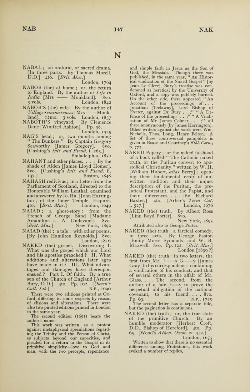 NABAL ; an oratorio, or sacred drama. [In three parts. By Thomas Morell, D.D.] 4to. [Brit. A/us.] London, 1764 NABOB (the) at home ; or, the return to England. By the author of Life in India [Mrs - Monkland]. 8vo. 3 vols. London, 1842 NABOB’S (the) wife. By the author of Village reminiscences [Mrs-Monk- land]. i2mo. 3 vols. London, 1837 NABOTH’S vineyard, By Clemence Dane [Winifred Ashton]. Pp. 98. London, 1925 NAG’S head ; or, two months among “ The Bunkers.” By Captain Gregory Seaworthy [James Gregory]. 8vo. [Cushing’s Init. and Pseud, i. 263.] Philadelphia, 1850 NAHANT and other places. . . . By the shade of Alden [James Lloyd Homer]. 8vo. [Cushing’s Init. and Pseud, ii. 137.] Boston, 1848 NAHASH redivivus; in a Letter from the Parliament of Scotland, directed to the Honorable William Lenthal, examined and answered by Jo. Ha. [John Harring¬ ton], of the Inner Temple, Esquire. 4to. [Brit. Musi] London, 1649 NAIAD ; a ghost-story : from the French of George Sand [Madame Amandine L. A. Dudevant]. 8vo. [Brit. Musi] New York, 1892 NAIAD (the) ; a tale : with other poems. [By John Hamilton Reynolds.] 8vo. London,1816 NAKED (the) gospel. Discovering I. What was the gospel which our Lord and his apostles preached ? II. What additions and alterations later ages have made in it ? III. What advan¬ tages and damages have thereupon ensued ? Part I. Of faith. By a true son of the Church of England [Arthur Bury, D.D.]. 4to. Pp. 102. [Queen’s Coll. Lib.] N.P., 1690 There were two editions printed at Ox¬ ford, differing in some respects by reason of elisions and alterations. There were also two pirated editions printed in London in the same year. The second edition (1691) bears the author’s name. This work was written as a protest against metaphysical speculations regard¬ ing the Trinity and the Person of Christ, as subjects beyond our capacities, and pleaded for a return to the Gospel in its primitive simplicity—love to God and man, with the two precepts, repentance and simple faith in Jesus as the Son of God, the Messiah. Though there was published, in the same year, “ An Histor¬ ical vindication of the Naked Gospel ” [by Jean Le Clerc], Bury’s treatise was con¬ demned as heretical by the University of Oxford, and a copy was publicly burned. On the other side, there appeared “ An Account of the proceedings of . . . Jonathan [Trelawny], Lord Bishop of Exeter, against Dr Bury . . “ A De¬ fence of the proceedings . . “ A Vindi¬ cation of Mr James Colmer . . . ;” all three anonymously [by James Harrington]. Other writers against the work were Wm. Nicholls, Thos. Long, Henry Felton. A list of these controversial pamphlets is given in Boase and Courtney’s Bibl. Corn., p. 772. NAKED Popery ; or the naked falshood of a book called “ The Catholic naked truth, or the Puritan convert to apo¬ stolical Christianity,” written by W. H. [William Hubert, alias Berry] ; open¬ ing their fundamental error of un¬ written tradition and their unjust description of the Puritan, the pre- latical Protestant, and the Papist, and their differences. . . . [By Richard Baxter.] 4to. [Arber’s Term Cat. i. 527.] London, 1676 NAKED (the) truth. By Albert Ross [Linn Boyd Porter]. 8vo. New York, 1895 Attributed also to George Porter. NAKED (the) truth; a farcical comedy, in three acts. By George Paston [Emily Morse Symonds] and W. B. Maxwell. 8vo. Pp. 122. [Brit. Mus.] London [1899 ?] NAKED (the) truth; in two letters, the first from Mr. J-s G-y [James Gray] to his correspondent : containing a vindication of his conduct, and that of several others in the affair of Mr. Glass. . . . The second, from the author of a late Essay to prove the perpetual obligation of the national covenant, to his friend. . . . 8vo. Pp. 69. N.P., 1729 The second letter has a separate title, but the pagination is continuous. NAKED (the) truth ; or, the true state of the primitive Church. By an humble moderator [Herbert Croft, D.D., Bishop of Hereford]. 4to. Pp. 65. [Wood’s A then. Oxon. iv. 312.] London, 1675 Written to show that there is no essential difference among Protestants, this work evoked a number of replies.