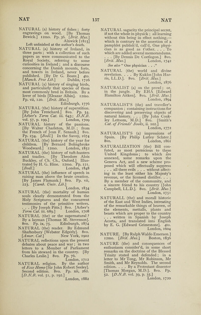 NATURAL (a) history of fishes ; forty engravings on wood. [By Thomas Bewick.] i2mo. Pp. 36. [Brit. Mus.] Alnwick [1815] Left unfinished at the author’s death. NATURAL (a) history of Ireland, in three parts ; with a collection of such papers as were communicated to the Royal Society, referring to some curiosities in Ireland ; and a discourse concerning the Danish mounts, forts, and towers in Ireland, never before published. [By Dr G. Boate.] 4to. [Manch. Free Lib.] Dublin, 1726 NATURAL (a) history of singing birds, and particularly that species of them most commonly bred in Britain. By a lover of birds [Eleazar Albin]. i2mo. Pp. vii, 120. [Brit. Mus.\ Edinburgh, 1776 NATURAL (the) history of superstition. [By John Trenchard.] 8vo. Pp. 54. [Arber’s Term Cat. iii. 643; D.N.B. vol. 57, p. 199.] London, 1709 NATURAL history of the passions. [By Walter Charleton, M.D. ; from the French of Jean F. Senault.] 8vo. Pp. 234. [Bodi.\ In the Savoy, 1674 NATURAL (the) history of the year for children. [By Bernard Bolingbroke Woodward.] i2mo. London, 1852 NATURAL (the) history of tuft-hunters and toadies. [By Theodore Alois Buckley, of Ch. Ch., Oxford.] Illus¬ trated by H. G. Hine. i2mo. Pp. 121. [.Bodl.] London, 1848 NATURAL (the) influence of speech in raising man above the brute creation. [By James Flamank.] 8vo. Pp. vii, 223. [Camb. Univ. Lib.] London, 1834 NATURAL (the) mortality of human souls clearly demonstrated from the Holy Scriptures and the concurrent testimonies of the primitive writers. . . . [By Joseph Pitts.] 8vo. [Arber’s Term Cat. iii. 689.] London, 1708 NATURAL (the) or the supernatural ? By a layman [Thomas M. Stevenson]. 8vo. Pp. ix, 75. Edinburgh, 1874 NATURAL (the) reader. By Edmund Shaftesbury [Webster Edgerly]. 8vo. [Amer. Cat.] New York, 1902 NATURAL reflections upon the present debates about peace and war ; in two letters to a Member of Parliament from his steward in the country. [By Charles Leslie.] 8vo. Pp. 76. London, 1712 NATURAL religion. By the author of Ecce Homo [Sir John Robert Seeley]. Second edition. 8vo. Pp. xii, 262. [D.N.B. vol. 51, p. 192.] NATURAL sagacity the principal secret, if not the whole in physick ; all learning without this being in effect nothing,— which is contrary to the assertion of a pamphlet publish’d, call’d, One physi¬ cian is as good as t’other. . . . To which are added several memorandums. . . . [By Dennis De Coetlogon.] 8vo. [Brit. Mus.] London, 1742 See also “ One physician . . .” NATURAL (the) world and divine revelation. . . . By Kuklos [John Har¬ ris, LL.D.]. 8vo. [Brit. Mus.] London, 1876 NATURALIST (a) on the prowl ; or, in the jungle. By EHA [Edward Hamilton Aitken]. 8vo. [Brit. Mus.] London, 1894 NATURALIST’S (the) and traveller’s companion ; containing instructions for discovering and preserving objects of natural history. . . . [By John Coak- ley Lettsom, M.D.] 8vo. [Smith’s Cat. of Friends'' Books, ii. 102.] London, 1772 NATURALIST’S (a) impressions of Spain. [By Philip Lutley Sclater.] 8vo. London, 1861 NATURALIZATION (the) Bill con¬ futed, as most pernicious to these United Kingdoms; to which are annexed, some remarks upon the Geneva Act, and a new scheme pro¬ posed which will effectually suppress ... all these evils . . . without affect¬ ing in the least either his Majesty’s revenue, or the licensed distiller. . . . By a member of the community, and a sincere friend to his country [John Campbell, LL.D.]. 8vo. [Brit. Mus.] London, 1751 NATURALL (the) and morall historie of the East and West Indies, intreating of the remarkable things of heaven, of the elements, mettalls, plants and beasts which are proper to the country „ . . written in Spanish by Joseph Acorta, and translated into English by E. G. [Edward Grimestone]. 4to. London, 1604 NATURE. [By Ralph Waldo Emerson.] i2mo. [Brit. Mus.] Boston, 1836 NATURE (the) and consequences of enthusiasm consider’d, in some short remarks on the doctrine of the Blessed Trinity stated and defended ; in a letter to Mr Tong, Mr Robinson, Mr Smith, and Mr Reynolds. The second edition. ... By a Protestant dissenter [Thomas Morgan, M.D.]. 8vo. Pp. 52. [D.N.B. vol. 39, p. 35.]