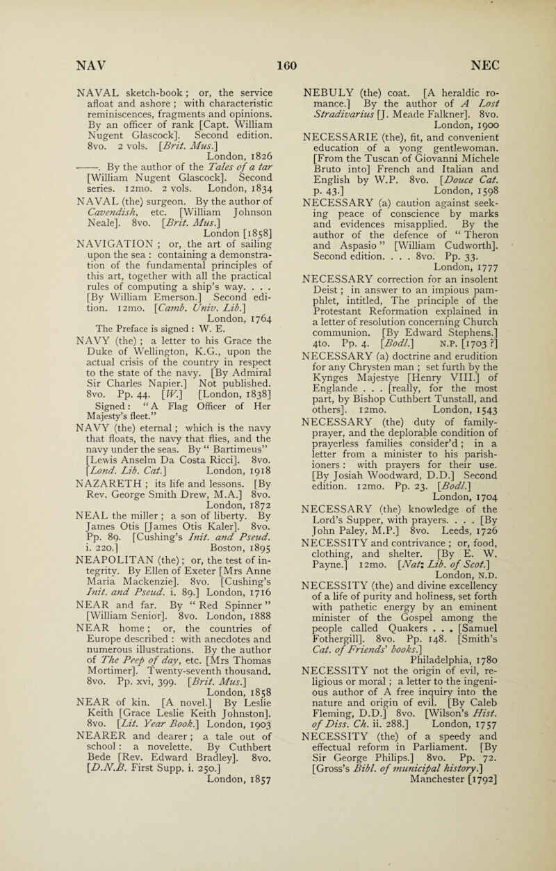 NAVAL sketch-book ; or, the service afloat and ashore ; with characteristic reminiscences, fragments and opinions. By an officer of rank [Capt. William Nugent Glascock]. Second edition. 8vo. 2 vols. [Brit. Mus.\ London, 1826 -. By the author of the Tales of a tar [William Nugent Glascock], Second series. i2mo. 2 vols. London, 1834 NAVAL (the) surgeon. By the author of Cavendish, etc. [William Johnson Neale]. 8vo. \Brit. Mus.\ London [1858] NAVIGATION ; or, the art of sailing upon the sea : containing a demonstra¬ tion of the fundamental principles of this art, together with all the practical rules of computing a ship’s way. . . . [By William Emerson.] Second edi¬ tion. i2mo. [Camb. Univ. Lib.\ London, 1764 The Preface is signed : W. E. NAVY (the) ; a letter to his Grace the Duke of Wellington, K.G., upon the actual crisis of the country in respect to the state of the navy. [By Admiral Sir Charles Napier.] Not published. 8vo. Pp. 44. [W.\ [London, 1838] Signed: “ A Flag Officer of Her Majesty’s fleet.” NAVY (the) eternal ; which is the navy that floats, the navy that flies, and the navy under the seas. By “ Bartimeus” [Lewis Anselm Da Costa Ricci]. 8vo. [Lond. Lib. Cat.\ London, 1918 NAZARETH ; its life and lessons. [By Rev. George Smith Drew, M.A.] 8vo. London,1872 NEAL the miller ; a son of liberty. Bv James Otis [James Otis Kaler]. 8vo. Pp. 89. [Cushing’s Init. and Pseud. i. 220.] Boston, 1895 NEAPOLITAN (the); or, the test of in¬ tegrity. By Ellen of Exeter [Mrs Anne Maria Mackenzie]. 8vo. [Cushing’s Init. and Pseud, i. 89.] London, 1716 NEAR and far. By “ Red Spinner ” [William Senior]. 8vo. London, 1888 NEAR home ; or, the countries of Europe described : with anecdotes and numerous illustrations. By the author of The Peep of day, etc. [Mrs Thomas Mortimer]. Twenty-seventh thousand. 8vo. Pp. xvi, 399. [Brit. Mus.] London, 1858 NEAR of kin. [A novel.] By Leslie Keith [Grace Leslie Keith Johnston]. 8vo. [Lit. Year Book.\ London, 1903 NEARER and dearer; a tale out of school : a novelette. By Cuthbert Bede [Rev. Edward Bradley]. 8vo. [D.N.B. First Supp. i. 250.] London, 1857 NEBULY (the) coat. [A heraldic ro¬ mance.] By the author of A Lost Stradivarius [J. Meade Falkner]. 8vo. London, 1900 NECESSARIE (the), fit, and convenient education of a yong gentlewoman. [From the Tuscan of Giovanni Michele Bruto into] French and Italian and English by W.P. 8vo. [Douce Cat. p. 43.] London, 1598 NECESSARY (a) caution against seek¬ ing peace of conscience by marks and evidences misapplied. By the author of the defence of “ Theron and Aspasio ” [William Cudworth]. Second edition. . . . 8vo. Pp. 33. London, 1777 NECESSARY correction for an insolent Deist; in answer to an impious pam¬ phlet, intitled, The principle of the Protestant Reformation explained in a letter of resolution concerning Church communion. [By Edward Stephens.] 4to. Pp. 4. [Bodl.\ N.P. [1703 ?] NECESSARY (a) doctrine and erudition for any Chrysten man ; set furth by the Kynges Majestye [Henry VIII.] of Englande . . . [really, for the most part, by Bishop Cuthbert Tunstall, and others]. i2mo. London, 1543 NECESSARY (the) duty of family- prayer, and the deplorable condition of prayerless families consider’d; in a letter from a minister to his parish¬ ioners : with prayers for their use. [By Josiah Woodward, D.D.] Second edition. i2mo. Pp. 23. [Bodl.\ London, 1704 NECESSARY (the) knowledge of the Lord’s Supper, with prayers. . . . [By John Paley, M.P.] 8vo. Leeds, 1726 NECESSITY and contrivance ; or, food, clothing, and shelter. [By E. W. Payne.] i2mo. [Nat: Lib. of Scot.] London, N.D. NECESSITY (the) and divine excellency of a life of purity and holiness, set forth with pathetic energy by an eminent minister of the Gospel among the people called Quakers . . . [Samuel Fothergill]. 8vo. Pp. 148. [Smith’s Cat. of Friends' books.] Philadelphia, 1780 NECESSITY not the origin of evil, re¬ ligious or moral ; a letter to the ingeni¬ ous author of A free inquiry into the nature and origin of evil. [By Caleb Fleming, D.D.] 8vo. [Wilson’s Hist, of Diss. Ch. ii. 288.] London, 1757 NECESSITY (the) of a speedy and effectual reform in Parliament. [By Sir George Philips.] 8vo. Pp. 72. [Gross’s Bibl. of municipal history.] Manchester [1792]